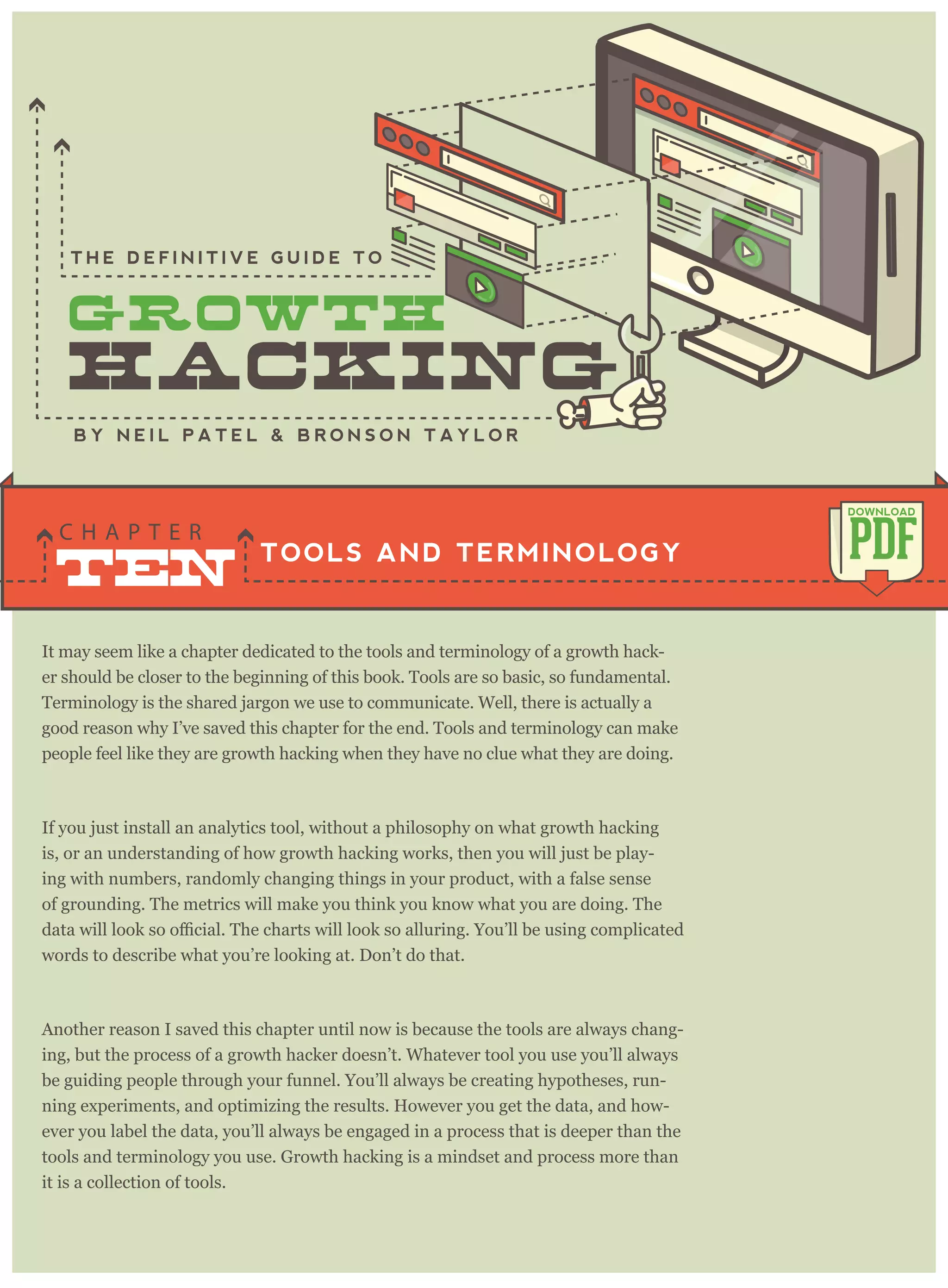 It may seem like a chapter dedicated to the tools and terminology of a growth hack-
er should be closer to the beginning of this book. Tools are so basic, so fundamental.
Terminology is the shared jargon we use to communicate. Well, there is actually a
good reason why I’ve saved this chapter for the end. Tools and terminology can make
people feel like they are growth hacking when they have no clue what they are doing.
If you just install an analytics tool, without a philosophy on what growth hacking
is, or an understanding of how growth hacking works, then you will just be play-
ing with numbers, randomly changing things in your product, with a false sense
of grounding. The metrics will make you think you know what you are doing. The
words to describe what you’re looking at. Don’t do that.
Another reason I saved this chapter until now is because the tools are always chang-
ing, but the process of a growth hacker doesn’t. Whatever tool you use you’ll always
be guiding people through your funnel. You’ll always be creating hypotheses, run-
ning experiments, and optimizing the results. However you get the data, and how-
ever you label the data, you’ll always be engaged in a process that is deeper than the
tools and terminology you use. Growth hacking is a mindset and process more than
it is a collection of tools.
of tactics outlined in this book). Growth hacking is the process that arrives at those
TOOLS AND TERMINOLOGY
C H A P T E R
PDF
DOWNLOAD
B Y N E I L P A T E L & B R O N S O N T A Y L O R
T H E D E F I N I T I V E G U I D E T O
TEN
 
