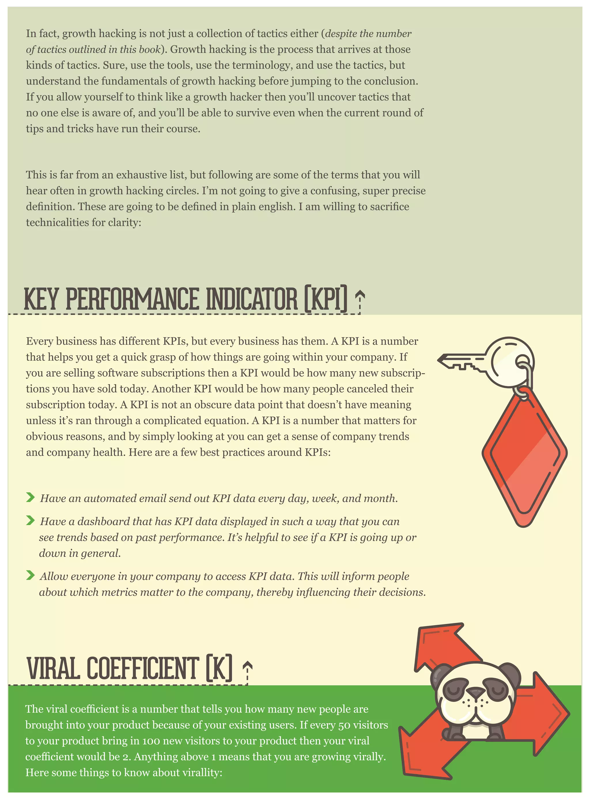 In fact, growth hacking is not just a collection of tactics either (despite the number
of tactics outlined in this book). Growth hacking is the process that arrives at those
kinds of tactics. Sure, use the tools, use the terminology, and use the tactics, but
understand the fundamentals of growth hacking before jumping to the conclusion.
If you allow yourself to think like a growth hacker then you’ll uncover tactics that
no one else is aware of, and you’ll be able to survive even when the current round of
tips and tricks have run their course.
This is far from an exhaustive list, but following are some of the terms that you will
hear often in growth hacking circles. I’m not going to give a confusing, super precise
technicalities for clarity:
VIRAL COEFFICIENT (K)
KEY PERFORMANCE INDICATOR (KPI)
that helps you get a quick grasp of how things are going within your company. If
you are selling software subscriptions then a KPI would be how many new subscrip-
tions you have sold today. Another KPI would be how many people canceled their
subscription today. A KPI is not an obscure data point that doesn’t have meaning
unless it’s ran through a complicated equation. A KPI is a number that matters for
obvious reasons, and by simply looking at you can get a sense of company trends
and company health. Here are a few best practices around KPIs:
Have an automated email send out KPI data every day, week, and month.
Have a dashboard that has KPI data displayed in such a way that you can
see trends based on past performance. It’s helpful to see if a KPI is going up or
down in general.
Allow everyone in your company to access KPI data. This will inform people
brought into your product because of your existing users. If every 50 visitors
to your product bring in 100 new visitors to your product then your viral
Here some things to know about virallity:
 