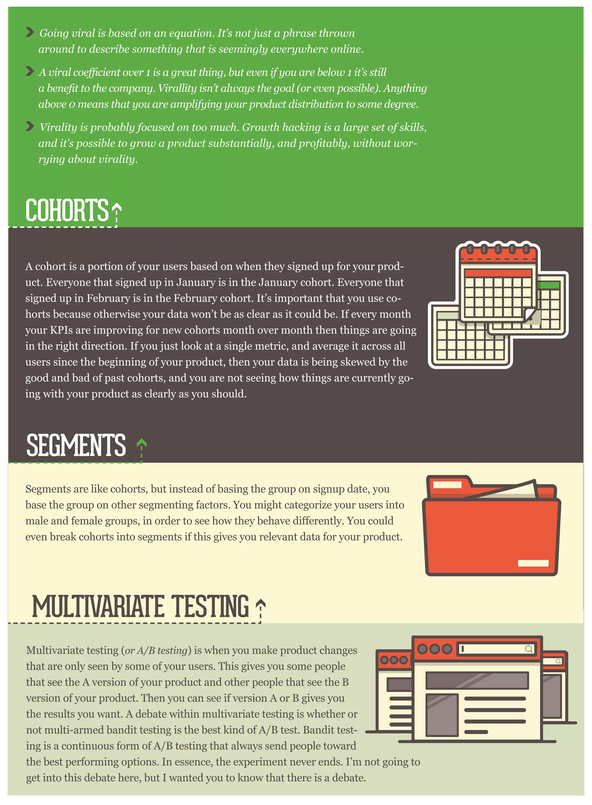 COHORTS
SEGMENTS
MULTIVARIATE TESTING
Going viral is based on an equation. It’s not just a phrase thrown
around to describe something that is seemingly everywhere online.
above 0 means that you are amplifying your product distribution to some degree.
Virality is probably focused on too much. Growth hacking is a large set of skills,
-
rying about virality.
A cohort is a portion of your users based on when they signed up for your prod-
uct. Everyone that signed up in January is in the January cohort. Everyone that
signed up in February is in the February cohort. It’s important that you use co-
horts because otherwise your data won’t be as clear as it could be. If every month
your KPIs are improving for new cohorts month over month then things are going
in the right direction. If you just look at a single metric, and average it across all
users since the beginning of your product, then your data is being skewed by the
good and bad of past cohorts, and you are not seeing how things are currently go-
ing with your product as clearly as you should.
Segments are like cohorts, but instead of basing the group on signup date, you
base the group on other segmenting factors. You might categorize your users into
even break cohorts into segments if this gives you relevant data for your product.
Multivariate testing (or A/B testing) is when you make product changes
that are only seen by some of your users. This gives you some people
that see the A version of your product and other people that see the B
version of your product. Then you can see if version A or B gives you
the results you want. A debate within multivariate testing is whether or
not multi-armed bandit testing is the best kind of A/B test. Bandit test-
ing is a continuous form of A/B testing that always send people toward
the best performing options. In essence, the experiment never ends. I’m not going to
get into this debate here, but I wanted you to know that there is a debate.
 
