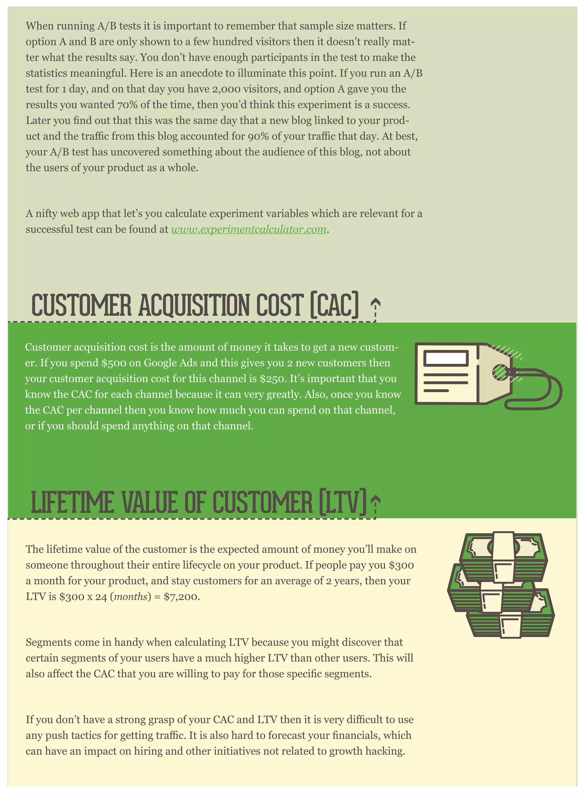 CUSTOMER ACQUISITION COST (CAC)
When running A/B tests it is important to remember that sample size matters. If
option A and B are only shown to a few hundred visitors then it doesn’t really mat-
ter what the results say. You don’t have enough participants in the test to make the
statistics meaningful. Here is an anecdote to illuminate this point. If you run an A/B
test for 1 day, and on that day you have 2,000 visitors, and option A gave you the
results you wanted 70% of the time, then you’d think this experiment is a success.
-
your A/B test has uncovered something about the audience of this blog, not about
the users of your product as a whole.
A nifty web app that let’s you calculate experiment variables which are relevant for a
successful test can be found at www.experimentcalculator.com.
The lifetime value of the customer is the expected amount of money you’ll make on
someone throughout their entire lifecycle on your product. If people pay you $300
a month for your product, and stay customers for an average of 2 years, then your
LTV is $300 x 24 (months) = $7,200.
Segments come in handy when calculating LTV because you might discover that
certain segments of your users have a much higher LTV than other users. This will
can have an impact on hiring and other initiatives not related to growth hacking.
Customer acquisition cost is the amount of money it takes to get a new custom-
er. If you spend $500 on Google Ads and this gives you 2 new customers then
your customer acquisition cost for this channel is $250. It’s important that you
know the CAC for each channel because it can very greatly. Also, once you know
the CAC per channel then you know how much you can spend on that channel,
or if you should spend anything on that channel.
LIFETIME VALUE OF CUSTOMER (LTV)
 