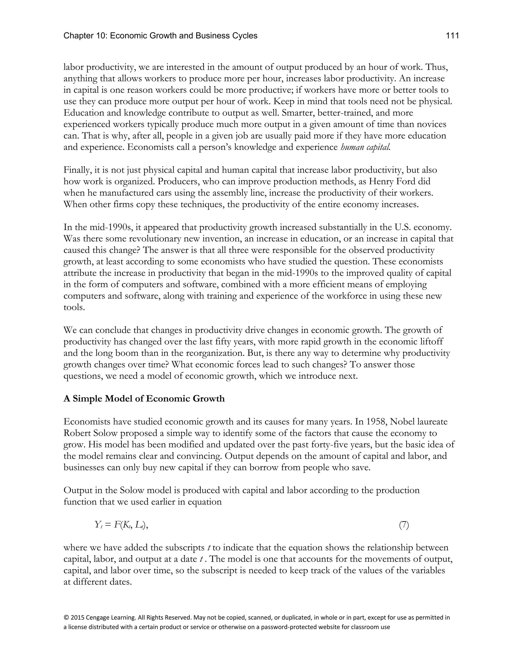 Chapter 10: Economic Growth and Business Cycles 111
© 2015 Cengage Learning. All Rights Reserved. May not be copied, scanned, or duplicated, in whole or in part, except for use as permitted in
a license distributed with a certain product or service or otherwise on a password-protected website for classroom use
labor productivity, we are interested in the amount of output produced by an hour of work. Thus,
anything that allows workers to produce more per hour, increases labor productivity. An increase
in capital is one reason workers could be more productive; if workers have more or better tools to
use they can produce more output per hour of work. Keep in mind that tools need not be physical.
Education and knowledge contribute to output as well. Smarter, better-trained, and more
experienced workers typically produce much more output in a given amount of time than novices
can. That is why, after all, people in a given job are usually paid more if they have more education
and experience. Economists call a person’s knowledge and experience human capital.
Finally, it is not just physical capital and human capital that increase labor productivity, but also
how work is organized. Producers, who can improve production methods, as Henry Ford did
when he manufactured cars using the assembly line, increase the productivity of their workers.
When other firms copy these techniques, the productivity of the entire economy increases.
In the mid-1990s, it appeared that productivity growth increased substantially in the U.S. economy.
Was there some revolutionary new invention, an increase in education, or an increase in capital that
caused this change? The answer is that all three were responsible for the observed productivity
growth, at least according to some economists who have studied the question. These economists
attribute the increase in productivity that began in the mid-1990s to the improved quality of capital
in the form of computers and software, combined with a more efficient means of employing
computers and software, along with training and experience of the workforce in using these new
tools.
We can conclude that changes in productivity drive changes in economic growth. The growth of
productivity has changed over the last fifty years, with more rapid growth in the economic liftoff
and the long boom than in the reorganization. But, is there any way to determine why productivity
growth changes over time? What economic forces lead to such changes? To answer those
questions, we need a model of economic growth, which we introduce next.
A Simple Model of Economic Growth
Economists have studied economic growth and its causes for many years. In 1958, Nobel laureate
Robert Solow proposed a simple way to identify some of the factors that cause the economy to
grow. His model has been modified and updated over the past forty-five years, but the basic idea of
the model remains clear and convincing. Output depends on the amount of capital and labor, and
businesses can only buy new capital if they can borrow from people who save.
Output in the Solow model is produced with capital and labor according to the production
function that we used earlier in equation
Yt = F(Kt, Lt), (7)
where we have added the subscripts t to indicate that the equation shows the relationship between
capital, labor, and output at a date t . The model is one that accounts for the movements of output,
capital, and labor over time, so the subscript is needed to keep track of the values of the variables
at different dates.
 