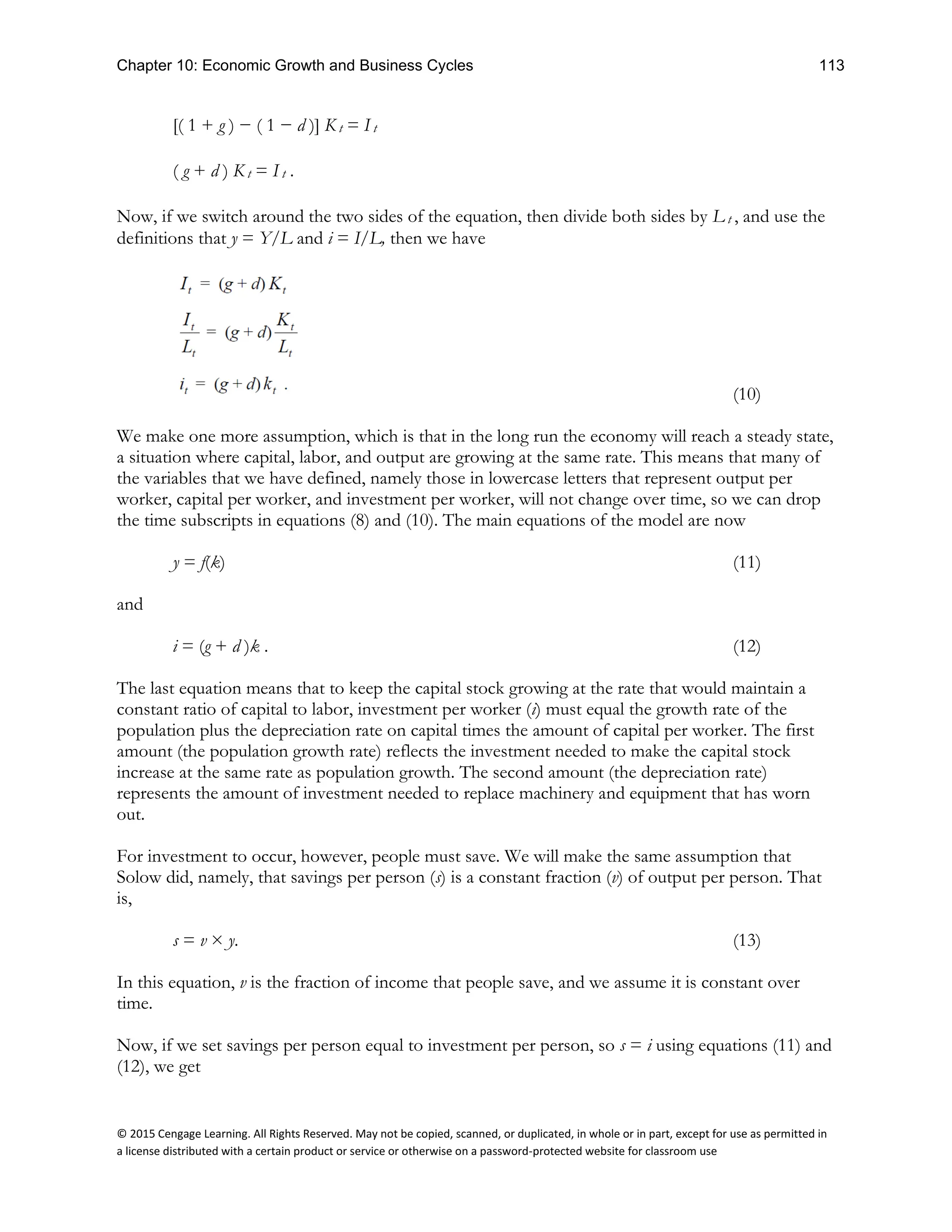 Chapter 10: Economic Growth and Business Cycles 113
© 2015 Cengage Learning. All Rights Reserved. May not be copied, scanned, or duplicated, in whole or in part, except for use as permitted in
a license distributed with a certain product or service or otherwise on a password-protected website for classroom use
[( 1 + g ) − ( 1 − d )] K t = I t
( g + d ) K t = I t .
Now, if we switch around the two sides of the equation, then divide both sides by L t , and use the
definitions that y = Y/L and i = I/L, then we have
(10)
We make one more assumption, which is that in the long run the economy will reach a steady state,
a situation where capital, labor, and output are growing at the same rate. This means that many of
the variables that we have defined, namely those in lowercase letters that represent output per
worker, capital per worker, and investment per worker, will not change over time, so we can drop
the time subscripts in equations (8) and (10). The main equations of the model are now
y = f(k) (11)
and
i = (g + d )k . (12)
The last equation means that to keep the capital stock growing at the rate that would maintain a
constant ratio of capital to labor, investment per worker (i) must equal the growth rate of the
population plus the depreciation rate on capital times the amount of capital per worker. The first
amount (the population growth rate) reflects the investment needed to make the capital stock
increase at the same rate as population growth. The second amount (the depreciation rate)
represents the amount of investment needed to replace machinery and equipment that has worn
out.
For investment to occur, however, people must save. We will make the same assumption that
Solow did, namely, that savings per person (s) is a constant fraction (v) of output per person. That
is,
s = v × y. (13)
In this equation, v is the fraction of income that people save, and we assume it is constant over
time.
Now, if we set savings per person equal to investment per person, so s = i using equations (11) and
(12), we get
 