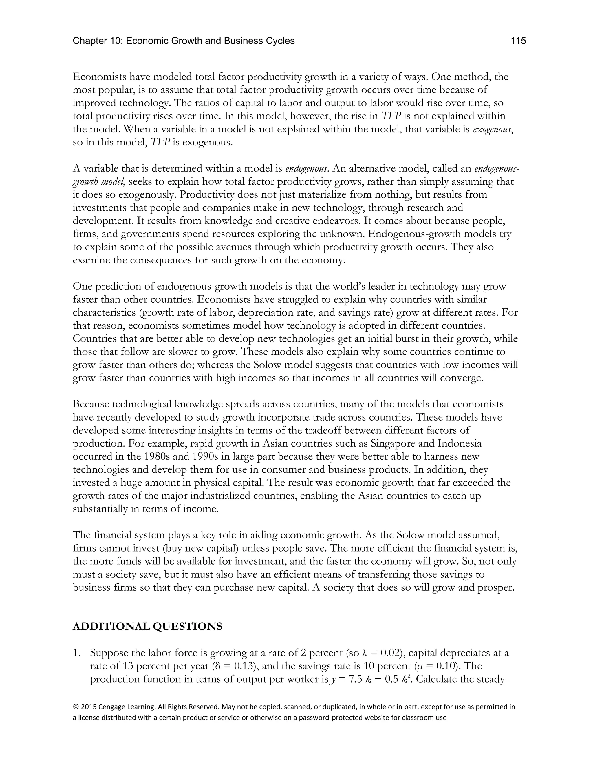 Chapter 10: Economic Growth and Business Cycles 115
© 2015 Cengage Learning. All Rights Reserved. May not be copied, scanned, or duplicated, in whole or in part, except for use as permitted in
a license distributed with a certain product or service or otherwise on a password-protected website for classroom use
Economists have modeled total factor productivity growth in a variety of ways. One method, the
most popular, is to assume that total factor productivity growth occurs over time because of
improved technology. The ratios of capital to labor and output to labor would rise over time, so
total productivity rises over time. In this model, however, the rise in TFP is not explained within
the model. When a variable in a model is not explained within the model, that variable is exogenous,
so in this model, TFP is exogenous.
A variable that is determined within a model is endogenous. An alternative model, called an endogenous-
growth model, seeks to explain how total factor productivity grows, rather than simply assuming that
it does so exogenously. Productivity does not just materialize from nothing, but results from
investments that people and companies make in new technology, through research and
development. It results from knowledge and creative endeavors. It comes about because people,
firms, and governments spend resources exploring the unknown. Endogenous-growth models try
to explain some of the possible avenues through which productivity growth occurs. They also
examine the consequences for such growth on the economy.
One prediction of endogenous-growth models is that the world’s leader in technology may grow
faster than other countries. Economists have struggled to explain why countries with similar
characteristics (growth rate of labor, depreciation rate, and savings rate) grow at different rates. For
that reason, economists sometimes model how technology is adopted in different countries.
Countries that are better able to develop new technologies get an initial burst in their growth, while
those that follow are slower to grow. These models also explain why some countries continue to
grow faster than others do; whereas the Solow model suggests that countries with low incomes will
grow faster than countries with high incomes so that incomes in all countries will converge.
Because technological knowledge spreads across countries, many of the models that economists
have recently developed to study growth incorporate trade across countries. These models have
developed some interesting insights in terms of the tradeoff between different factors of
production. For example, rapid growth in Asian countries such as Singapore and Indonesia
occurred in the 1980s and 1990s in large part because they were better able to harness new
technologies and develop them for use in consumer and business products. In addition, they
invested a huge amount in physical capital. The result was economic growth that far exceeded the
growth rates of the major industrialized countries, enabling the Asian countries to catch up
substantially in terms of income.
The financial system plays a key role in aiding economic growth. As the Solow model assumed,
firms cannot invest (buy new capital) unless people save. The more efficient the financial system is,
the more funds will be available for investment, and the faster the economy will grow. So, not only
must a society save, but it must also have an efficient means of transferring those savings to
business firms so that they can purchase new capital. A society that does so will grow and prosper.
ADDITIONAL QUESTIONS
1. Suppose the labor force is growing at a rate of 2 percent (so λ = 0.02), capital depreciates at a
rate of 13 percent per year (δ = 0.13), and the savings rate is 10 percent (σ = 0.10). The
production function in terms of output per worker is y = 7.5 k − 0.5 k2
. Calculate the steady-
 