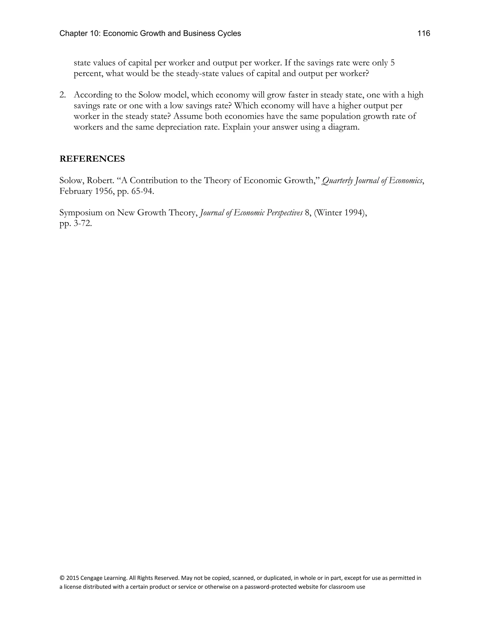 Chapter 10: Economic Growth and Business Cycles 116
© 2015 Cengage Learning. All Rights Reserved. May not be copied, scanned, or duplicated, in whole or in part, except for use as permitted in
a license distributed with a certain product or service or otherwise on a password-protected website for classroom use
state values of capital per worker and output per worker. If the savings rate were only 5
percent, what would be the steady-state values of capital and output per worker?
2. According to the Solow model, which economy will grow faster in steady state, one with a high
savings rate or one with a low savings rate? Which economy will have a higher output per
worker in the steady state? Assume both economies have the same population growth rate of
workers and the same depreciation rate. Explain your answer using a diagram.
REFERENCES
Solow, Robert. “A Contribution to the Theory of Economic Growth,” Quarterly Journal of Economics,
February 1956, pp. 65-94.
Symposium on New Growth Theory, Journal of Economic Perspectives 8, (Winter 1994),
pp. 3-72.
 