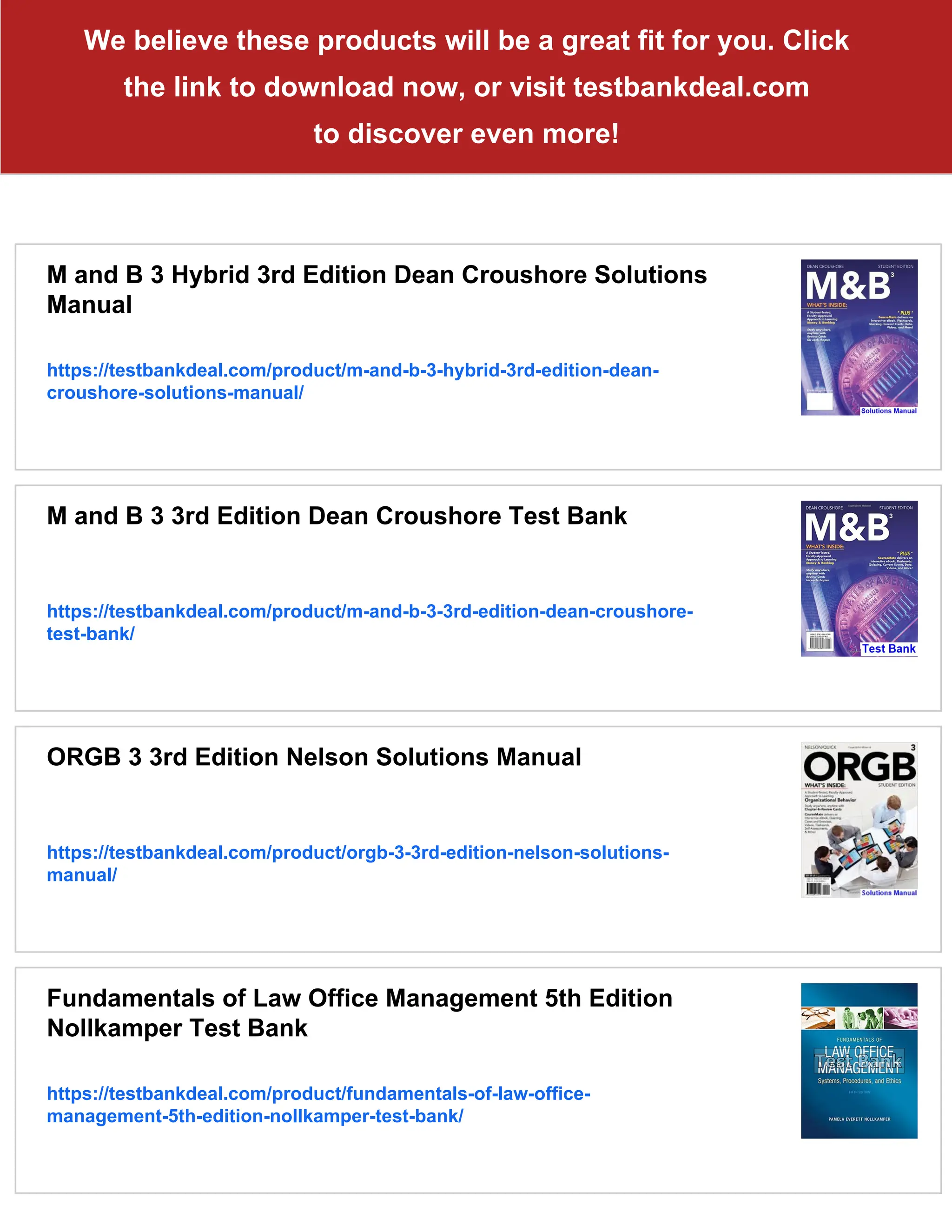 We believe these products will be a great fit for you. Click
the link to download now, or visit testbankdeal.com
to discover even more!
M and B 3 Hybrid 3rd Edition Dean Croushore Solutions
Manual
https://testbankdeal.com/product/m-and-b-3-hybrid-3rd-edition-dean-
croushore-solutions-manual/
M and B 3 3rd Edition Dean Croushore Test Bank
https://testbankdeal.com/product/m-and-b-3-3rd-edition-dean-croushore-
test-bank/
ORGB 3 3rd Edition Nelson Solutions Manual
https://testbankdeal.com/product/orgb-3-3rd-edition-nelson-solutions-
manual/
Fundamentals of Law Office Management 5th Edition
Nollkamper Test Bank
https://testbankdeal.com/product/fundamentals-of-law-office-
management-5th-edition-nollkamper-test-bank/
 