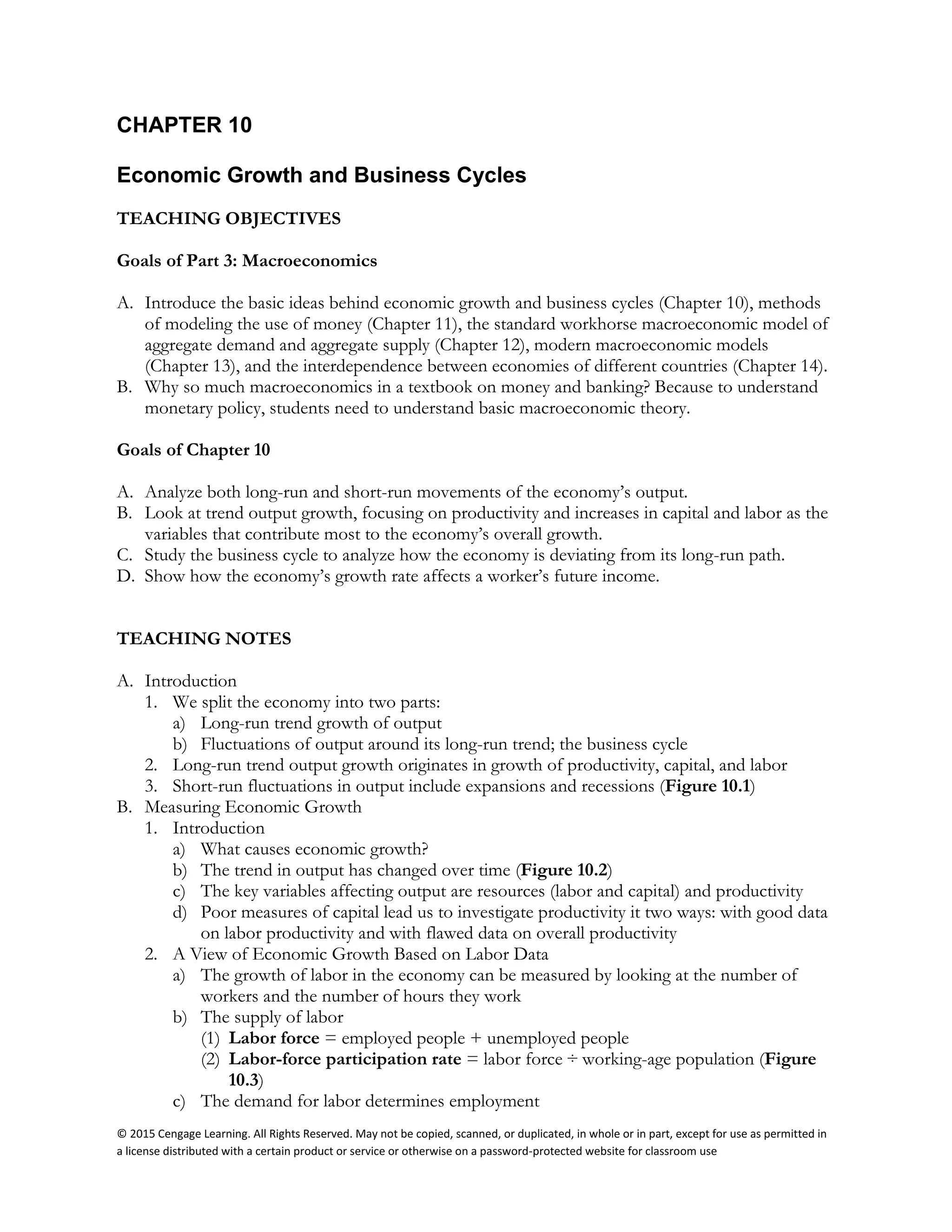 © 2015 Cengage Learning. All Rights Reserved. May not be copied, scanned, or duplicated, in whole or in part, except for use as permitted in
a license distributed with a certain product or service or otherwise on a password-protected website for classroom use
CHAPTER 10
Economic Growth and Business Cycles
TEACHING OBJECTIVES
Goals of Part 3: Macroeconomics
A. Introduce the basic ideas behind economic growth and business cycles (Chapter 10), methods
of modeling the use of money (Chapter 11), the standard workhorse macroeconomic model of
aggregate demand and aggregate supply (Chapter 12), modern macroeconomic models
(Chapter 13), and the interdependence between economies of different countries (Chapter 14).
B. Why so much macroeconomics in a textbook on money and banking? Because to understand
monetary policy, students need to understand basic macroeconomic theory.
Goals of Chapter 10
A. Analyze both long-run and short-run movements of the economy’s output.
B. Look at trend output growth, focusing on productivity and increases in capital and labor as the
variables that contribute most to the economy’s overall growth.
C. Study the business cycle to analyze how the economy is deviating from its long-run path.
D. Show how the economy’s growth rate affects a worker’s future income.
TEACHING NOTES
A. Introduction
1. We split the economy into two parts:
a) Long-run trend growth of output
b) Fluctuations of output around its long-run trend; the business cycle
2. Long-run trend output growth originates in growth of productivity, capital, and labor
3. Short-run fluctuations in output include expansions and recessions (Figure 10.1)
B. Measuring Economic Growth
1. Introduction
a) What causes economic growth?
b) The trend in output has changed over time (Figure 10.2)
c) The key variables affecting output are resources (labor and capital) and productivity
d) Poor measures of capital lead us to investigate productivity it two ways: with good data
on labor productivity and with flawed data on overall productivity
2. A View of Economic Growth Based on Labor Data
a) The growth of labor in the economy can be measured by looking at the number of
workers and the number of hours they work
b) The supply of labor
(1) Labor force = employed people + unemployed people
(2) Labor-force participation rate = labor force ÷ working-age population (Figure
10.3)
c) The demand for labor determines employment
 