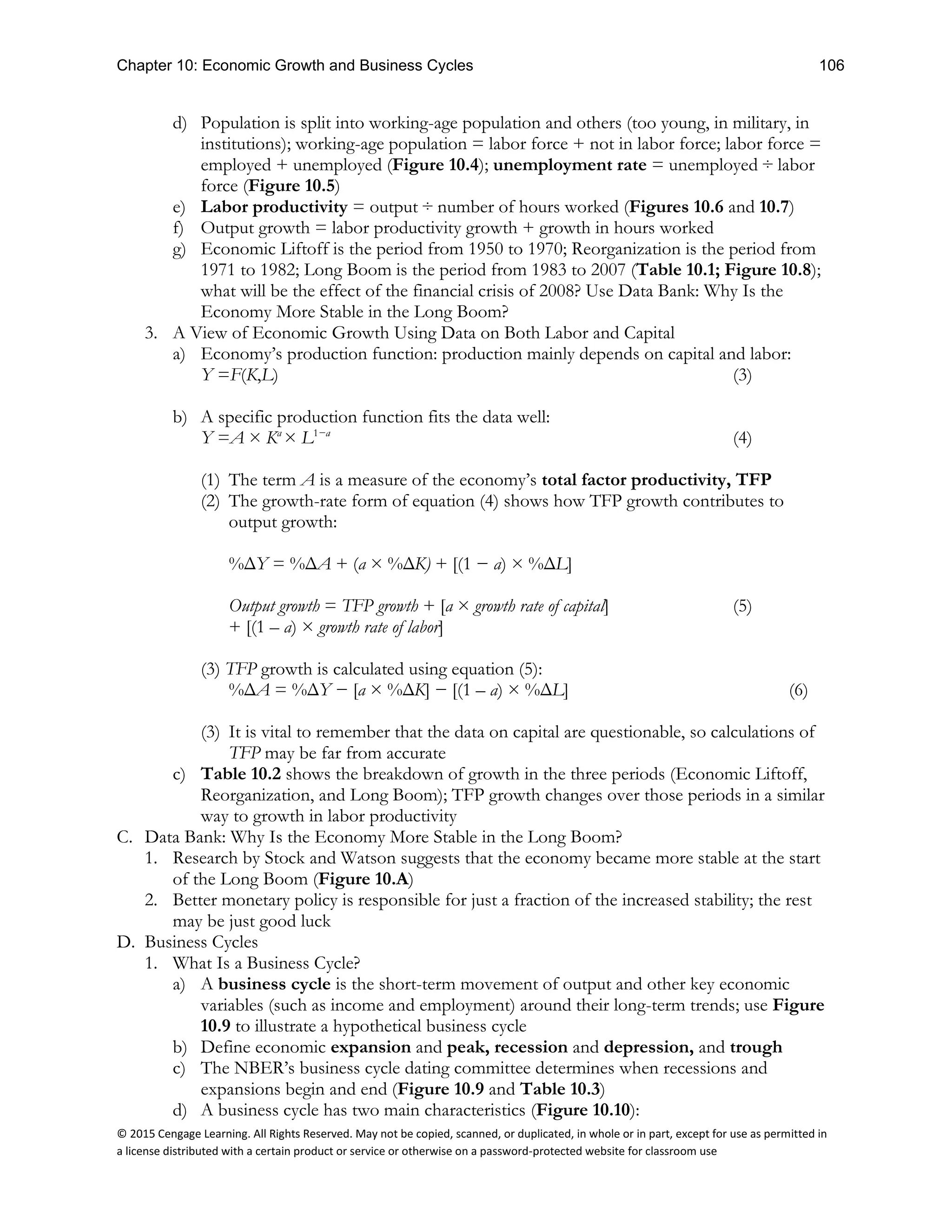 Chapter 10: Economic Growth and Business Cycles 106
© 2015 Cengage Learning. All Rights Reserved. May not be copied, scanned, or duplicated, in whole or in part, except for use as permitted in
a license distributed with a certain product or service or otherwise on a password-protected website for classroom use
d) Population is split into working-age population and others (too young, in military, in
institutions); working-age population = labor force + not in labor force; labor force =
employed + unemployed (Figure 10.4); unemployment rate = unemployed ÷ labor
force (Figure 10.5)
e) Labor productivity = output ÷ number of hours worked (Figures 10.6 and 10.7)
f) Output growth = labor productivity growth + growth in hours worked
g) Economic Liftoff is the period from 1950 to 1970; Reorganization is the period from
1971 to 1982; Long Boom is the period from 1983 to 2007 (Table 10.1; Figure 10.8);
what will be the effect of the financial crisis of 2008? Use Data Bank: Why Is the
Economy More Stable in the Long Boom?
3. A View of Economic Growth Using Data on Both Labor and Capital
a) Economy’s production function: production mainly depends on capital and labor:
Y =F(K,L) (3)
b) A specific production function fits the data well:
Y =A × Ka
× L1−a
(4)
(1) The term A is a measure of the economy’s total factor productivity, TFP
(2) The growth-rate form of equation (4) shows how TFP growth contributes to
output growth:
%ΔY = %ΔA + (a × %ΔK) + [(1 − a) × %ΔL]
Output growth = TFP growth + [a × growth rate of capital] (5)
+ [(1 – a) × growth rate of labor]
(3) TFP growth is calculated using equation (5):
%ΔA = %ΔY − [a × %ΔK] − [(1 – a) × %ΔL] (6)
(3) It is vital to remember that the data on capital are questionable, so calculations of
TFP may be far from accurate
c) Table 10.2 shows the breakdown of growth in the three periods (Economic Liftoff,
Reorganization, and Long Boom); TFP growth changes over those periods in a similar
way to growth in labor productivity
C. Data Bank: Why Is the Economy More Stable in the Long Boom?
1. Research by Stock and Watson suggests that the economy became more stable at the start
of the Long Boom (Figure 10.A)
2. Better monetary policy is responsible for just a fraction of the increased stability; the rest
may be just good luck
D. Business Cycles
1. What Is a Business Cycle?
a) A business cycle is the short-term movement of output and other key economic
variables (such as income and employment) around their long-term trends; use Figure
10.9 to illustrate a hypothetical business cycle
b) Define economic expansion and peak, recession and depression, and trough
c) The NBER’s business cycle dating committee determines when recessions and
expansions begin and end (Figure 10.9 and Table 10.3)
d) A business cycle has two main characteristics (Figure 10.10):
 