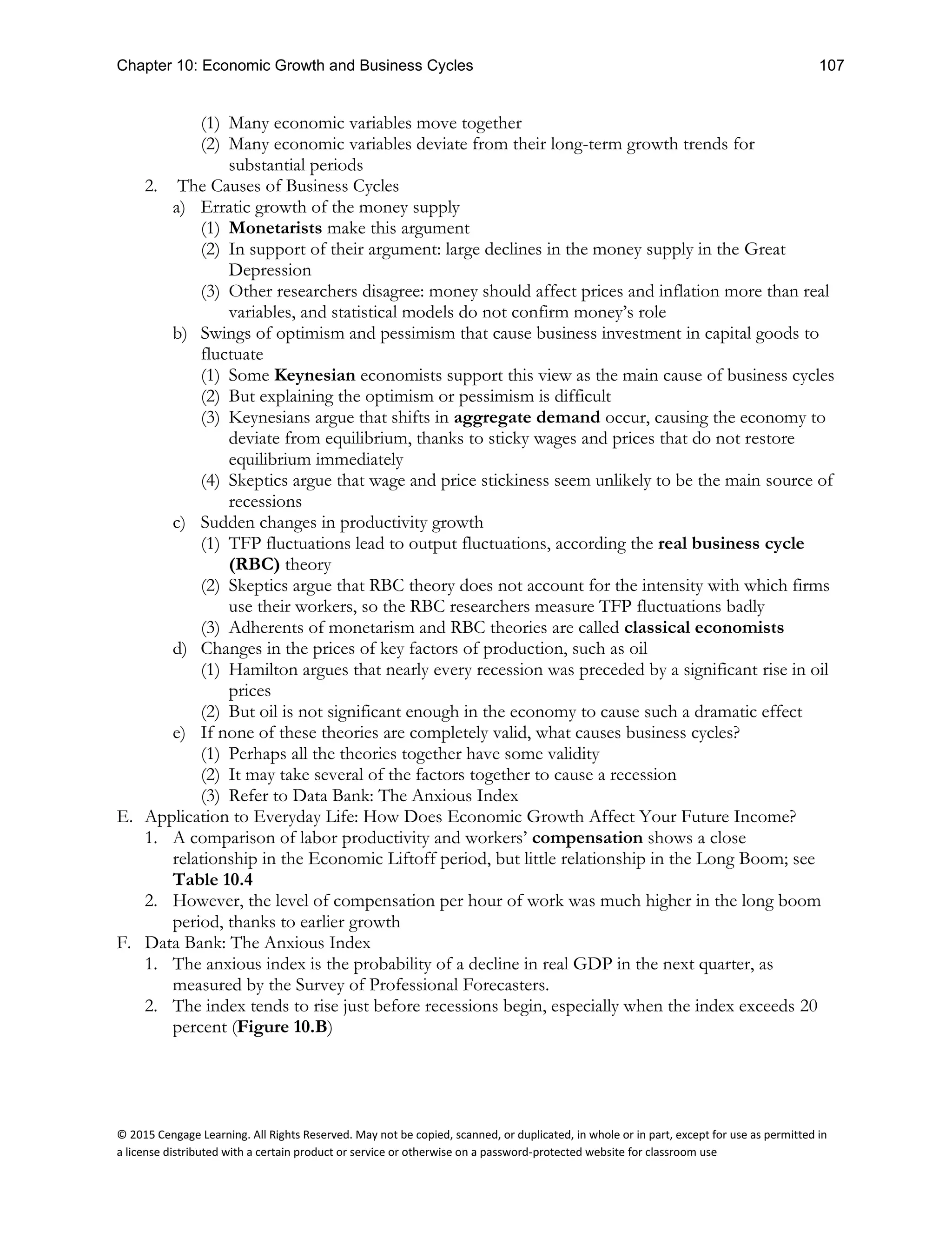 Chapter 10: Economic Growth and Business Cycles 107
© 2015 Cengage Learning. All Rights Reserved. May not be copied, scanned, or duplicated, in whole or in part, except for use as permitted in
a license distributed with a certain product or service or otherwise on a password-protected website for classroom use
(1) Many economic variables move together
(2) Many economic variables deviate from their long-term growth trends for
substantial periods
2. The Causes of Business Cycles
a) Erratic growth of the money supply
(1) Monetarists make this argument
(2) In support of their argument: large declines in the money supply in the Great
Depression
(3) Other researchers disagree: money should affect prices and inflation more than real
variables, and statistical models do not confirm money’s role
b) Swings of optimism and pessimism that cause business investment in capital goods to
fluctuate
(1) Some Keynesian economists support this view as the main cause of business cycles
(2) But explaining the optimism or pessimism is difficult
(3) Keynesians argue that shifts in aggregate demand occur, causing the economy to
deviate from equilibrium, thanks to sticky wages and prices that do not restore
equilibrium immediately
(4) Skeptics argue that wage and price stickiness seem unlikely to be the main source of
recessions
c) Sudden changes in productivity growth
(1) TFP fluctuations lead to output fluctuations, according the real business cycle
(RBC) theory
(2) Skeptics argue that RBC theory does not account for the intensity with which firms
use their workers, so the RBC researchers measure TFP fluctuations badly
(3) Adherents of monetarism and RBC theories are called classical economists
d) Changes in the prices of key factors of production, such as oil
(1) Hamilton argues that nearly every recession was preceded by a significant rise in oil
prices
(2) But oil is not significant enough in the economy to cause such a dramatic effect
e) If none of these theories are completely valid, what causes business cycles?
(1) Perhaps all the theories together have some validity
(2) It may take several of the factors together to cause a recession
(3) Refer to Data Bank: The Anxious Index
E. Application to Everyday Life: How Does Economic Growth Affect Your Future Income?
1. A comparison of labor productivity and workers’ compensation shows a close
relationship in the Economic Liftoff period, but little relationship in the Long Boom; see
Table 10.4
2. However, the level of compensation per hour of work was much higher in the long boom
period, thanks to earlier growth
F. Data Bank: The Anxious Index
1. The anxious index is the probability of a decline in real GDP in the next quarter, as
measured by the Survey of Professional Forecasters.
2. The index tends to rise just before recessions begin, especially when the index exceeds 20
percent (Figure 10.B)
 