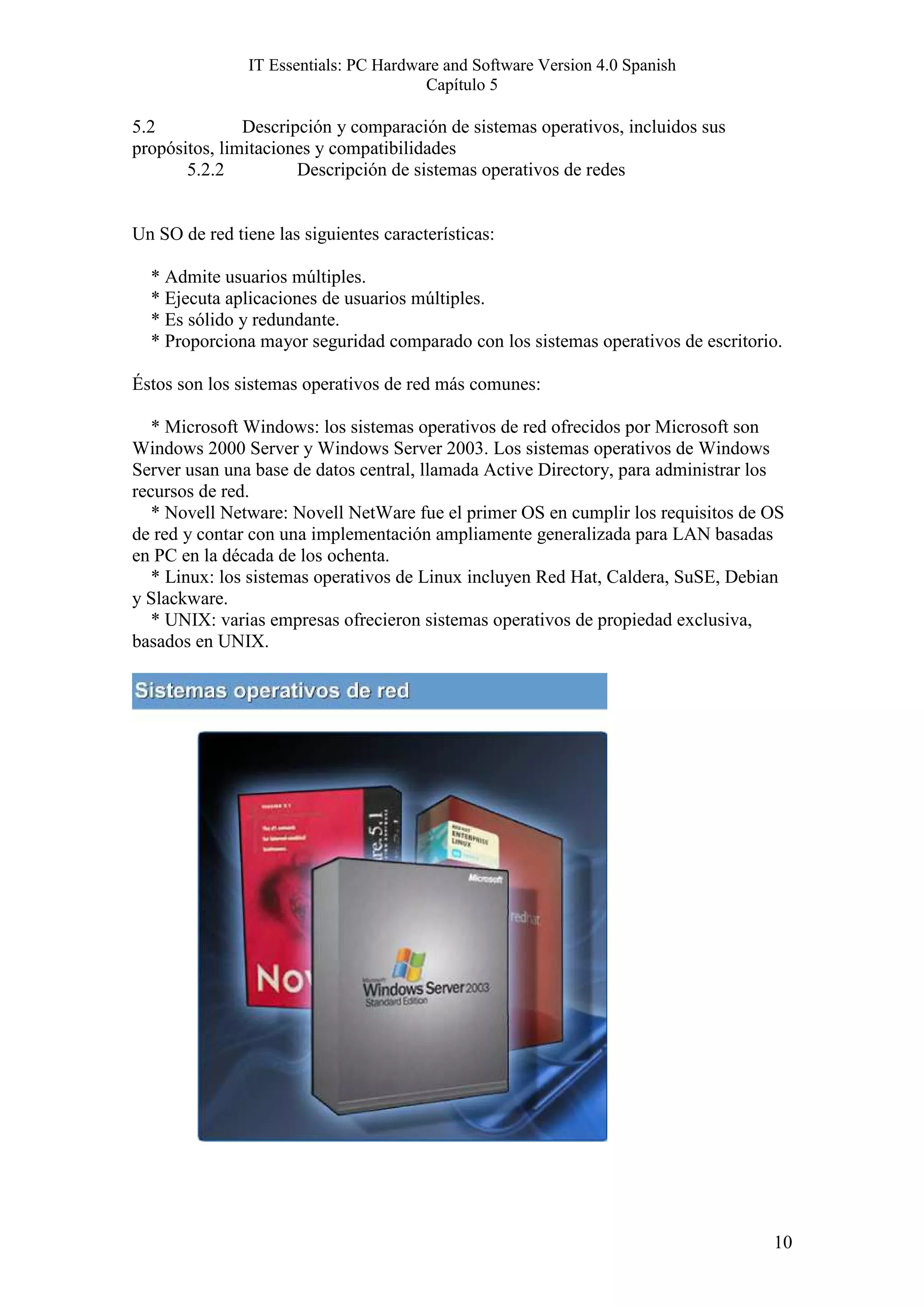 IT Essentials: PC Hardware and Software Version 4.0 Spanish
                                        Capítulo 5

5.2            Descripción y comparación de sistemas operativos, incluidos sus
propósitos, limitaciones y compatibilidades
       5.2.2          Descripción de sistemas operativos de redes


Un SO de red tiene las siguientes características:

  * Admite usuarios múltiples.
  * Ejecuta aplicaciones de usuarios múltiples.
  * Es sólido y redundante.
  * Proporciona mayor seguridad comparado con los sistemas operativos de escritorio.

Éstos son los sistemas operativos de red más comunes:

   * Microsoft Windows: los sistemas operativos de red ofrecidos por Microsoft son
Windows 2000 Server y Windows Server 2003. Los sistemas operativos de Windows
Server usan una base de datos central, llamada Active Directory, para administrar los
recursos de red.
   * Novell Netware: Novell NetWare fue el primer OS en cumplir los requisitos de OS
de red y contar con una implementación ampliamente generalizada para LAN basadas
en PC en la década de los ochenta.
   * Linux: los sistemas operativos de Linux incluyen Red Hat, Caldera, SuSE, Debian
y Slackware.
   * UNIX: varias empresas ofrecieron sistemas operativos de propiedad exclusiva,
basados en UNIX.




                                                                                   10
 