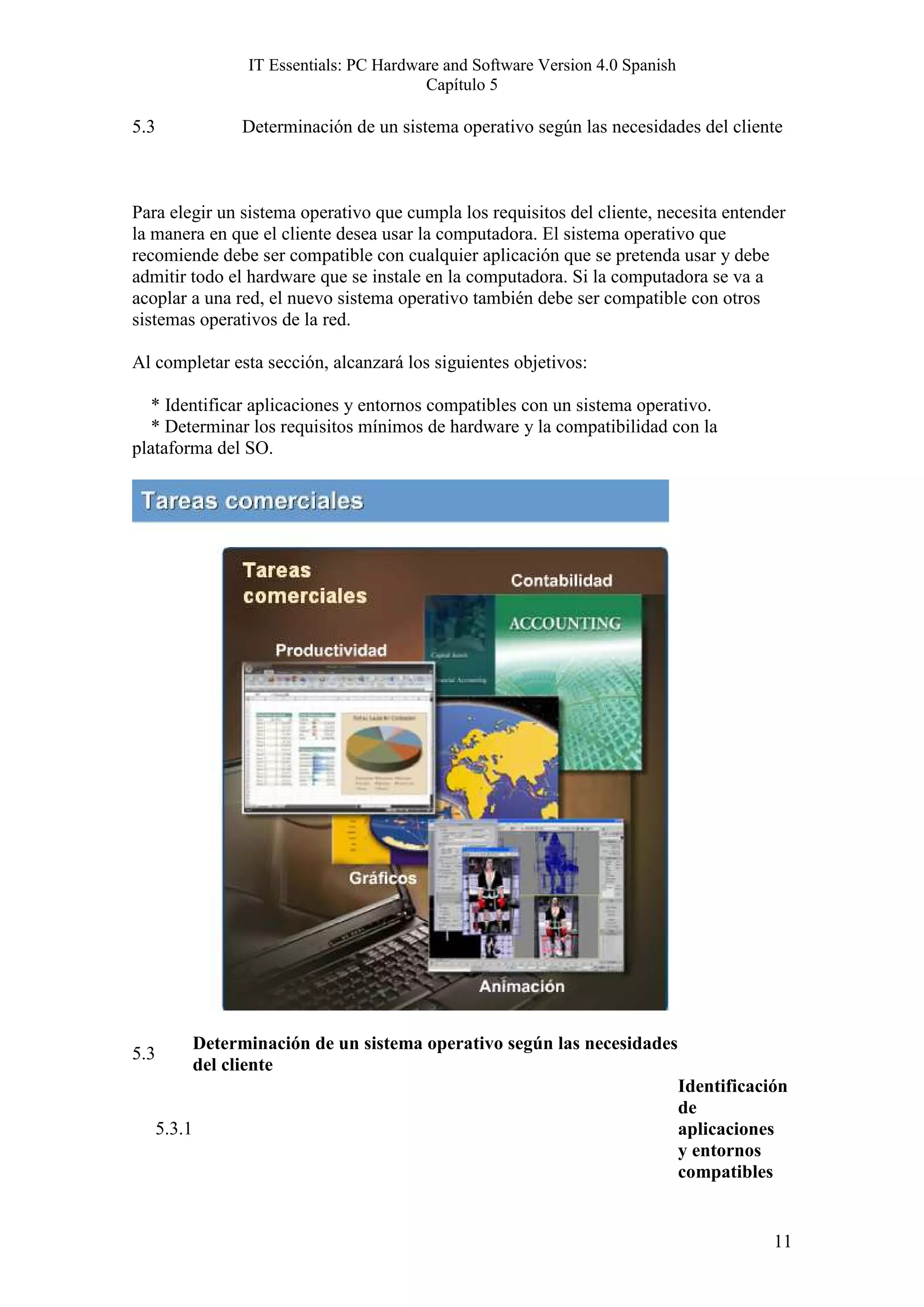 IT Essentials: PC Hardware and Software Version 4.0 Spanish
                                            Capítulo 5

5.3                 Determinación de un sistema operativo según las necesidades del cliente



Para elegir un sistema operativo que cumpla los requisitos del cliente, necesita entender
la manera en que el cliente desea usar la computadora. El sistema operativo que
recomiende debe ser compatible con cualquier aplicación que se pretenda usar y debe
admitir todo el hardware que se instale en la computadora. Si la computadora se va a
acoplar a una red, el nuevo sistema operativo también debe ser compatible con otros
sistemas operativos de la red.

Al completar esta sección, alcanzará los siguientes objetivos:

   * Identificar aplicaciones y entornos compatibles con un sistema operativo.
   * Determinar los requisitos mínimos de hardware y la compatibilidad con la
plataforma del SO.




              Determinación de un sistema operativo según las necesidades
5.3
              del cliente
                                                                                  Identificación
                                                                                  de
      5.3.1                                                                       aplicaciones
                                                                                  y entornos
                                                                                  compatibles


                                                                                              11
 