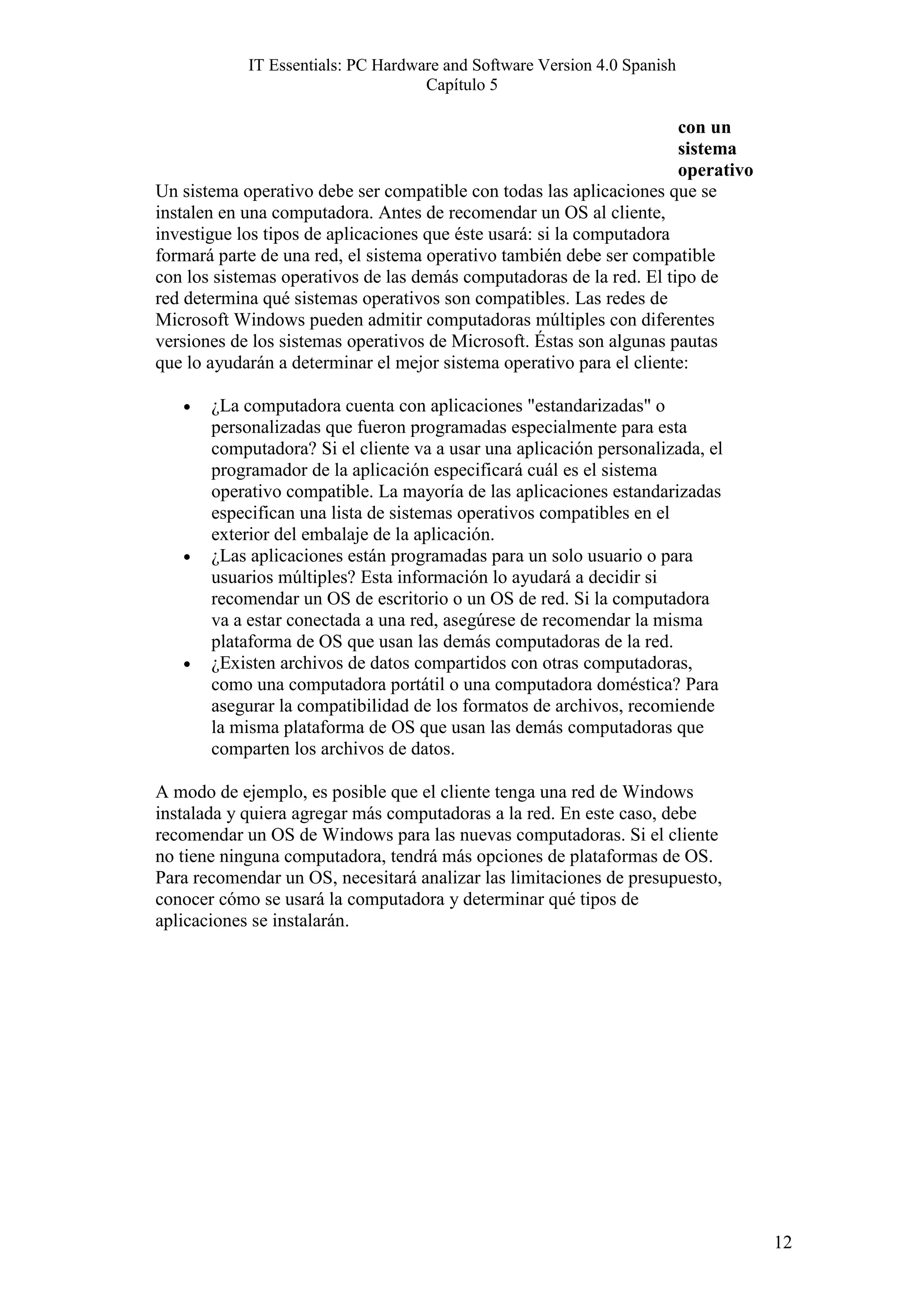 IT Essentials: PC Hardware and Software Version 4.0 Spanish
                                    Capítulo 5

                                                                       con un
                                                                       sistema
                                                                       operativo
Un sistema operativo debe ser compatible con todas las aplicaciones que se
instalen en una computadora. Antes de recomendar un OS al cliente,
investigue los tipos de aplicaciones que éste usará: si la computadora
formará parte de una red, el sistema operativo también debe ser compatible
con los sistemas operativos de las demás computadoras de la red. El tipo de
red determina qué sistemas operativos son compatibles. Las redes de
Microsoft Windows pueden admitir computadoras múltiples con diferentes
versiones de los sistemas operativos de Microsoft. Éstas son algunas pautas
que lo ayudarán a determinar el mejor sistema operativo para el cliente:

   •   ¿La computadora cuenta con aplicaciones "estandarizadas" o
       personalizadas que fueron programadas especialmente para esta
       computadora? Si el cliente va a usar una aplicación personalizada, el
       programador de la aplicación especificará cuál es el sistema
       operativo compatible. La mayoría de las aplicaciones estandarizadas
       especifican una lista de sistemas operativos compatibles en el
       exterior del embalaje de la aplicación.
   •   ¿Las aplicaciones están programadas para un solo usuario o para
       usuarios múltiples? Esta información lo ayudará a decidir si
       recomendar un OS de escritorio o un OS de red. Si la computadora
       va a estar conectada a una red, asegúrese de recomendar la misma
       plataforma de OS que usan las demás computadoras de la red.
   •   ¿Existen archivos de datos compartidos con otras computadoras,
       como una computadora portátil o una computadora doméstica? Para
       asegurar la compatibilidad de los formatos de archivos, recomiende
       la misma plataforma de OS que usan las demás computadoras que
       comparten los archivos de datos.

A modo de ejemplo, es posible que el cliente tenga una red de Windows
instalada y quiera agregar más computadoras a la red. En este caso, debe
recomendar un OS de Windows para las nuevas computadoras. Si el cliente
no tiene ninguna computadora, tendrá más opciones de plataformas de OS.
Para recomendar un OS, necesitará analizar las limitaciones de presupuesto,
conocer cómo se usará la computadora y determinar qué tipos de
aplicaciones se instalarán.




                                                                                   12
 