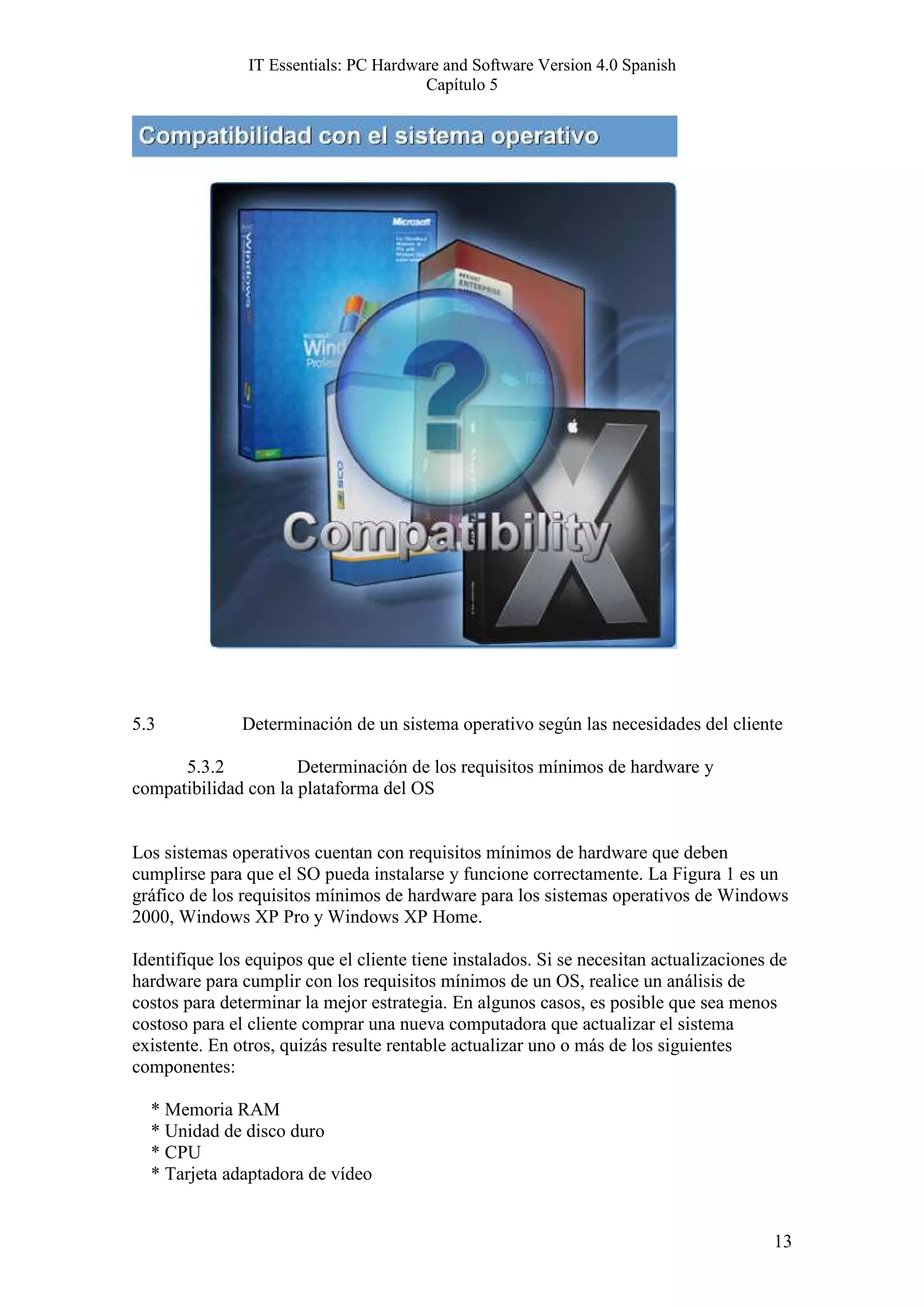 IT Essentials: PC Hardware and Software Version 4.0 Spanish
                                        Capítulo 5




5.3            Determinación de un sistema operativo según las necesidades del cliente

      5.3.2           Determinación de los requisitos mínimos de hardware y
compatibilidad con la plataforma del OS


Los sistemas operativos cuentan con requisitos mínimos de hardware que deben
cumplirse para que el SO pueda instalarse y funcione correctamente. La Figura 1 es un
gráfico de los requisitos mínimos de hardware para los sistemas operativos de Windows
2000, Windows XP Pro y Windows XP Home.

Identifique los equipos que el cliente tiene instalados. Si se necesitan actualizaciones de
hardware para cumplir con los requisitos mínimos de un OS, realice un análisis de
costos para determinar la mejor estrategia. En algunos casos, es posible que sea menos
costoso para el cliente comprar una nueva computadora que actualizar el sistema
existente. En otros, quizás resulte rentable actualizar uno o más de los siguientes
componentes:

  * Memoria RAM
  * Unidad de disco duro
  * CPU
  * Tarjeta adaptadora de vídeo


                                                                                         13
 