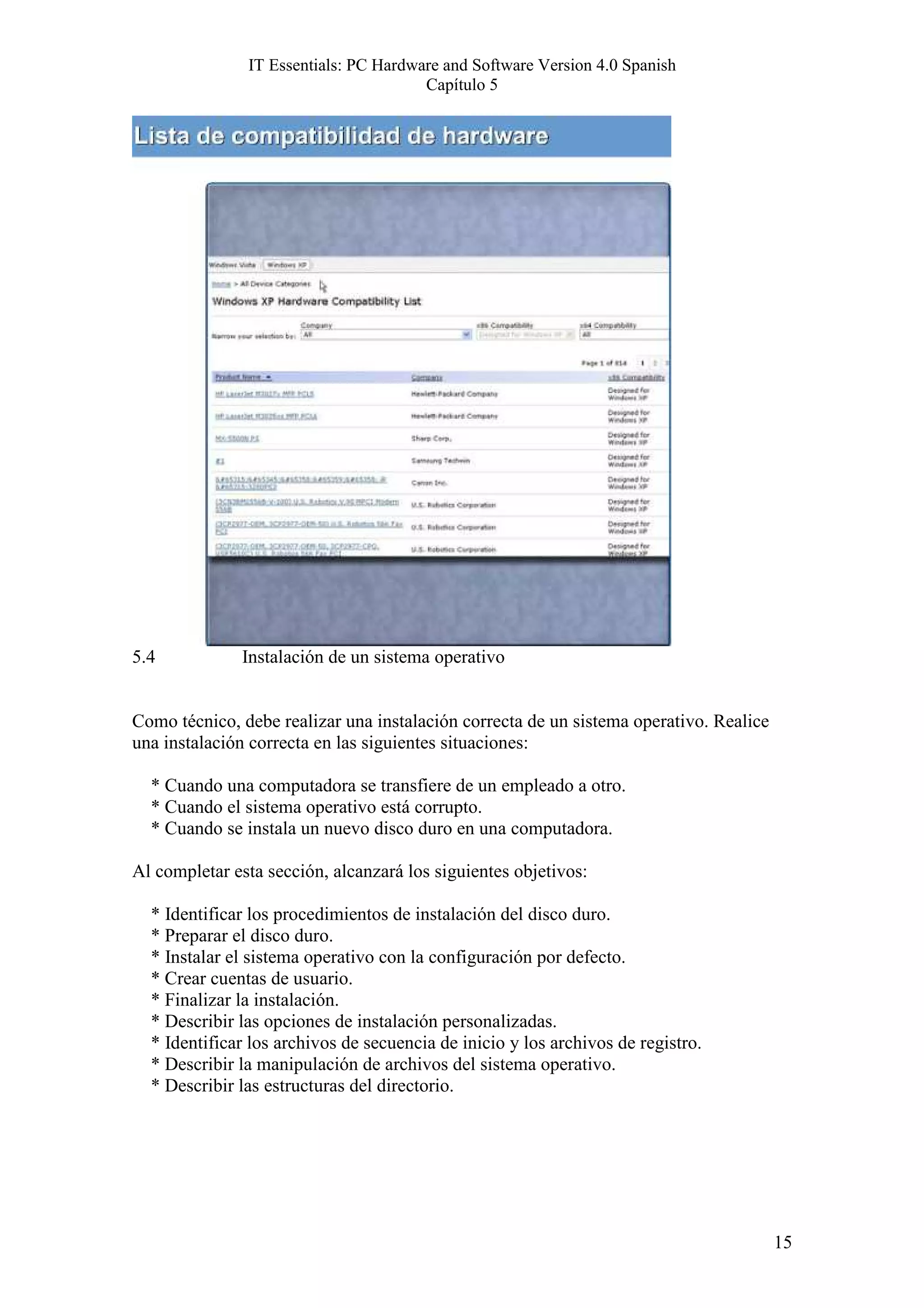 IT Essentials: PC Hardware and Software Version 4.0 Spanish
                                       Capítulo 5




5.4           Instalación de un sistema operativo


Como técnico, debe realizar una instalación correcta de un sistema operativo. Realice
una instalación correcta en las siguientes situaciones:

  * Cuando una computadora se transfiere de un empleado a otro.
  * Cuando el sistema operativo está corrupto.
  * Cuando se instala un nuevo disco duro en una computadora.

Al completar esta sección, alcanzará los siguientes objetivos:

  * Identificar los procedimientos de instalación del disco duro.
  * Preparar el disco duro.
  * Instalar el sistema operativo con la configuración por defecto.
  * Crear cuentas de usuario.
  * Finalizar la instalación.
  * Describir las opciones de instalación personalizadas.
  * Identificar los archivos de secuencia de inicio y los archivos de registro.
  * Describir la manipulación de archivos del sistema operativo.
  * Describir las estructuras del directorio.




                                                                                        15
 
