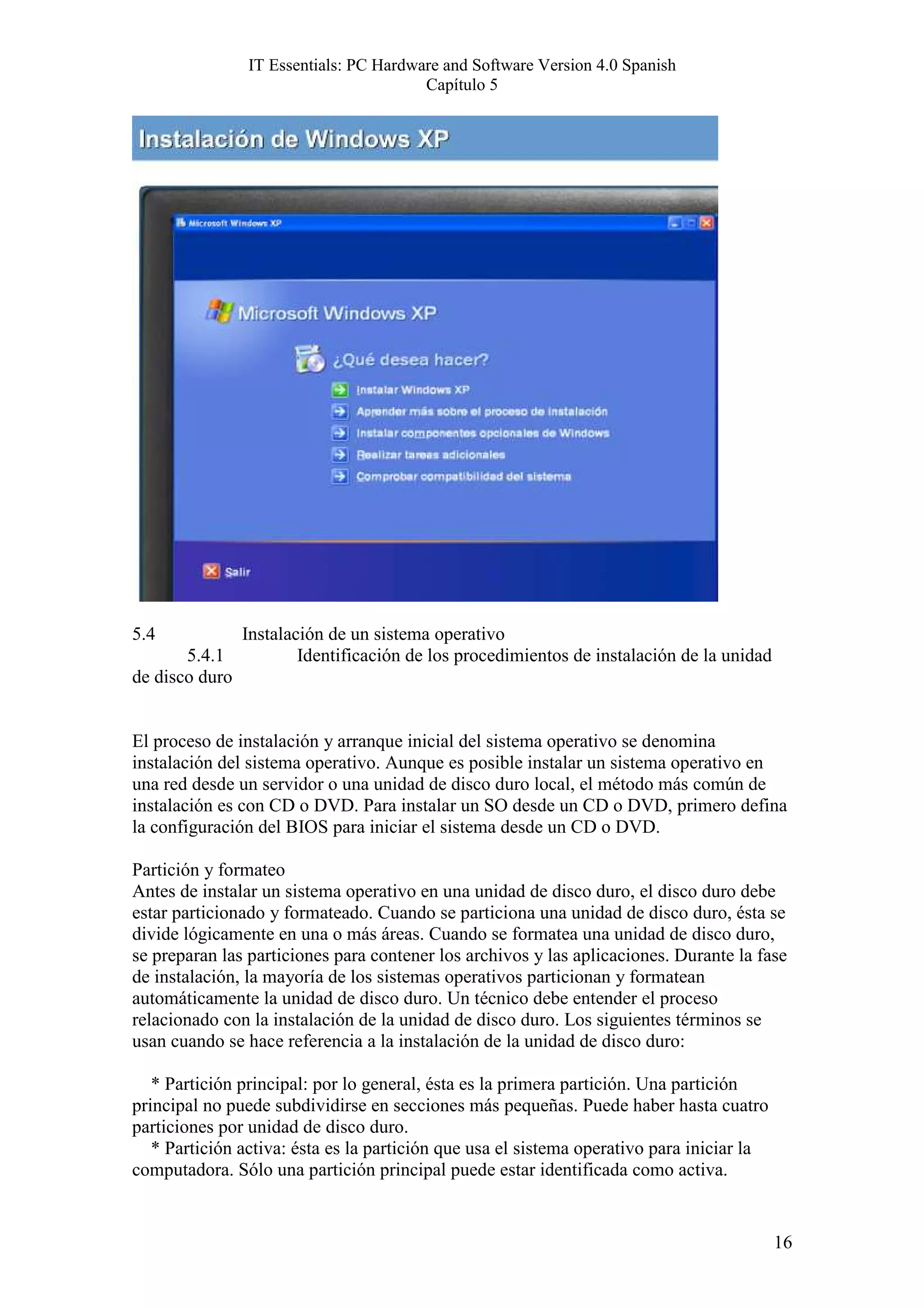IT Essentials: PC Hardware and Software Version 4.0 Spanish
                                        Capítulo 5




5.4           Instalación de un sistema operativo
       5.4.1          Identificación de los procedimientos de instalación de la unidad
de disco duro


El proceso de instalación y arranque inicial del sistema operativo se denomina
instalación del sistema operativo. Aunque es posible instalar un sistema operativo en
una red desde un servidor o una unidad de disco duro local, el método más común de
instalación es con CD o DVD. Para instalar un SO desde un CD o DVD, primero defina
la configuración del BIOS para iniciar el sistema desde un CD o DVD.

Partición y formateo
Antes de instalar un sistema operativo en una unidad de disco duro, el disco duro debe
estar particionado y formateado. Cuando se particiona una unidad de disco duro, ésta se
divide lógicamente en una o más áreas. Cuando se formatea una unidad de disco duro,
se preparan las particiones para contener los archivos y las aplicaciones. Durante la fase
de instalación, la mayoría de los sistemas operativos particionan y formatean
automáticamente la unidad de disco duro. Un técnico debe entender el proceso
relacionado con la instalación de la unidad de disco duro. Los siguientes términos se
usan cuando se hace referencia a la instalación de la unidad de disco duro:

   * Partición principal: por lo general, ésta es la primera partición. Una partición
principal no puede subdividirse en secciones más pequeñas. Puede haber hasta cuatro
particiones por unidad de disco duro.
   * Partición activa: ésta es la partición que usa el sistema operativo para iniciar la
computadora. Sólo una partición principal puede estar identificada como activa.


                                                                                           16
 