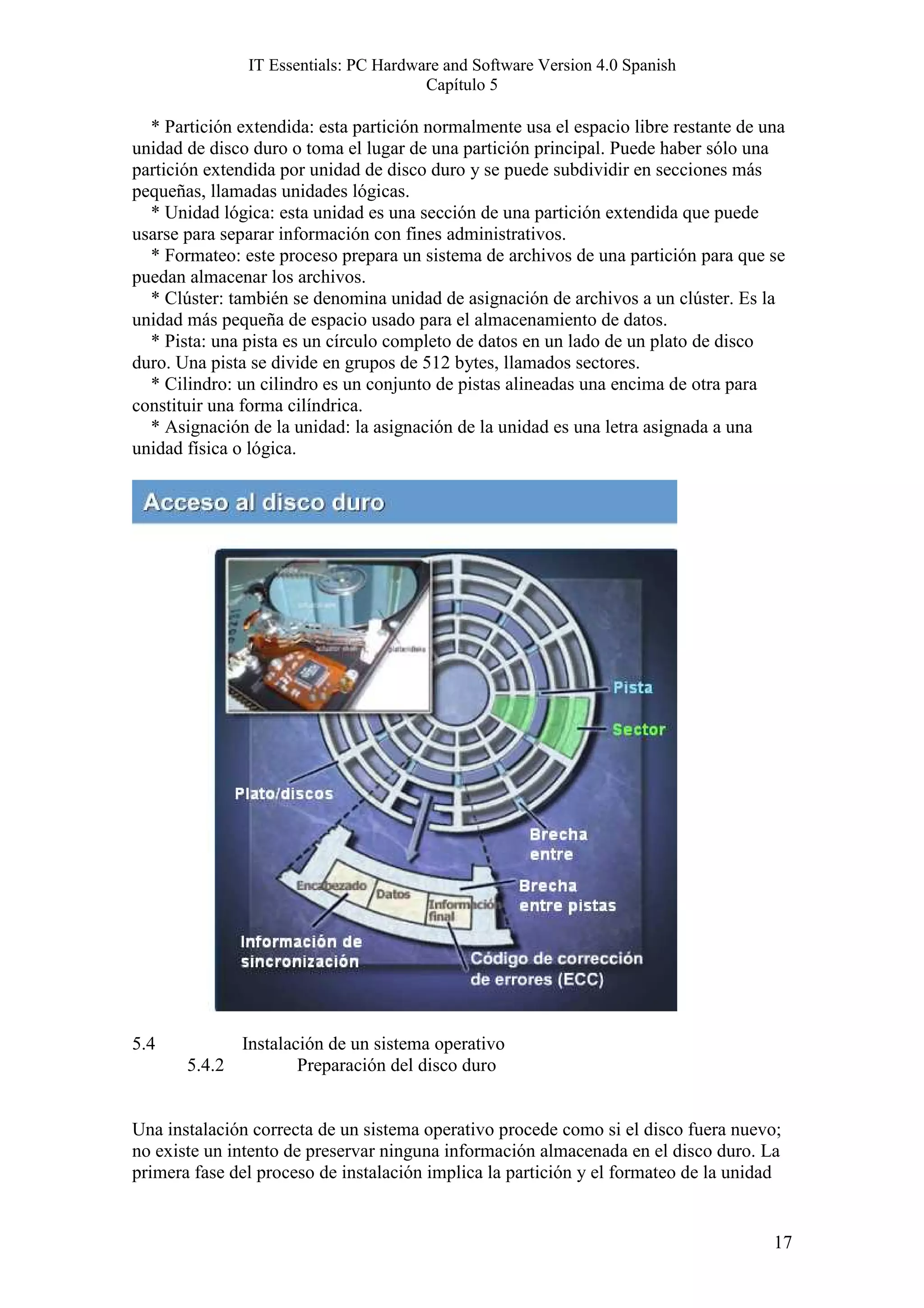 IT Essentials: PC Hardware and Software Version 4.0 Spanish
                                       Capítulo 5

  * Partición extendida: esta partición normalmente usa el espacio libre restante de una
unidad de disco duro o toma el lugar de una partición principal. Puede haber sólo una
partición extendida por unidad de disco duro y se puede subdividir en secciones más
pequeñas, llamadas unidades lógicas.
  * Unidad lógica: esta unidad es una sección de una partición extendida que puede
usarse para separar información con fines administrativos.
  * Formateo: este proceso prepara un sistema de archivos de una partición para que se
puedan almacenar los archivos.
  * Clúster: también se denomina unidad de asignación de archivos a un clúster. Es la
unidad más pequeña de espacio usado para el almacenamiento de datos.
  * Pista: una pista es un círculo completo de datos en un lado de un plato de disco
duro. Una pista se divide en grupos de 512 bytes, llamados sectores.
  * Cilindro: un cilindro es un conjunto de pistas alineadas una encima de otra para
constituir una forma cilíndrica.
  * Asignación de la unidad: la asignación de la unidad es una letra asignada a una
unidad física o lógica.




5.4          Instalación de un sistema operativo
       5.4.2         Preparación del disco duro


Una instalación correcta de un sistema operativo procede como si el disco fuera nuevo;
no existe un intento de preservar ninguna información almacenada en el disco duro. La
primera fase del proceso de instalación implica la partición y el formateo de la unidad


                                                                                      17
 