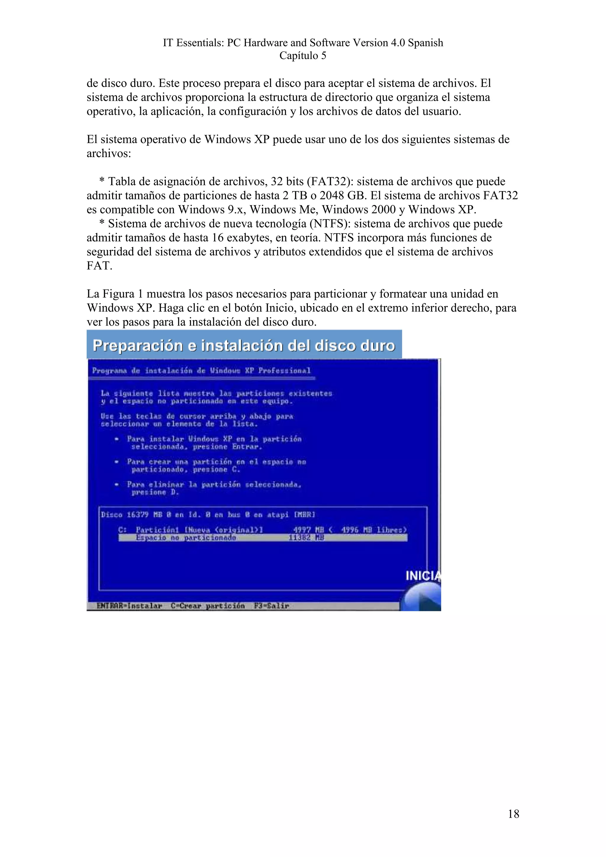 IT Essentials: PC Hardware and Software Version 4.0 Spanish
                                       Capítulo 5

de disco duro. Este proceso prepara el disco para aceptar el sistema de archivos. El
sistema de archivos proporciona la estructura de directorio que organiza el sistema
operativo, la aplicación, la configuración y los archivos de datos del usuario.

El sistema operativo de Windows XP puede usar uno de los dos siguientes sistemas de
archivos:

   * Tabla de asignación de archivos, 32 bits (FAT32): sistema de archivos que puede
admitir tamaños de particiones de hasta 2 TB o 2048 GB. El sistema de archivos FAT32
es compatible con Windows 9.x, Windows Me, Windows 2000 y Windows XP.
   * Sistema de archivos de nueva tecnología (NTFS): sistema de archivos que puede
admitir tamaños de hasta 16 exabytes, en teoría. NTFS incorpora más funciones de
seguridad del sistema de archivos y atributos extendidos que el sistema de archivos
FAT.

La Figura 1 muestra los pasos necesarios para particionar y formatear una unidad en
Windows XP. Haga clic en el botón Inicio, ubicado en el extremo inferior derecho, para
ver los pasos para la instalación del disco duro.




                                                                                       18
 