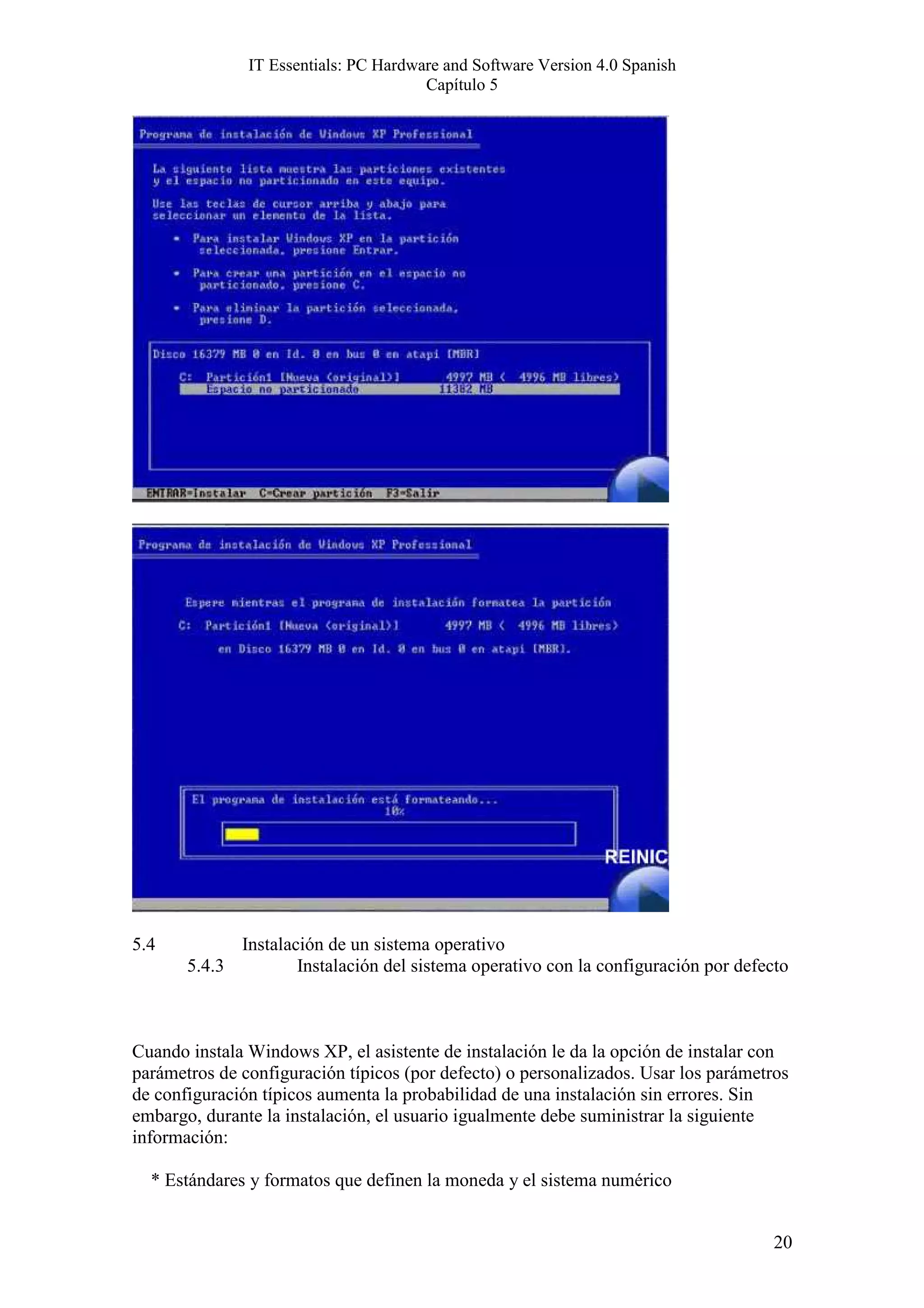 IT Essentials: PC Hardware and Software Version 4.0 Spanish
                                       Capítulo 5




5.4          Instalación de un sistema operativo
       5.4.3         Instalación del sistema operativo con la configuración por defecto



Cuando instala Windows XP, el asistente de instalación le da la opción de instalar con
parámetros de configuración típicos (por defecto) o personalizados. Usar los parámetros
de configuración típicos aumenta la probabilidad de una instalación sin errores. Sin
embargo, durante la instalación, el usuario igualmente debe suministrar la siguiente
información:

  * Estándares y formatos que definen la moneda y el sistema numérico


                                                                                     20
 