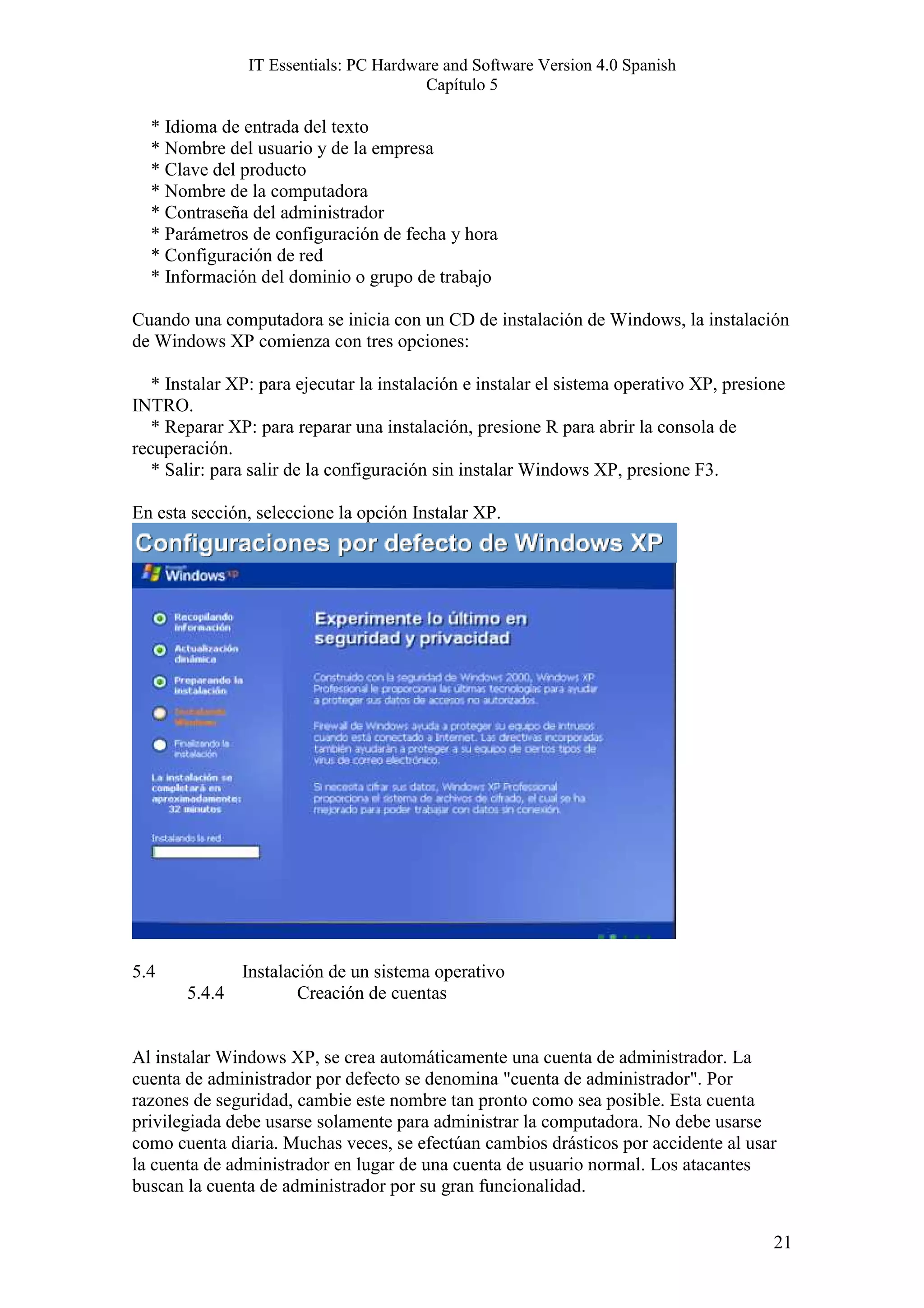 IT Essentials: PC Hardware and Software Version 4.0 Spanish
                                        Capítulo 5

  * Idioma de entrada del texto
  * Nombre del usuario y de la empresa
  * Clave del producto
  * Nombre de la computadora
  * Contraseña del administrador
  * Parámetros de configuración de fecha y hora
  * Configuración de red
  * Información del dominio o grupo de trabajo

Cuando una computadora se inicia con un CD de instalación de Windows, la instalación
de Windows XP comienza con tres opciones:

   * Instalar XP: para ejecutar la instalación e instalar el sistema operativo XP, presione
INTRO.
   * Reparar XP: para reparar una instalación, presione R para abrir la consola de
recuperación.
   * Salir: para salir de la configuración sin instalar Windows XP, presione F3.

En esta sección, seleccione la opción Instalar XP.




5.4            Instalación de un sistema operativo
       5.4.4           Creación de cuentas


Al instalar Windows XP, se crea automáticamente una cuenta de administrador. La
cuenta de administrador por defecto se denomina "cuenta de administrador". Por
razones de seguridad, cambie este nombre tan pronto como sea posible. Esta cuenta
privilegiada debe usarse solamente para administrar la computadora. No debe usarse
como cuenta diaria. Muchas veces, se efectúan cambios drásticos por accidente al usar
la cuenta de administrador en lugar de una cuenta de usuario normal. Los atacantes
buscan la cuenta de administrador por su gran funcionalidad.


                                                                                         21
 