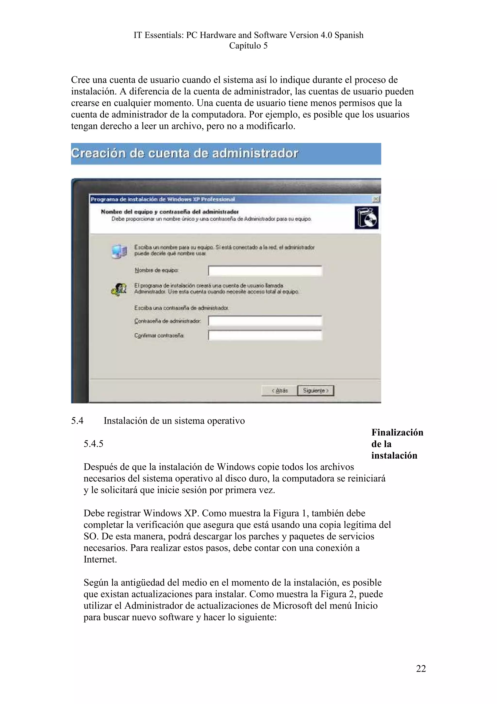 IT Essentials: PC Hardware and Software Version 4.0 Spanish
                                             Capítulo 5


Cree una cuenta de usuario cuando el sistema así lo indique durante el proceso de
instalación. A diferencia de la cuenta de administrador, las cuentas de usuario pueden
crearse en cualquier momento. Una cuenta de usuario tiene menos permisos que la
cuenta de administrador de la computadora. Por ejemplo, es posible que los usuarios
tengan derecho a leer un archivo, pero no a modificarlo.




5.4           Instalación de un sistema operativo
                                                                                   Finalización
      5.4.5                                                                        de la
                                                                                   instalación
      Después de que la instalación de Windows copie todos los archivos
      necesarios del sistema operativo al disco duro, la computadora se reiniciará
      y le solicitará que inicie sesión por primera vez.

      Debe registrar Windows XP. Como muestra la Figura 1, también debe
      completar la verificación que asegura que está usando una copia legítima del
      SO. De esta manera, podrá descargar los parches y paquetes de servicios
      necesarios. Para realizar estos pasos, debe contar con una conexión a
      Internet.

      Según la antigüedad del medio en el momento de la instalación, es posible
      que existan actualizaciones para instalar. Como muestra la Figura 2, puede
      utilizar el Administrador de actualizaciones de Microsoft del menú Inicio
      para buscar nuevo software y hacer lo siguiente:




                                                                                             22
 