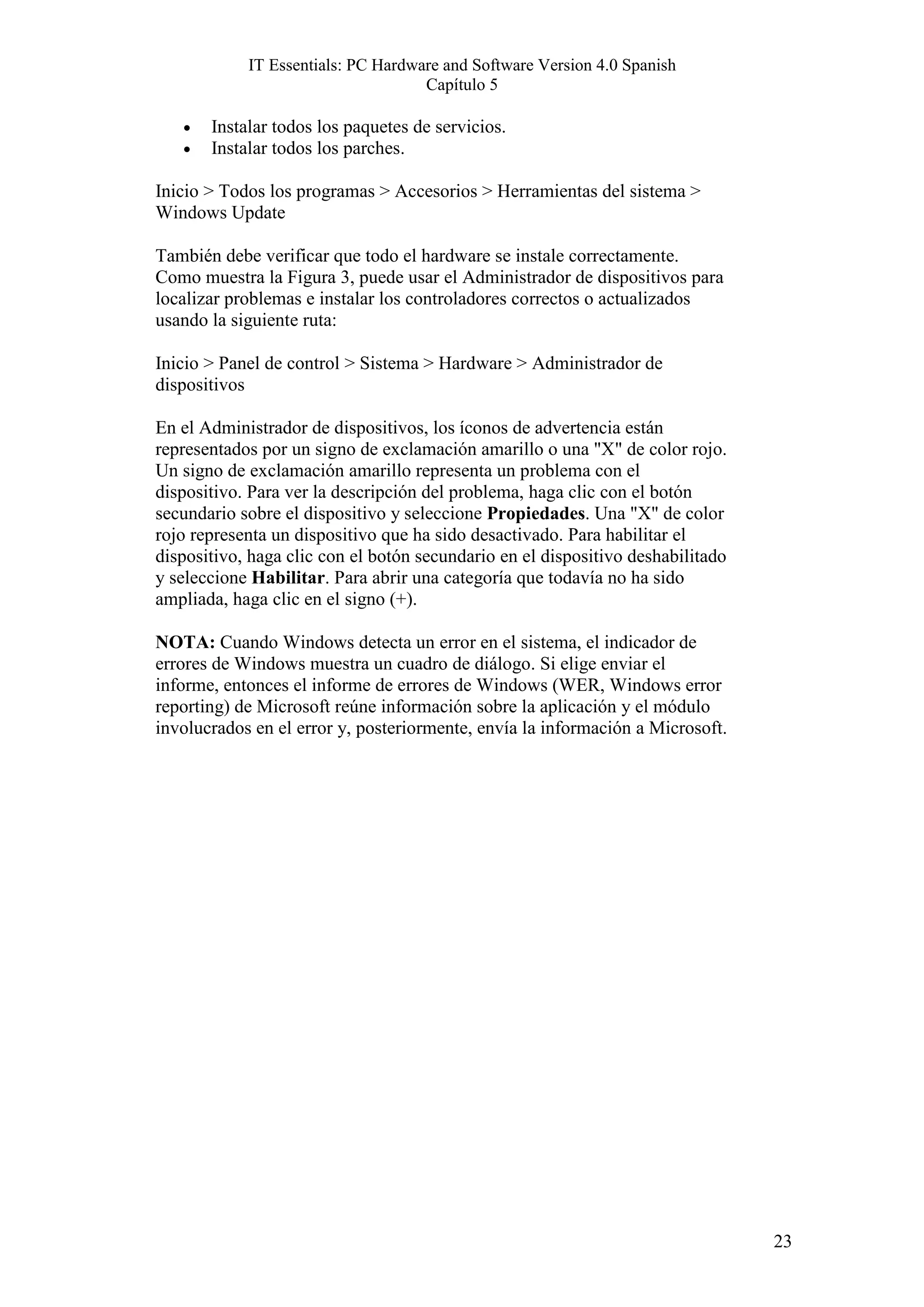 IT Essentials: PC Hardware and Software Version 4.0 Spanish
                                    Capítulo 5

   •   Instalar todos los paquetes de servicios.
   •   Instalar todos los parches.

Inicio > Todos los programas > Accesorios > Herramientas del sistema >
Windows Update

También debe verificar que todo el hardware se instale correctamente.
Como muestra la Figura 3, puede usar el Administrador de dispositivos para
localizar problemas e instalar los controladores correctos o actualizados
usando la siguiente ruta:

Inicio > Panel de control > Sistema > Hardware > Administrador de
dispositivos

En el Administrador de dispositivos, los íconos de advertencia están
representados por un signo de exclamación amarillo o una "X" de color rojo.
Un signo de exclamación amarillo representa un problema con el
dispositivo. Para ver la descripción del problema, haga clic con el botón
secundario sobre el dispositivo y seleccione Propiedades. Una "X" de color
rojo representa un dispositivo que ha sido desactivado. Para habilitar el
dispositivo, haga clic con el botón secundario en el dispositivo deshabilitado
y seleccione Habilitar. Para abrir una categoría que todavía no ha sido
ampliada, haga clic en el signo (+).

NOTA: Cuando Windows detecta un error en el sistema, el indicador de
errores de Windows muestra un cuadro de diálogo. Si elige enviar el
informe, entonces el informe de errores de Windows (WER, Windows error
reporting) de Microsoft reúne información sobre la aplicación y el módulo
involucrados en el error y, posteriormente, envía la información a Microsoft.




                                                                                 23
 