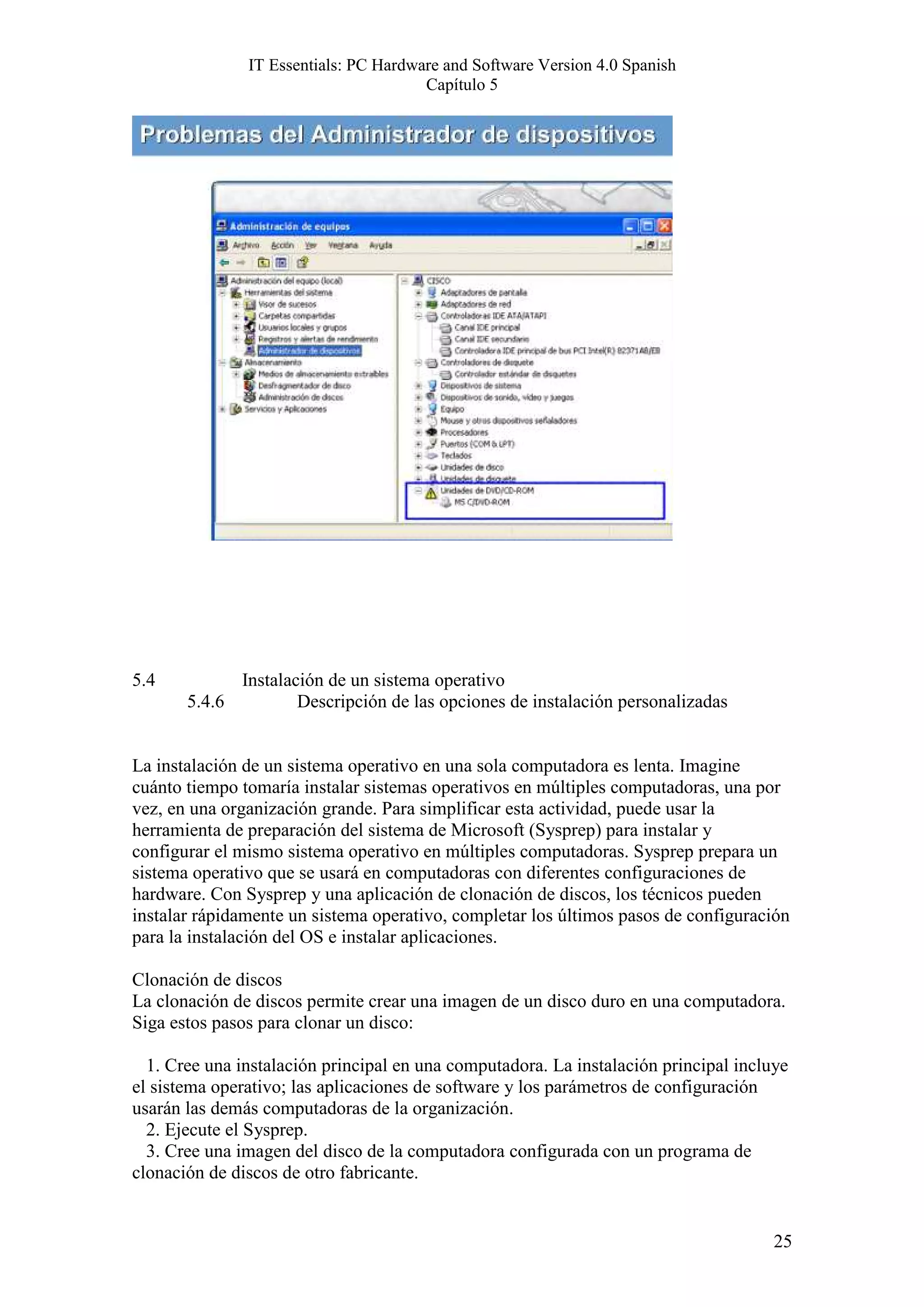 IT Essentials: PC Hardware and Software Version 4.0 Spanish
                                       Capítulo 5




5.4            Instalación de un sistema operativo
       5.4.6           Descripción de las opciones de instalación personalizadas


La instalación de un sistema operativo en una sola computadora es lenta. Imagine
cuánto tiempo tomaría instalar sistemas operativos en múltiples computadoras, una por
vez, en una organización grande. Para simplificar esta actividad, puede usar la
herramienta de preparación del sistema de Microsoft (Sysprep) para instalar y
configurar el mismo sistema operativo en múltiples computadoras. Sysprep prepara un
sistema operativo que se usará en computadoras con diferentes configuraciones de
hardware. Con Sysprep y una aplicación de clonación de discos, los técnicos pueden
instalar rápidamente un sistema operativo, completar los últimos pasos de configuración
para la instalación del OS e instalar aplicaciones.

Clonación de discos
La clonación de discos permite crear una imagen de un disco duro en una computadora.
Siga estos pasos para clonar un disco:

  1. Cree una instalación principal en una computadora. La instalación principal incluye
el sistema operativo; las aplicaciones de software y los parámetros de configuración
usarán las demás computadoras de la organización.
  2. Ejecute el Sysprep.
  3. Cree una imagen del disco de la computadora configurada con un programa de
clonación de discos de otro fabricante.


                                                                                      25
 