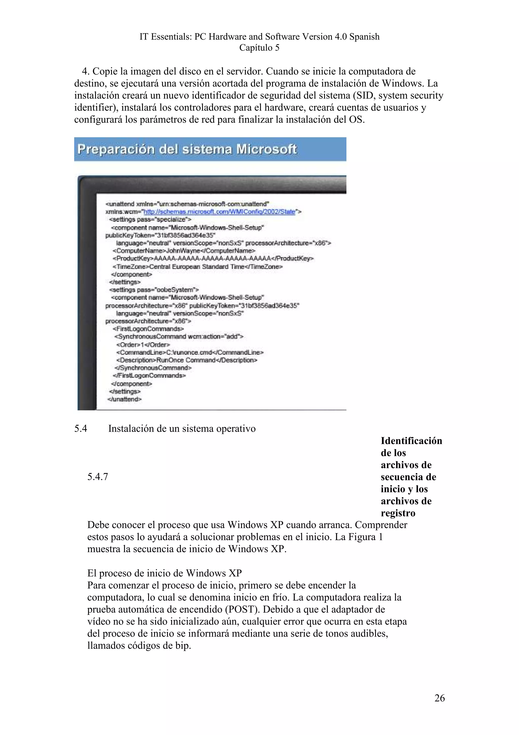 IT Essentials: PC Hardware and Software Version 4.0 Spanish
                                          Capítulo 5

  4. Copie la imagen del disco en el servidor. Cuando se inicie la computadora de
destino, se ejecutará una versión acortada del programa de instalación de Windows. La
instalación creará un nuevo identificador de seguridad del sistema (SID, system security
identifier), instalará los controladores para el hardware, creará cuentas de usuarios y
configurará los parámetros de red para finalizar la instalación del OS.




5.4        Instalación de un sistema operativo
                                                                            Identificación
                                                                            de los
                                                                            archivos de
      5.4.7                                                                 secuencia de
                                                                            inicio y los
                                                                            archivos de
                                                                            registro
      Debe conocer el proceso que usa Windows XP cuando arranca. Comprender
      estos pasos lo ayudará a solucionar problemas en el inicio. La Figura 1
      muestra la secuencia de inicio de Windows XP.

      El proceso de inicio de Windows XP
      Para comenzar el proceso de inicio, primero se debe encender la
      computadora, lo cual se denomina inicio en frío. La computadora realiza la
      prueba automática de encendido (POST). Debido a que el adaptador de
      vídeo no se ha sido inicializado aún, cualquier error que ocurra en esta etapa
      del proceso de inicio se informará mediante una serie de tonos audibles,
      llamados códigos de bip.




                                                                                        26
 
