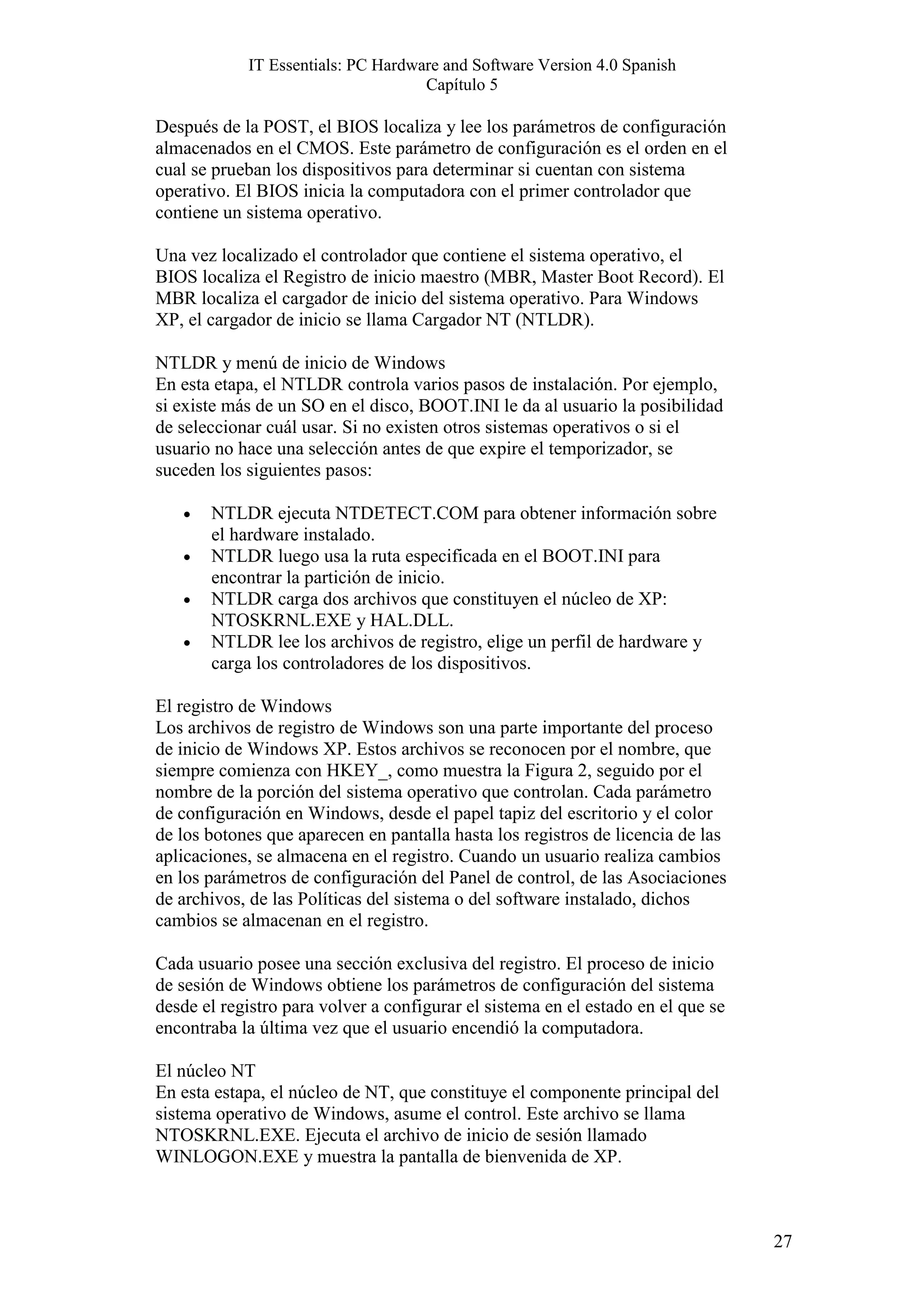 IT Essentials: PC Hardware and Software Version 4.0 Spanish
                                    Capítulo 5

Después de la POST, el BIOS localiza y lee los parámetros de configuración
almacenados en el CMOS. Este parámetro de configuración es el orden en el
cual se prueban los dispositivos para determinar si cuentan con sistema
operativo. El BIOS inicia la computadora con el primer controlador que
contiene un sistema operativo.

Una vez localizado el controlador que contiene el sistema operativo, el
BIOS localiza el Registro de inicio maestro (MBR, Master Boot Record). El
MBR localiza el cargador de inicio del sistema operativo. Para Windows
XP, el cargador de inicio se llama Cargador NT (NTLDR).

NTLDR y menú de inicio de Windows
En esta etapa, el NTLDR controla varios pasos de instalación. Por ejemplo,
si existe más de un SO en el disco, BOOT.INI le da al usuario la posibilidad
de seleccionar cuál usar. Si no existen otros sistemas operativos o si el
usuario no hace una selección antes de que expire el temporizador, se
suceden los siguientes pasos:

   •   NTLDR ejecuta NTDETECT.COM para obtener información sobre
       el hardware instalado.
   •   NTLDR luego usa la ruta especificada en el BOOT.INI para
       encontrar la partición de inicio.
   •   NTLDR carga dos archivos que constituyen el núcleo de XP:
       NTOSKRNL.EXE y HAL.DLL.
   •   NTLDR lee los archivos de registro, elige un perfil de hardware y
       carga los controladores de los dispositivos.

El registro de Windows
Los archivos de registro de Windows son una parte importante del proceso
de inicio de Windows XP. Estos archivos se reconocen por el nombre, que
siempre comienza con HKEY_, como muestra la Figura 2, seguido por el
nombre de la porción del sistema operativo que controlan. Cada parámetro
de configuración en Windows, desde el papel tapiz del escritorio y el color
de los botones que aparecen en pantalla hasta los registros de licencia de las
aplicaciones, se almacena en el registro. Cuando un usuario realiza cambios
en los parámetros de configuración del Panel de control, de las Asociaciones
de archivos, de las Políticas del sistema o del software instalado, dichos
cambios se almacenan en el registro.

Cada usuario posee una sección exclusiva del registro. El proceso de inicio
de sesión de Windows obtiene los parámetros de configuración del sistema
desde el registro para volver a configurar el sistema en el estado en el que se
encontraba la última vez que el usuario encendió la computadora.

El núcleo NT
En esta estapa, el núcleo de NT, que constituye el componente principal del
sistema operativo de Windows, asume el control. Este archivo se llama
NTOSKRNL.EXE. Ejecuta el archivo de inicio de sesión llamado
WINLOGON.EXE y muestra la pantalla de bienvenida de XP.



                                                                                  27
 