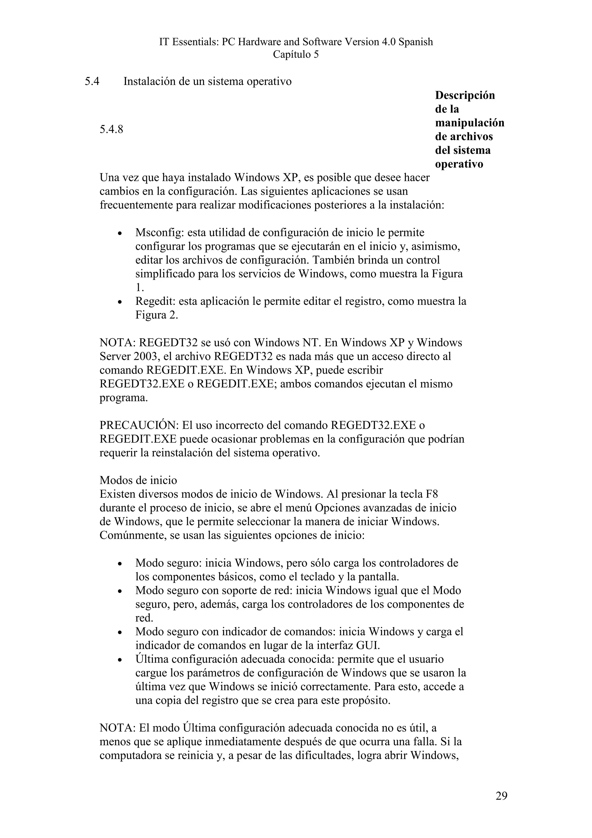 IT Essentials: PC Hardware and Software Version 4.0 Spanish
                                             Capítulo 5

5.4           Instalación de un sistema operativo
                                                                                   Descripción
                                                                                   de la
                                                                                   manipulación
      5.4.8
                                                                                   de archivos
                                                                                   del sistema
                                                                                   operativo
      Una vez que haya instalado Windows XP, es posible que desee hacer
      cambios en la configuración. Las siguientes aplicaciones se usan
      frecuentemente para realizar modificaciones posteriores a la instalación:

         •      Msconfig: esta utilidad de configuración de inicio le permite
                configurar los programas que se ejecutarán en el inicio y, asimismo,
                editar los archivos de configuración. También brinda un control
                simplificado para los servicios de Windows, como muestra la Figura
                1.
         •      Regedit: esta aplicación le permite editar el registro, como muestra la
                Figura 2.

      NOTA: REGEDT32 se usó con Windows NT. En Windows XP y Windows
      Server 2003, el archivo REGEDT32 es nada más que un acceso directo al
      comando REGEDIT.EXE. En Windows XP, puede escribir
      REGEDT32.EXE o REGEDIT.EXE; ambos comandos ejecutan el mismo
      programa.

      PRECAUCIÓN: El uso incorrecto del comando REGEDT32.EXE o
      REGEDIT.EXE puede ocasionar problemas en la configuración que podrían
      requerir la reinstalación del sistema operativo.

      Modos de inicio
      Existen diversos modos de inicio de Windows. Al presionar la tecla F8
      durante el proceso de inicio, se abre el menú Opciones avanzadas de inicio
      de Windows, que le permite seleccionar la manera de iniciar Windows.
      Comúnmente, se usan las siguientes opciones de inicio:

         •      Modo seguro: inicia Windows, pero sólo carga los controladores de
                los componentes básicos, como el teclado y la pantalla.
         •      Modo seguro con soporte de red: inicia Windows igual que el Modo
                seguro, pero, además, carga los controladores de los componentes de
                red.
         •      Modo seguro con indicador de comandos: inicia Windows y carga el
                indicador de comandos en lugar de la interfaz GUI.
         •      Última configuración adecuada conocida: permite que el usuario
                cargue los parámetros de configuración de Windows que se usaron la
                última vez que Windows se inició correctamente. Para esto, accede a
                una copia del registro que se crea para este propósito.

      NOTA: El modo Última configuración adecuada conocida no es útil, a
      menos que se aplique inmediatamente después de que ocurra una falla. Si la
      computadora se reinicia y, a pesar de las dificultades, logra abrir Windows,


                                                                                             29
 
