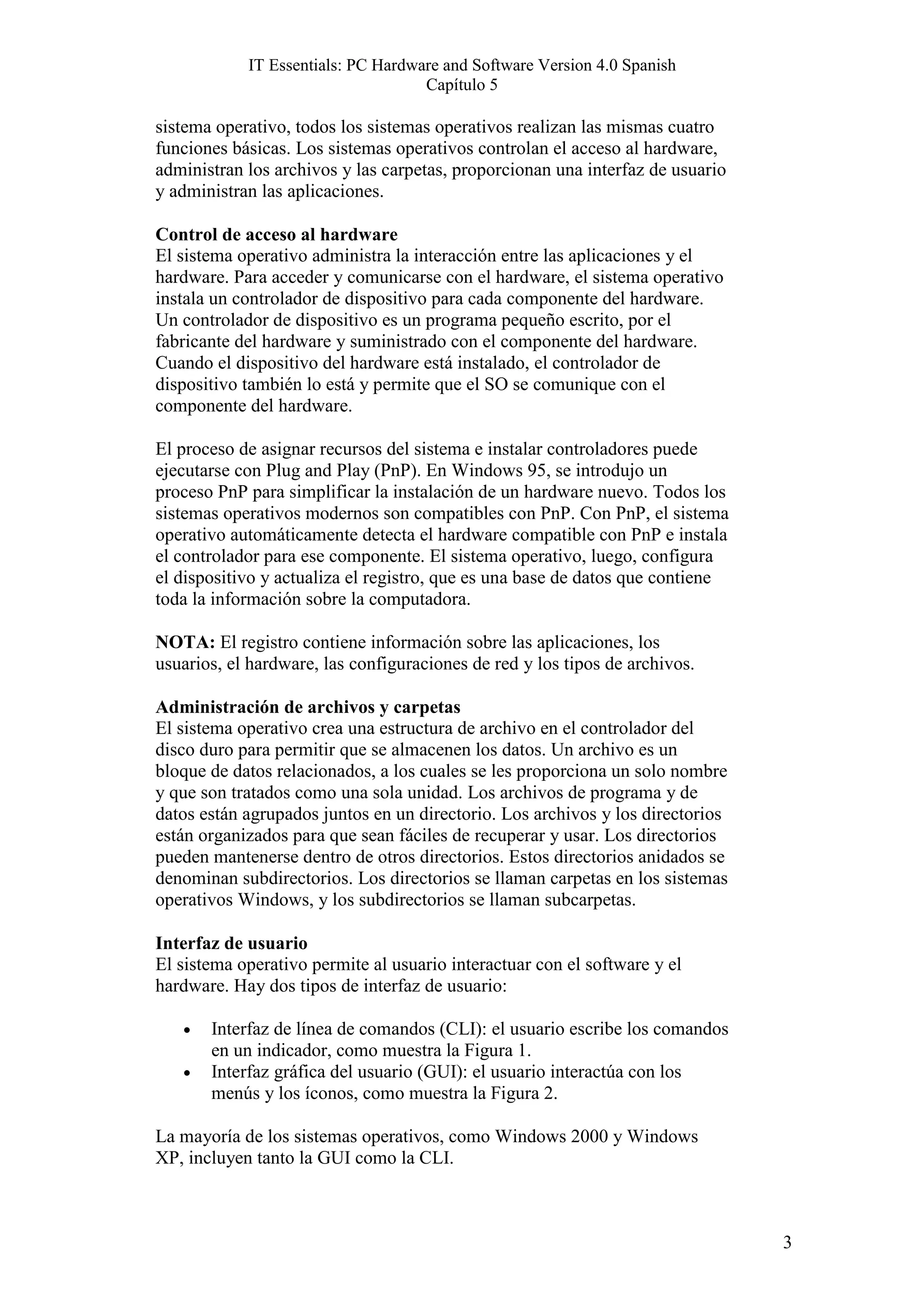 IT Essentials: PC Hardware and Software Version 4.0 Spanish
                                    Capítulo 5

sistema operativo, todos los sistemas operativos realizan las mismas cuatro
funciones básicas. Los sistemas operativos controlan el acceso al hardware,
administran los archivos y las carpetas, proporcionan una interfaz de usuario
y administran las aplicaciones.

Control de acceso al hardware
El sistema operativo administra la interacción entre las aplicaciones y el
hardware. Para acceder y comunicarse con el hardware, el sistema operativo
instala un controlador de dispositivo para cada componente del hardware.
Un controlador de dispositivo es un programa pequeño escrito, por el
fabricante del hardware y suministrado con el componente del hardware.
Cuando el dispositivo del hardware está instalado, el controlador de
dispositivo también lo está y permite que el SO se comunique con el
componente del hardware.

El proceso de asignar recursos del sistema e instalar controladores puede
ejecutarse con Plug and Play (PnP). En Windows 95, se introdujo un
proceso PnP para simplificar la instalación de un hardware nuevo. Todos los
sistemas operativos modernos son compatibles con PnP. Con PnP, el sistema
operativo automáticamente detecta el hardware compatible con PnP e instala
el controlador para ese componente. El sistema operativo, luego, configura
el dispositivo y actualiza el registro, que es una base de datos que contiene
toda la información sobre la computadora.

NOTA: El registro contiene información sobre las aplicaciones, los
usuarios, el hardware, las configuraciones de red y los tipos de archivos.

Administración de archivos y carpetas
El sistema operativo crea una estructura de archivo en el controlador del
disco duro para permitir que se almacenen los datos. Un archivo es un
bloque de datos relacionados, a los cuales se les proporciona un solo nombre
y que son tratados como una sola unidad. Los archivos de programa y de
datos están agrupados juntos en un directorio. Los archivos y los directorios
están organizados para que sean fáciles de recuperar y usar. Los directorios
pueden mantenerse dentro de otros directorios. Estos directorios anidados se
denominan subdirectorios. Los directorios se llaman carpetas en los sistemas
operativos Windows, y los subdirectorios se llaman subcarpetas.

Interfaz de usuario
El sistema operativo permite al usuario interactuar con el software y el
hardware. Hay dos tipos de interfaz de usuario:

   •   Interfaz de línea de comandos (CLI): el usuario escribe los comandos
       en un indicador, como muestra la Figura 1.
   •   Interfaz gráfica del usuario (GUI): el usuario interactúa con los
       menús y los íconos, como muestra la Figura 2.

La mayoría de los sistemas operativos, como Windows 2000 y Windows
XP, incluyen tanto la GUI como la CLI.



                                                                                3
 