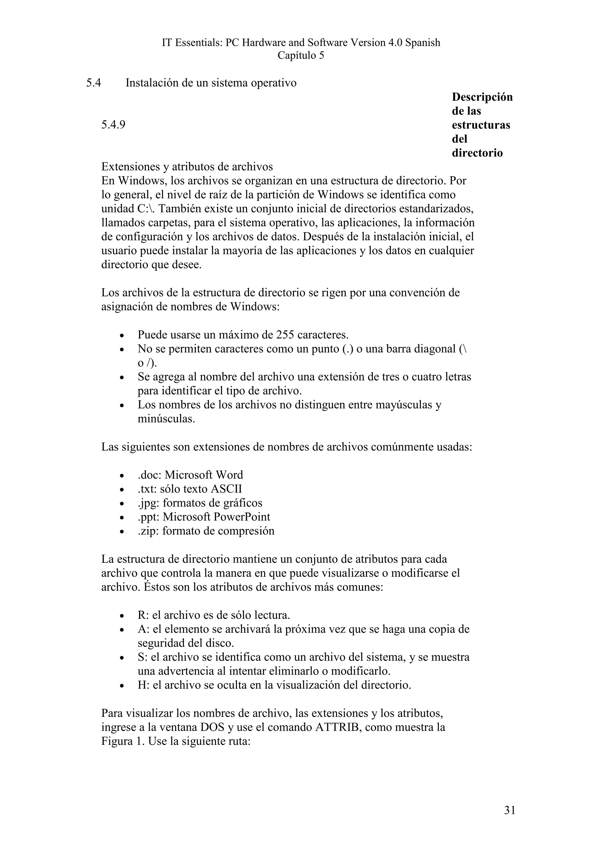 IT Essentials: PC Hardware and Software Version 4.0 Spanish
                                             Capítulo 5

5.4           Instalación de un sistema operativo
                                                                                   Descripción
                                                                                   de las
      5.4.9                                                                        estructuras
                                                                                   del
                                                                                   directorio
      Extensiones y atributos de archivos
      En Windows, los archivos se organizan en una estructura de directorio. Por
      lo general, el nivel de raíz de la partición de Windows se identifica como
      unidad C:. También existe un conjunto inicial de directorios estandarizados,
      llamados carpetas, para el sistema operativo, las aplicaciones, la información
      de configuración y los archivos de datos. Después de la instalación inicial, el
      usuario puede instalar la mayoría de las aplicaciones y los datos en cualquier
      directorio que desee.

      Los archivos de la estructura de directorio se rigen por una convención de
      asignación de nombres de Windows:

         •      Puede usarse un máximo de 255 caracteres.
         •      No se permiten caracteres como un punto (.) o una barra diagonal (
                o /).
         •      Se agrega al nombre del archivo una extensión de tres o cuatro letras
                para identificar el tipo de archivo.
         •      Los nombres de los archivos no distinguen entre mayúsculas y
                minúsculas.

      Las siguientes son extensiones de nombres de archivos comúnmente usadas:

         •      .doc: Microsoft Word
         •      .txt: sólo texto ASCII
         •      .jpg: formatos de gráficos
         •      .ppt: Microsoft PowerPoint
         •      .zip: formato de compresión

      La estructura de directorio mantiene un conjunto de atributos para cada
      archivo que controla la manera en que puede visualizarse o modificarse el
      archivo. Éstos son los atributos de archivos más comunes:

         •      R: el archivo es de sólo lectura.
         •      A: el elemento se archivará la próxima vez que se haga una copia de
                seguridad del disco.
         •      S: el archivo se identifica como un archivo del sistema, y se muestra
                una advertencia al intentar eliminarlo o modificarlo.
         •      H: el archivo se oculta en la visualización del directorio.

      Para visualizar los nombres de archivo, las extensiones y los atributos,
      ingrese a la ventana DOS y use el comando ATTRIB, como muestra la
      Figura 1. Use la siguiente ruta:




                                                                                            31
 