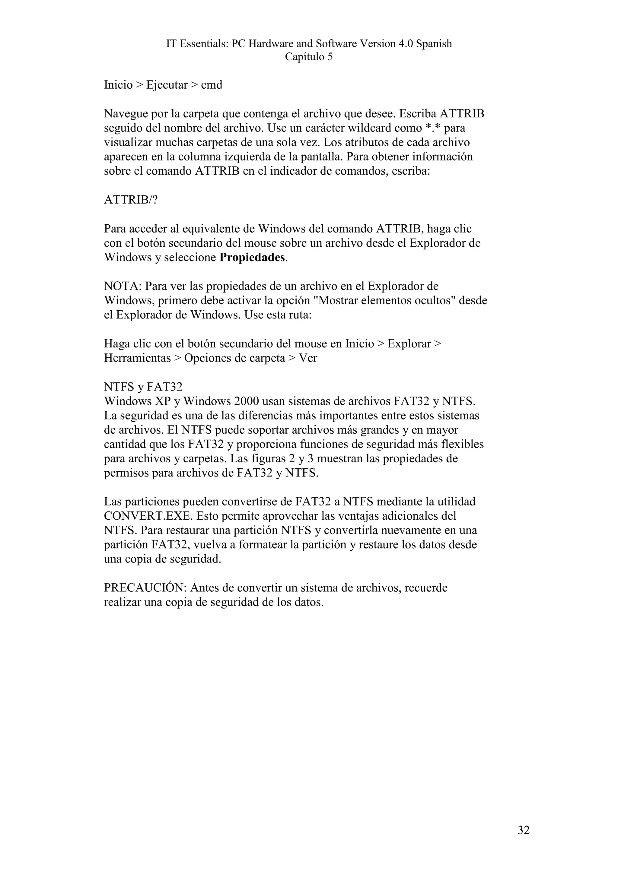 IT Essentials: PC Hardware and Software Version 4.0 Spanish
                                    Capítulo 5

Inicio > Ejecutar > cmd

Navegue por la carpeta que contenga el archivo que desee. Escriba ATTRIB
seguido del nombre del archivo. Use un carácter wildcard como *.* para
visualizar muchas carpetas de una sola vez. Los atributos de cada archivo
aparecen en la columna izquierda de la pantalla. Para obtener información
sobre el comando ATTRIB en el indicador de comandos, escriba:

ATTRIB/?

Para acceder al equivalente de Windows del comando ATTRIB, haga clic
con el botón secundario del mouse sobre un archivo desde el Explorador de
Windows y seleccione Propiedades.

NOTA: Para ver las propiedades de un archivo en el Explorador de
Windows, primero debe activar la opción "Mostrar elementos ocultos" desde
el Explorador de Windows. Use esta ruta:

Haga clic con el botón secundario del mouse en Inicio > Explorar >
Herramientas > Opciones de carpeta > Ver

NTFS y FAT32
Windows XP y Windows 2000 usan sistemas de archivos FAT32 y NTFS.
La seguridad es una de las diferencias más importantes entre estos sistemas
de archivos. El NTFS puede soportar archivos más grandes y en mayor
cantidad que los FAT32 y proporciona funciones de seguridad más flexibles
para archivos y carpetas. Las figuras 2 y 3 muestran las propiedades de
permisos para archivos de FAT32 y NTFS.

Las particiones pueden convertirse de FAT32 a NTFS mediante la utilidad
CONVERT.EXE. Esto permite aprovechar las ventajas adicionales del
NTFS. Para restaurar una partición NTFS y convertirla nuevamente en una
partición FAT32, vuelva a formatear la partición y restaure los datos desde
una copia de seguridad.

PRECAUCIÓN: Antes de convertir un sistema de archivos, recuerde
realizar una copia de seguridad de los datos.




                                                                              32
 