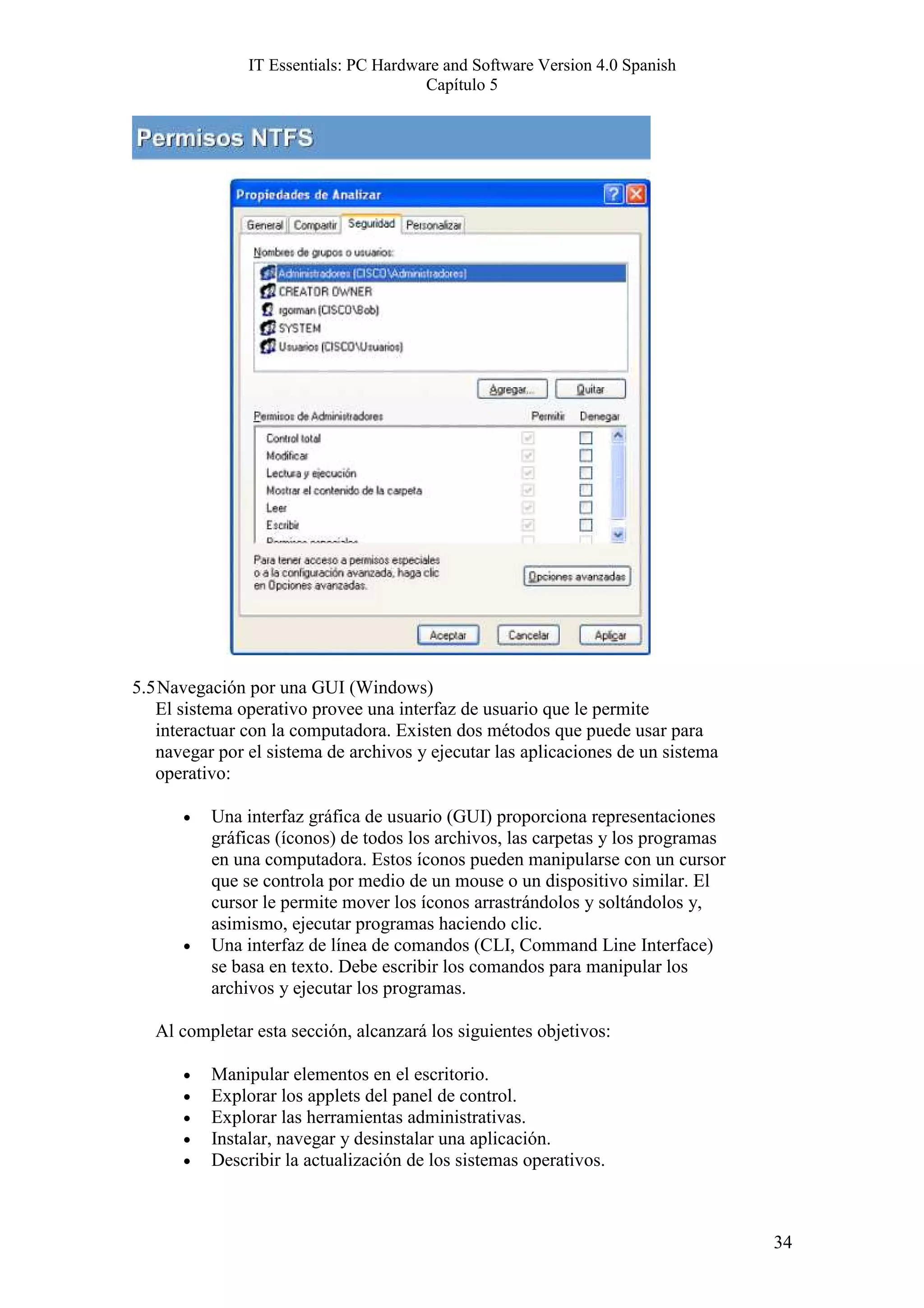 IT Essentials: PC Hardware and Software Version 4.0 Spanish
                                       Capítulo 5




5.5 Navegación por una GUI (Windows)
   El sistema operativo provee una interfaz de usuario que le permite
   interactuar con la computadora. Existen dos métodos que puede usar para
   navegar por el sistema de archivos y ejecutar las aplicaciones de un sistema
   operativo:

      •   Una interfaz gráfica de usuario (GUI) proporciona representaciones
          gráficas (íconos) de todos los archivos, las carpetas y los programas
          en una computadora. Estos íconos pueden manipularse con un cursor
          que se controla por medio de un mouse o un dispositivo similar. El
          cursor le permite mover los íconos arrastrándolos y soltándolos y,
          asimismo, ejecutar programas haciendo clic.
      •   Una interfaz de línea de comandos (CLI, Command Line Interface)
          se basa en texto. Debe escribir los comandos para manipular los
          archivos y ejecutar los programas.

   Al completar esta sección, alcanzará los siguientes objetivos:

      •   Manipular elementos en el escritorio.
      •   Explorar los applets del panel de control.
      •   Explorar las herramientas administrativas.
      •   Instalar, navegar y desinstalar una aplicación.
      •   Describir la actualización de los sistemas operativos.



                                                                                  34
 