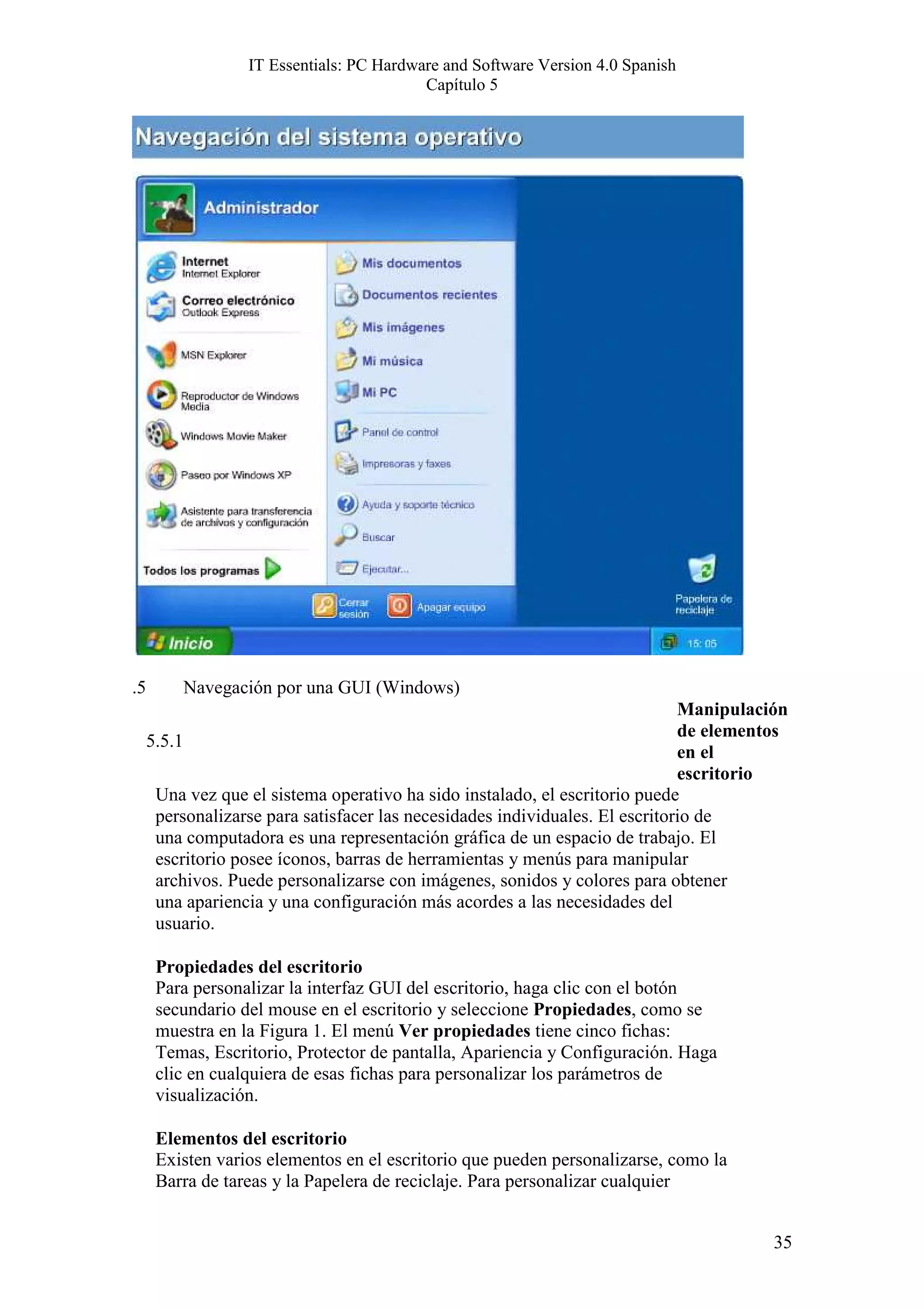 IT Essentials: PC Hardware and Software Version 4.0 Spanish
                                          Capítulo 5




.5       Navegación por una GUI (Windows)
                                                                              Manipulación
                                                                              de elementos
     5.5.1
                                                                              en el
                                                                              escritorio
      Una vez que el sistema operativo ha sido instalado, el escritorio puede
      personalizarse para satisfacer las necesidades individuales. El escritorio de
      una computadora es una representación gráfica de un espacio de trabajo. El
      escritorio posee íconos, barras de herramientas y menús para manipular
      archivos. Puede personalizarse con imágenes, sonidos y colores para obtener
      una apariencia y una configuración más acordes a las necesidades del
      usuario.

      Propiedades del escritorio
      Para personalizar la interfaz GUI del escritorio, haga clic con el botón
      secundario del mouse en el escritorio y seleccione Propiedades, como se
      muestra en la Figura 1. El menú Ver propiedades tiene cinco fichas:
      Temas, Escritorio, Protector de pantalla, Apariencia y Configuración. Haga
      clic en cualquiera de esas fichas para personalizar los parámetros de
      visualización.

      Elementos del escritorio
      Existen varios elementos en el escritorio que pueden personalizarse, como la
      Barra de tareas y la Papelera de reciclaje. Para personalizar cualquier


                                                                                        35
 