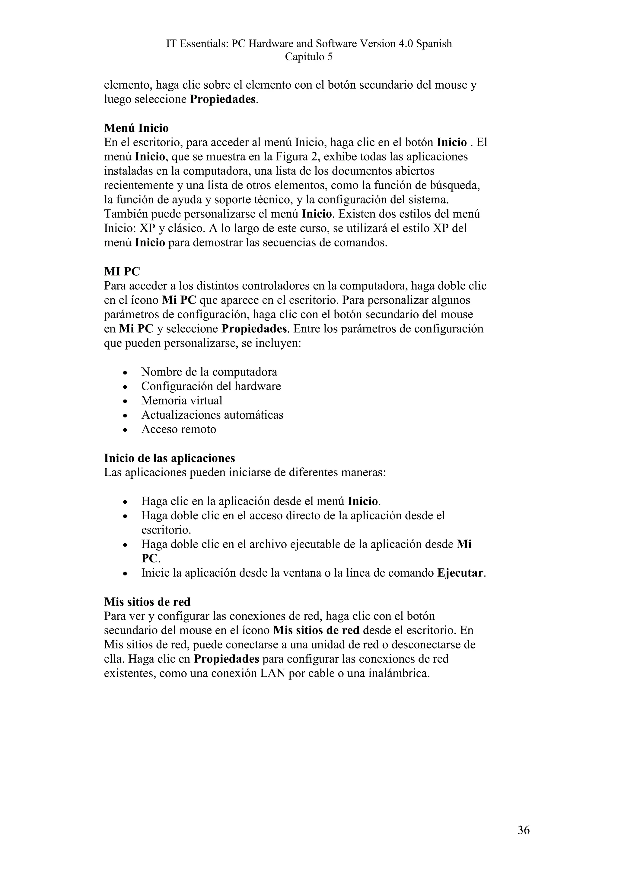 IT Essentials: PC Hardware and Software Version 4.0 Spanish
                                    Capítulo 5

elemento, haga clic sobre el elemento con el botón secundario del mouse y
luego seleccione Propiedades.

Menú Inicio
En el escritorio, para acceder al menú Inicio, haga clic en el botón Inicio . El
menú Inicio, que se muestra en la Figura 2, exhibe todas las aplicaciones
instaladas en la computadora, una lista de los documentos abiertos
recientemente y una lista de otros elementos, como la función de búsqueda,
la función de ayuda y soporte técnico, y la configuración del sistema.
También puede personalizarse el menú Inicio. Existen dos estilos del menú
Inicio: XP y clásico. A lo largo de este curso, se utilizará el estilo XP del
menú Inicio para demostrar las secuencias de comandos.

MI PC
Para acceder a los distintos controladores en la computadora, haga doble clic
en el ícono Mi PC que aparece en el escritorio. Para personalizar algunos
parámetros de configuración, haga clic con el botón secundario del mouse
en Mi PC y seleccione Propiedades. Entre los parámetros de configuración
que pueden personalizarse, se incluyen:

   •   Nombre de la computadora
   •   Configuración del hardware
   •   Memoria virtual
   •   Actualizaciones automáticas
   •   Acceso remoto

Inicio de las aplicaciones
Las aplicaciones pueden iniciarse de diferentes maneras:

   •   Haga clic en la aplicación desde el menú Inicio.
   •   Haga doble clic en el acceso directo de la aplicación desde el
       escritorio.
   •   Haga doble clic en el archivo ejecutable de la aplicación desde Mi
       PC.
   •   Inicie la aplicación desde la ventana o la línea de comando Ejecutar.

Mis sitios de red
Para ver y configurar las conexiones de red, haga clic con el botón
secundario del mouse en el ícono Mis sitios de red desde el escritorio. En
Mis sitios de red, puede conectarse a una unidad de red o desconectarse de
ella. Haga clic en Propiedades para configurar las conexiones de red
existentes, como una conexión LAN por cable o una inalámbrica.




                                                                                   36
 