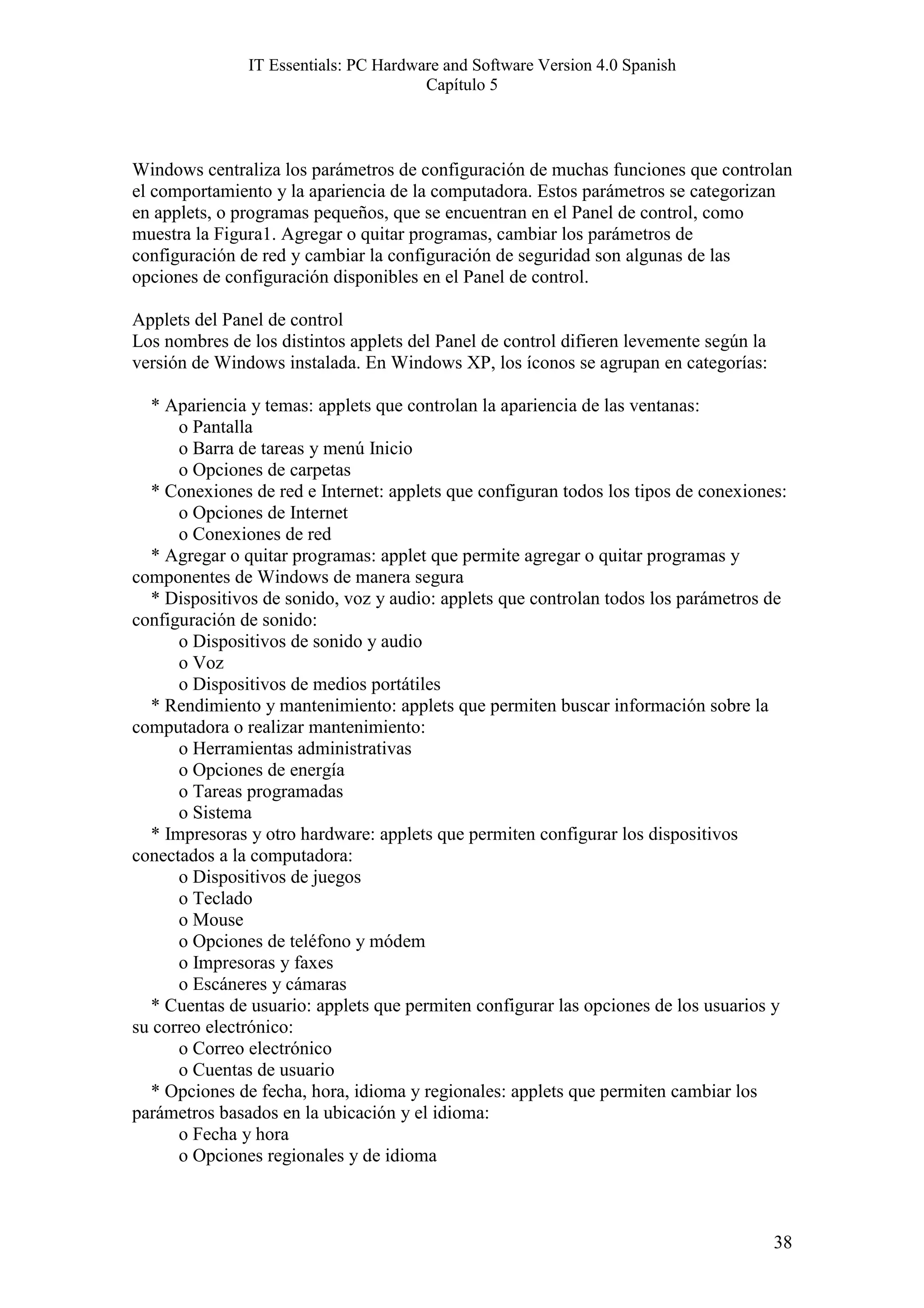 IT Essentials: PC Hardware and Software Version 4.0 Spanish
                                       Capítulo 5



Windows centraliza los parámetros de configuración de muchas funciones que controlan
el comportamiento y la apariencia de la computadora. Estos parámetros se categorizan
en applets, o programas pequeños, que se encuentran en el Panel de control, como
muestra la Figura1. Agregar o quitar programas, cambiar los parámetros de
configuración de red y cambiar la configuración de seguridad son algunas de las
opciones de configuración disponibles en el Panel de control.

Applets del Panel de control
Los nombres de los distintos applets del Panel de control difieren levemente según la
versión de Windows instalada. En Windows XP, los íconos se agrupan en categorías:

  * Apariencia y temas: applets que controlan la apariencia de las ventanas:
      o Pantalla
      o Barra de tareas y menú Inicio
      o Opciones de carpetas
  * Conexiones de red e Internet: applets que configuran todos los tipos de conexiones:
      o Opciones de Internet
      o Conexiones de red
  * Agregar o quitar programas: applet que permite agregar o quitar programas y
componentes de Windows de manera segura
  * Dispositivos de sonido, voz y audio: applets que controlan todos los parámetros de
configuración de sonido:
      o Dispositivos de sonido y audio
      o Voz
      o Dispositivos de medios portátiles
  * Rendimiento y mantenimiento: applets que permiten buscar información sobre la
computadora o realizar mantenimiento:
      o Herramientas administrativas
      o Opciones de energía
      o Tareas programadas
      o Sistema
  * Impresoras y otro hardware: applets que permiten configurar los dispositivos
conectados a la computadora:
      o Dispositivos de juegos
      o Teclado
      o Mouse
      o Opciones de teléfono y módem
      o Impresoras y faxes
      o Escáneres y cámaras
  * Cuentas de usuario: applets que permiten configurar las opciones de los usuarios y
su correo electrónico:
      o Correo electrónico
      o Cuentas de usuario
  * Opciones de fecha, hora, idioma y regionales: applets que permiten cambiar los
parámetros basados en la ubicación y el idioma:
      o Fecha y hora
      o Opciones regionales y de idioma



                                                                                        38
 