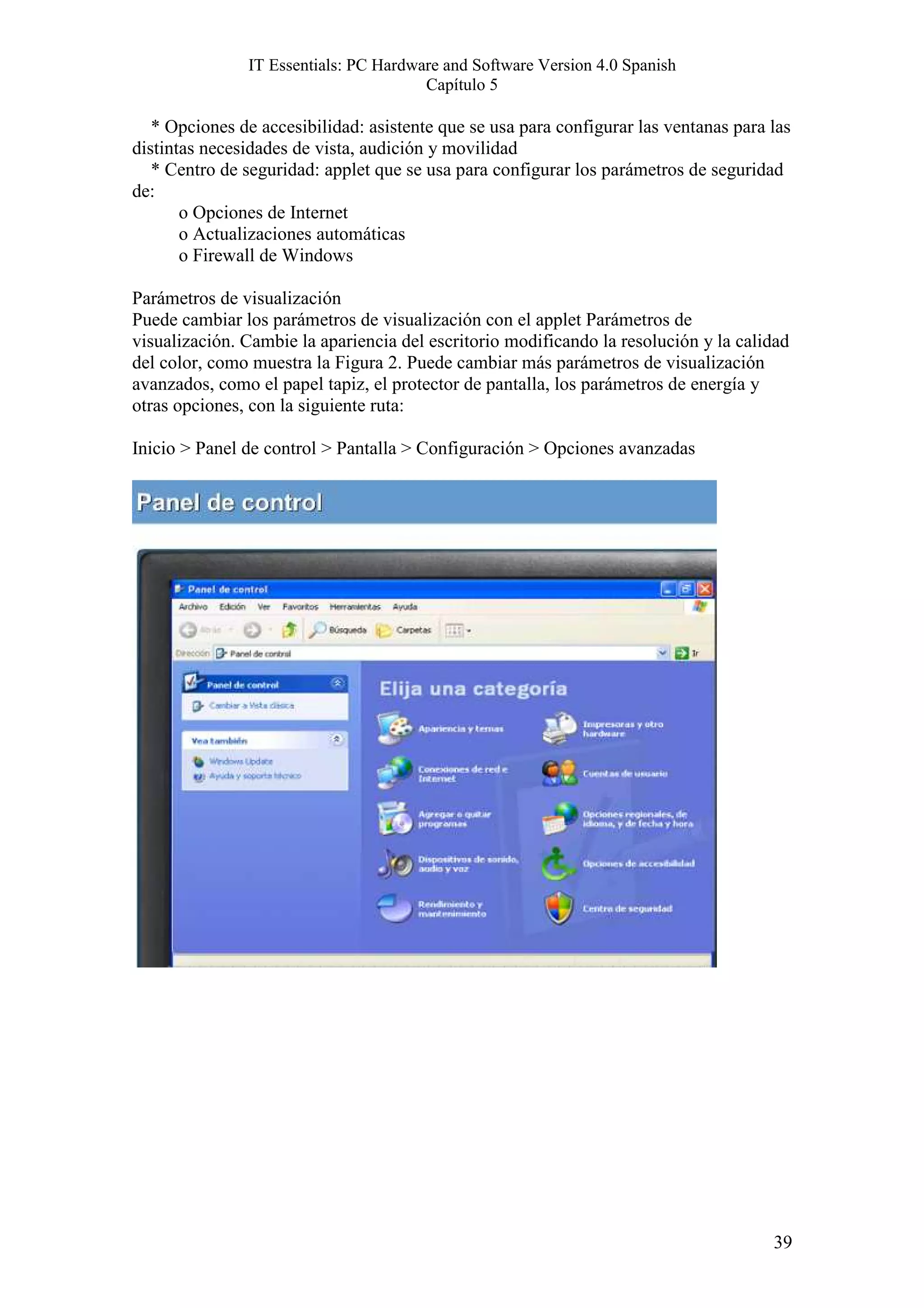 IT Essentials: PC Hardware and Software Version 4.0 Spanish
                                       Capítulo 5

   * Opciones de accesibilidad: asistente que se usa para configurar las ventanas para las
distintas necesidades de vista, audición y movilidad
   * Centro de seguridad: applet que se usa para configurar los parámetros de seguridad
de:
       o Opciones de Internet
       o Actualizaciones automáticas
       o Firewall de Windows

Parámetros de visualización
Puede cambiar los parámetros de visualización con el applet Parámetros de
visualización. Cambie la apariencia del escritorio modificando la resolución y la calidad
del color, como muestra la Figura 2. Puede cambiar más parámetros de visualización
avanzados, como el papel tapiz, el protector de pantalla, los parámetros de energía y
otras opciones, con la siguiente ruta:

Inicio > Panel de control > Pantalla > Configuración > Opciones avanzadas




                                                                                       39
 