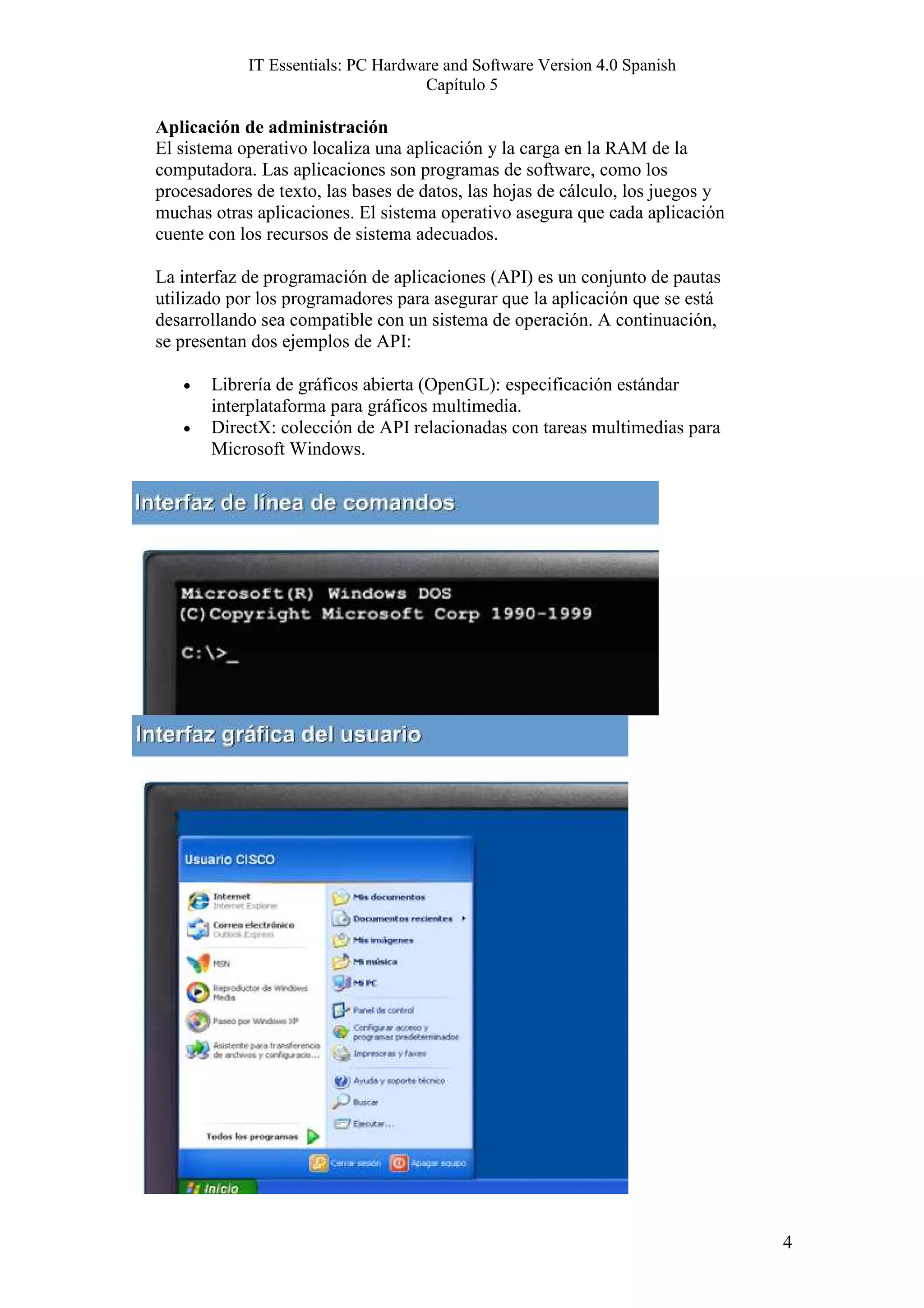 IT Essentials: PC Hardware and Software Version 4.0 Spanish
                                    Capítulo 5

Aplicación de administración
El sistema operativo localiza una aplicación y la carga en la RAM de la
computadora. Las aplicaciones son programas de software, como los
procesadores de texto, las bases de datos, las hojas de cálculo, los juegos y
muchas otras aplicaciones. El sistema operativo asegura que cada aplicación
cuente con los recursos de sistema adecuados.

La interfaz de programación de aplicaciones (API) es un conjunto de pautas
utilizado por los programadores para asegurar que la aplicación que se está
desarrollando sea compatible con un sistema de operación. A continuación,
se presentan dos ejemplos de API:

   •   Librería de gráficos abierta (OpenGL): especificación estándar
       interplataforma para gráficos multimedia.
   •   DirectX: colección de API relacionadas con tareas multimedias para
       Microsoft Windows.




                                                                                4
 