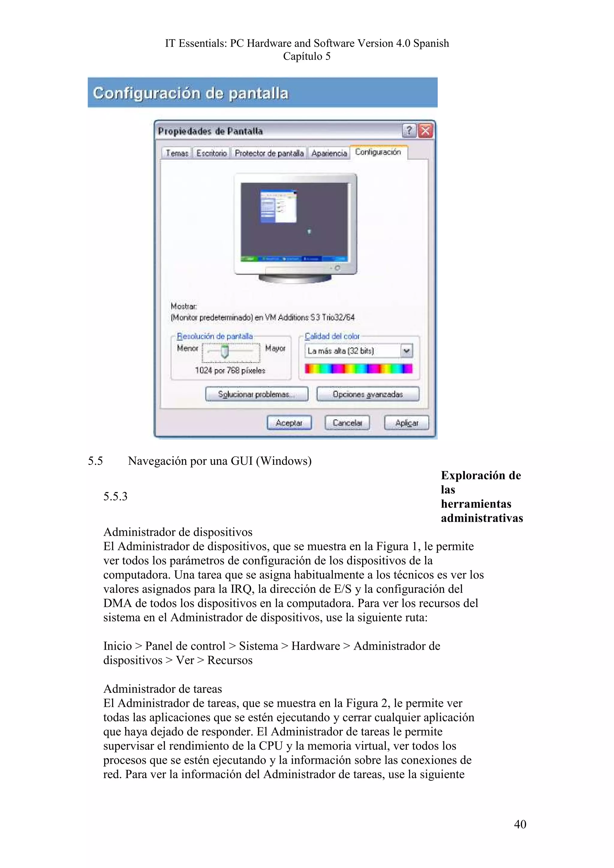IT Essentials: PC Hardware and Software Version 4.0 Spanish
                                            Capítulo 5




5.5           Navegación por una GUI (Windows)
                                                                             Exploración de
                                                                             las
      5.5.3
                                                                             herramientas
                                                                             administrativas
      Administrador de dispositivos
      El Administrador de dispositivos, que se muestra en la Figura 1, le permite
      ver todos los parámetros de configuración de los dispositivos de la
      computadora. Una tarea que se asigna habitualmente a los técnicos es ver los
      valores asignados para la IRQ, la dirección de E/S y la configuración del
      DMA de todos los dispositivos en la computadora. Para ver los recursos del
      sistema en el Administrador de dispositivos, use la siguiente ruta:

      Inicio > Panel de control > Sistema > Hardware > Administrador de
      dispositivos > Ver > Recursos

      Administrador de tareas
      El Administrador de tareas, que se muestra en la Figura 2, le permite ver
      todas las aplicaciones que se estén ejecutando y cerrar cualquier aplicación
      que haya dejado de responder. El Administrador de tareas le permite
      supervisar el rendimiento de la CPU y la memoria virtual, ver todos los
      procesos que se estén ejecutando y la información sobre las conexiones de
      red. Para ver la información del Administrador de tareas, use la siguiente



                                                                                          40
 