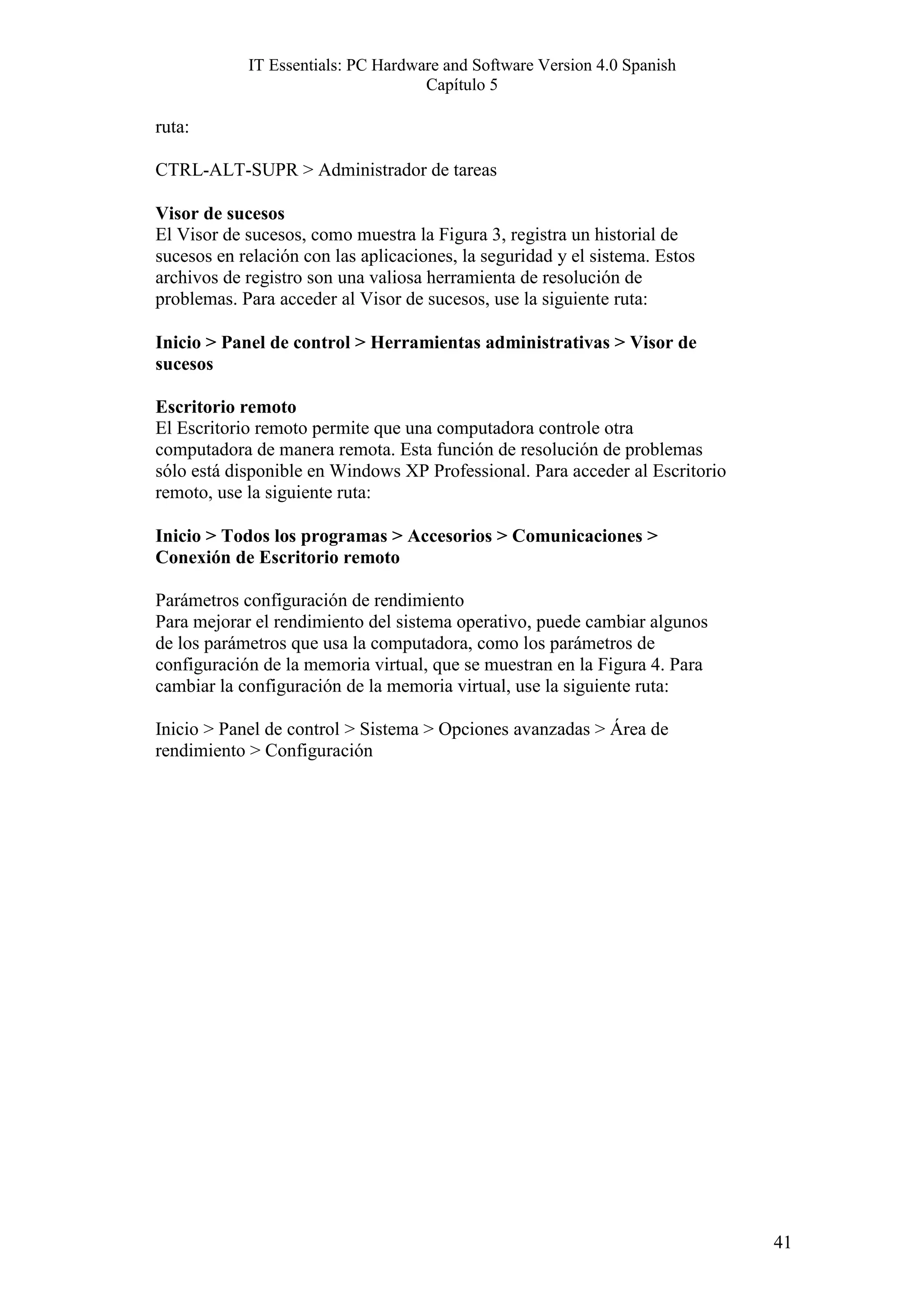 IT Essentials: PC Hardware and Software Version 4.0 Spanish
                                    Capítulo 5

ruta:

CTRL-ALT-SUPR > Administrador de tareas

Visor de sucesos
El Visor de sucesos, como muestra la Figura 3, registra un historial de
sucesos en relación con las aplicaciones, la seguridad y el sistema. Estos
archivos de registro son una valiosa herramienta de resolución de
problemas. Para acceder al Visor de sucesos, use la siguiente ruta:

Inicio > Panel de control > Herramientas administrativas > Visor de
sucesos

Escritorio remoto
El Escritorio remoto permite que una computadora controle otra
computadora de manera remota. Esta función de resolución de problemas
sólo está disponible en Windows XP Professional. Para acceder al Escritorio
remoto, use la siguiente ruta:

Inicio > Todos los programas > Accesorios > Comunicaciones >
Conexión de Escritorio remoto

Parámetros configuración de rendimiento
Para mejorar el rendimiento del sistema operativo, puede cambiar algunos
de los parámetros que usa la computadora, como los parámetros de
configuración de la memoria virtual, que se muestran en la Figura 4. Para
cambiar la configuración de la memoria virtual, use la siguiente ruta:

Inicio > Panel de control > Sistema > Opciones avanzadas > Área de
rendimiento > Configuración




                                                                              41
 