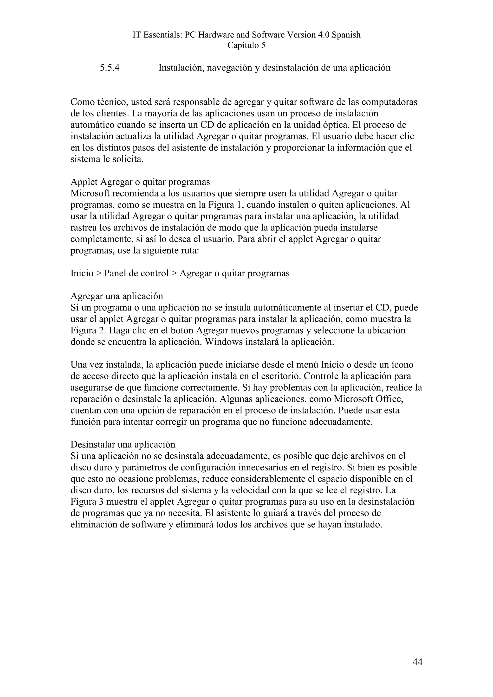 IT Essentials: PC Hardware and Software Version 4.0 Spanish
                                       Capítulo 5

       5.5.4          Instalación, navegación y desinstalación de una aplicación


Como técnico, usted será responsable de agregar y quitar software de las computadoras
de los clientes. La mayoría de las aplicaciones usan un proceso de instalación
automático cuando se inserta un CD de aplicación en la unidad óptica. El proceso de
instalación actualiza la utilidad Agregar o quitar programas. El usuario debe hacer clic
en los distintos pasos del asistente de instalación y proporcionar la información que el
sistema le solicita.

Applet Agregar o quitar programas
Microsoft recomienda a los usuarios que siempre usen la utilidad Agregar o quitar
programas, como se muestra en la Figura 1, cuando instalen o quiten aplicaciones. Al
usar la utilidad Agregar o quitar programas para instalar una aplicación, la utilidad
rastrea los archivos de instalación de modo que la aplicación pueda instalarse
completamente, si así lo desea el usuario. Para abrir el applet Agregar o quitar
programas, use la siguiente ruta:

Inicio > Panel de control > Agregar o quitar programas

Agregar una aplicación
Si un programa o una aplicación no se instala automáticamente al insertar el CD, puede
usar el applet Agregar o quitar programas para instalar la aplicación, como muestra la
Figura 2. Haga clic en el botón Agregar nuevos programas y seleccione la ubicación
donde se encuentra la aplicación. Windows instalará la aplicación.

Una vez instalada, la aplicación puede iniciarse desde el menú Inicio o desde un ícono
de acceso directo que la aplicación instala en el escritorio. Controle la aplicación para
asegurarse de que funcione correctamente. Si hay problemas con la aplicación, realice la
reparación o desinstale la aplicación. Algunas aplicaciones, como Microsoft Office,
cuentan con una opción de reparación en el proceso de instalación. Puede usar esta
función para intentar corregir un programa que no funcione adecuadamente.

Desinstalar una aplicación
Si una aplicación no se desinstala adecuadamente, es posible que deje archivos en el
disco duro y parámetros de configuración innecesarios en el registro. Si bien es posible
que esto no ocasione problemas, reduce considerablemente el espacio disponible en el
disco duro, los recursos del sistema y la velocidad con la que se lee el registro. La
Figura 3 muestra el applet Agregar o quitar programas para su uso en la desinstalación
de programas que ya no necesita. El asistente lo guiará a través del proceso de
eliminación de software y eliminará todos los archivos que se hayan instalado.




                                                                                        44
 