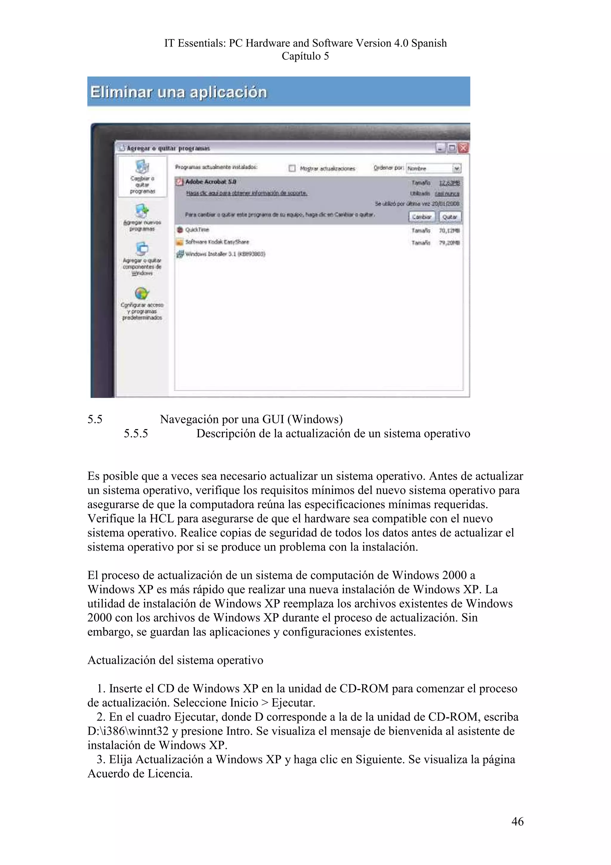 IT Essentials: PC Hardware and Software Version 4.0 Spanish
                                       Capítulo 5




5.5          Navegación por una GUI (Windows)
       5.5.5       Descripción de la actualización de un sistema operativo


Es posible que a veces sea necesario actualizar un sistema operativo. Antes de actualizar
un sistema operativo, verifique los requisitos mínimos del nuevo sistema operativo para
asegurarse de que la computadora reúna las especificaciones mínimas requeridas.
Verifique la HCL para asegurarse de que el hardware sea compatible con el nuevo
sistema operativo. Realice copias de seguridad de todos los datos antes de actualizar el
sistema operativo por si se produce un problema con la instalación.

El proceso de actualización de un sistema de computación de Windows 2000 a
Windows XP es más rápido que realizar una nueva instalación de Windows XP. La
utilidad de instalación de Windows XP reemplaza los archivos existentes de Windows
2000 con los archivos de Windows XP durante el proceso de actualización. Sin
embargo, se guardan las aplicaciones y configuraciones existentes.

Actualización del sistema operativo

  1. Inserte el CD de Windows XP en la unidad de CD-ROM para comenzar el proceso
de actualización. Seleccione Inicio > Ejecutar.
  2. En el cuadro Ejecutar, donde D corresponde a la de la unidad de CD-ROM, escriba
D:i386winnt32 y presione Intro. Se visualiza el mensaje de bienvenida al asistente de
instalación de Windows XP.
  3. Elija Actualización a Windows XP y haga clic en Siguiente. Se visualiza la página
Acuerdo de Licencia.


                                                                                      46
 