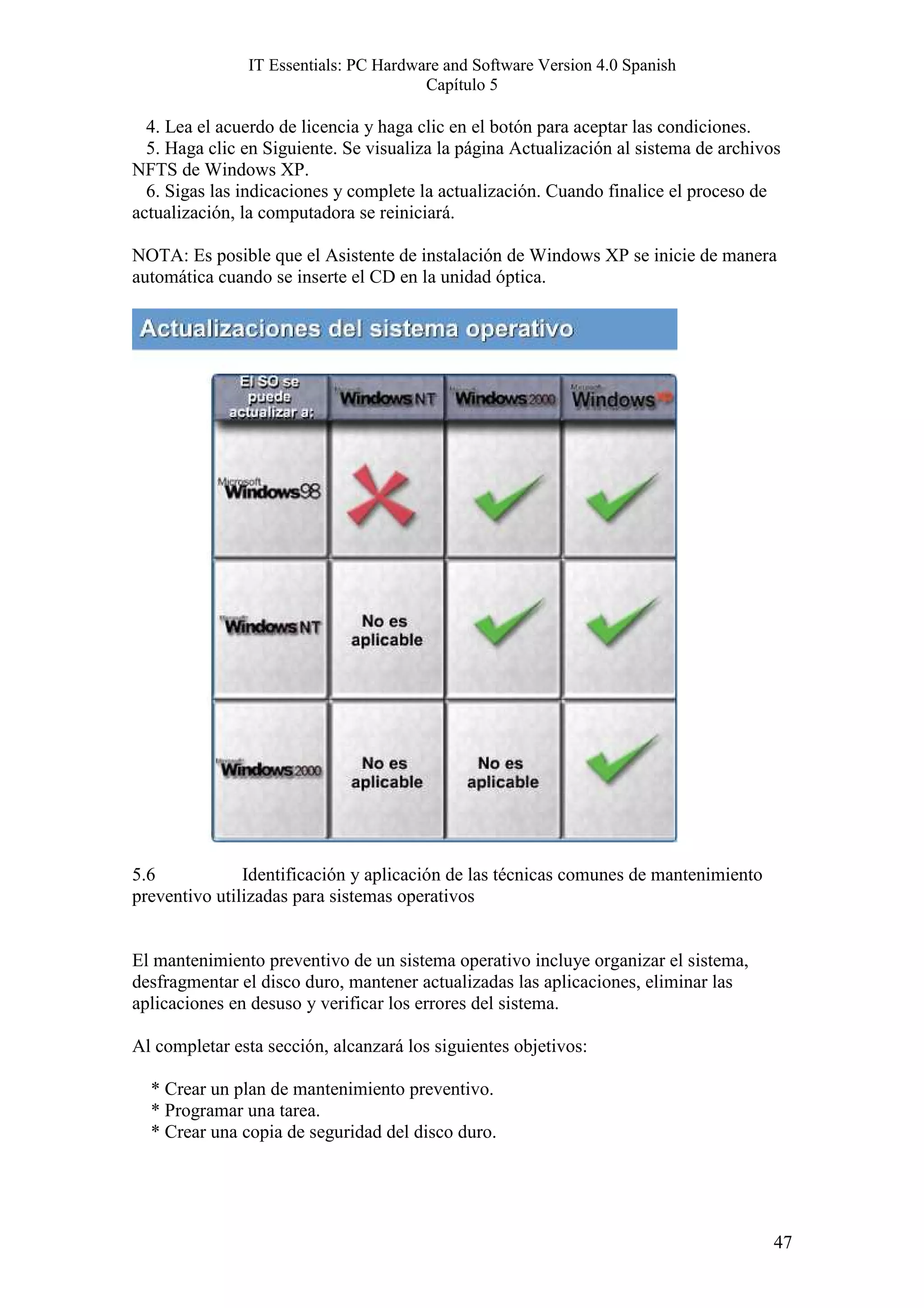 IT Essentials: PC Hardware and Software Version 4.0 Spanish
                                       Capítulo 5

  4. Lea el acuerdo de licencia y haga clic en el botón para aceptar las condiciones.
  5. Haga clic en Siguiente. Se visualiza la página Actualización al sistema de archivos
NFTS de Windows XP.
  6. Sigas las indicaciones y complete la actualización. Cuando finalice el proceso de
actualización, la computadora se reiniciará.

NOTA: Es posible que el Asistente de instalación de Windows XP se inicie de manera
automática cuando se inserte el CD en la unidad óptica.




5.6            Identificación y aplicación de las técnicas comunes de mantenimiento
preventivo utilizadas para sistemas operativos


El mantenimiento preventivo de un sistema operativo incluye organizar el sistema,
desfragmentar el disco duro, mantener actualizadas las aplicaciones, eliminar las
aplicaciones en desuso y verificar los errores del sistema.

Al completar esta sección, alcanzará los siguientes objetivos:

  * Crear un plan de mantenimiento preventivo.
  * Programar una tarea.
  * Crear una copia de seguridad del disco duro.




                                                                                       47
 