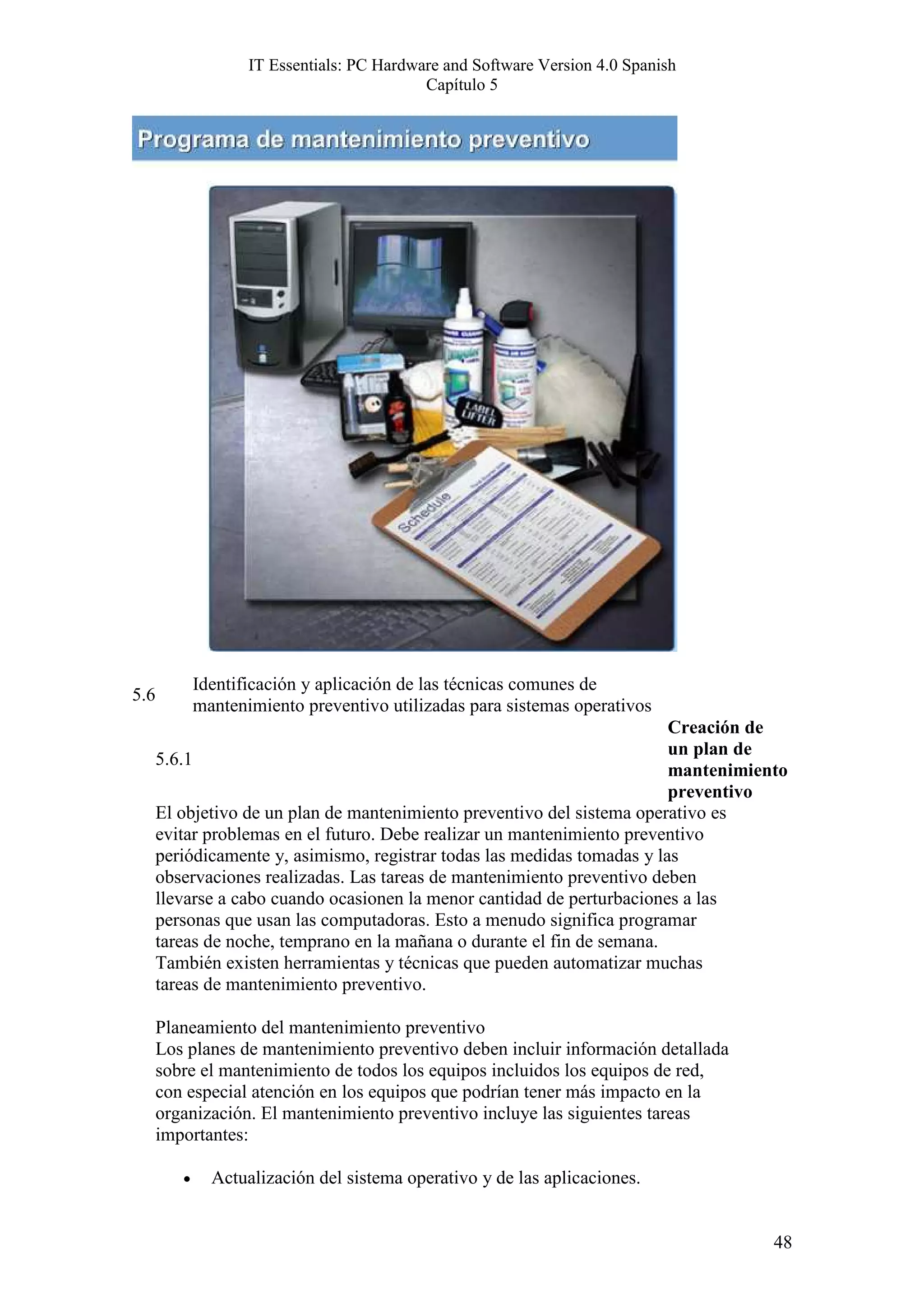 IT Essentials: PC Hardware and Software Version 4.0 Spanish
                                            Capítulo 5




             Identificación y aplicación de las técnicas comunes de
5.6
             mantenimiento preventivo utilizadas para sistemas operativos
                                                                          Creación de
                                                                          un plan de
      5.6.1
                                                                          mantenimiento
                                                                          preventivo
      El objetivo de un plan de mantenimiento preventivo del sistema operativo es
      evitar problemas en el futuro. Debe realizar un mantenimiento preventivo
      periódicamente y, asimismo, registrar todas las medidas tomadas y las
      observaciones realizadas. Las tareas de mantenimiento preventivo deben
      llevarse a cabo cuando ocasionen la menor cantidad de perturbaciones a las
      personas que usan las computadoras. Esto a menudo significa programar
      tareas de noche, temprano en la mañana o durante el fin de semana.
      También existen herramientas y técnicas que pueden automatizar muchas
      tareas de mantenimiento preventivo.

      Planeamiento del mantenimiento preventivo
      Los planes de mantenimiento preventivo deben incluir información detallada
      sobre el mantenimiento de todos los equipos incluidos los equipos de red,
      con especial atención en los equipos que podrían tener más impacto en la
      organización. El mantenimiento preventivo incluye las siguientes tareas
      importantes:

         •     Actualización del sistema operativo y de las aplicaciones.


                                                                                     48
 
