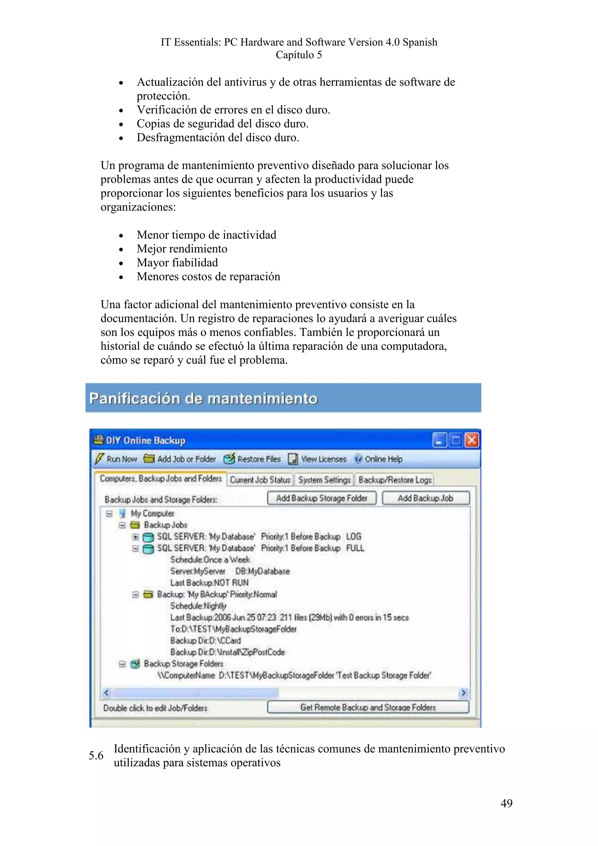 IT Essentials: PC Hardware and Software Version 4.0 Spanish
                                       Capítulo 5

      •   Actualización del antivirus y de otras herramientas de software de
          protección.
      •   Verificación de errores en el disco duro.
      •   Copias de seguridad del disco duro.
      •   Desfragmentación del disco duro.

  Un programa de mantenimiento preventivo diseñado para solucionar los
  problemas antes de que ocurran y afecten la productividad puede
  proporcionar los siguientes beneficios para los usuarios y las
  organizaciones:

      •   Menor tiempo de inactividad
      •   Mejor rendimiento
      •   Mayor fiabilidad
      •   Menores costos de reparación

  Una factor adicional del mantenimiento preventivo consiste en la
  documentación. Un registro de reparaciones lo ayudará a averiguar cuáles
  son los equipos más o menos confiables. También le proporcionará un
  historial de cuándo se efectuó la última reparación de una computadora,
  cómo se reparó y cuál fue el problema.




      Identificación y aplicación de las técnicas comunes de mantenimiento preventivo
5.6
      utilizadas para sistemas operativos


                                                                                    49
 