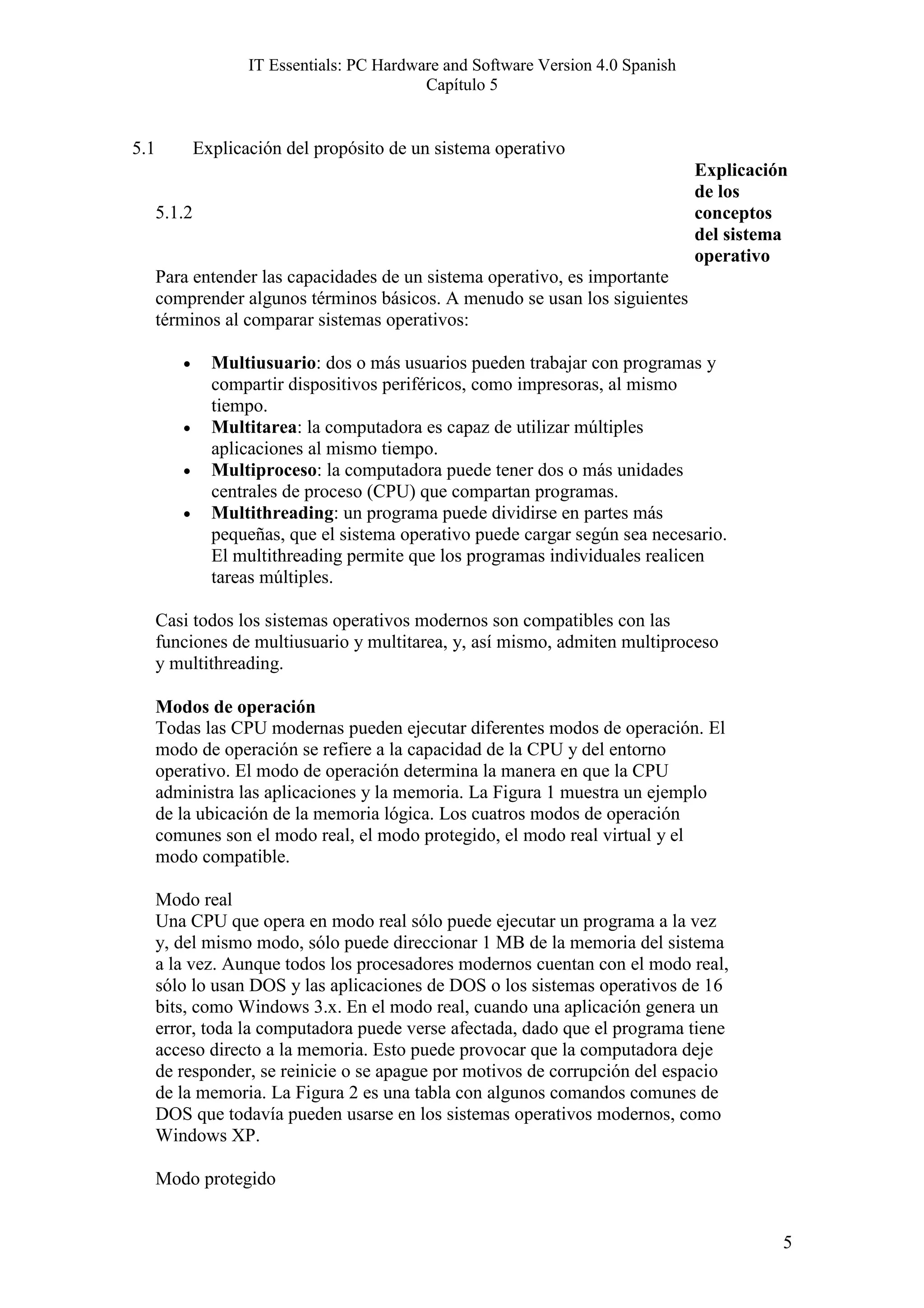 IT Essentials: PC Hardware and Software Version 4.0 Spanish
                                             Capítulo 5


5.1           Explicación del propósito de un sistema operativo
                                                                                   Explicación
                                                                                   de los
      5.1.2                                                                        conceptos
                                                                                   del sistema
                                                                                   operativo
      Para entender las capacidades de un sistema operativo, es importante
      comprender algunos términos básicos. A menudo se usan los siguientes
      términos al comparar sistemas operativos:

         •      Multiusuario: dos o más usuarios pueden trabajar con programas y
                compartir dispositivos periféricos, como impresoras, al mismo
                tiempo.
         •      Multitarea: la computadora es capaz de utilizar múltiples
                aplicaciones al mismo tiempo.
         •      Multiproceso: la computadora puede tener dos o más unidades
                centrales de proceso (CPU) que compartan programas.
         •      Multithreading: un programa puede dividirse en partes más
                pequeñas, que el sistema operativo puede cargar según sea necesario.
                El multithreading permite que los programas individuales realicen
                tareas múltiples.

      Casi todos los sistemas operativos modernos son compatibles con las
      funciones de multiusuario y multitarea, y, así mismo, admiten multiproceso
      y multithreading.

      Modos de operación
      Todas las CPU modernas pueden ejecutar diferentes modos de operación. El
      modo de operación se refiere a la capacidad de la CPU y del entorno
      operativo. El modo de operación determina la manera en que la CPU
      administra las aplicaciones y la memoria. La Figura 1 muestra un ejemplo
      de la ubicación de la memoria lógica. Los cuatros modos de operación
      comunes son el modo real, el modo protegido, el modo real virtual y el
      modo compatible.

      Modo real
      Una CPU que opera en modo real sólo puede ejecutar un programa a la vez
      y, del mismo modo, sólo puede direccionar 1 MB de la memoria del sistema
      a la vez. Aunque todos los procesadores modernos cuentan con el modo real,
      sólo lo usan DOS y las aplicaciones de DOS o los sistemas operativos de 16
      bits, como Windows 3.x. En el modo real, cuando una aplicación genera un
      error, toda la computadora puede verse afectada, dado que el programa tiene
      acceso directo a la memoria. Esto puede provocar que la computadora deje
      de responder, se reinicie o se apague por motivos de corrupción del espacio
      de la memoria. La Figura 2 es una tabla con algunos comandos comunes de
      DOS que todavía pueden usarse en los sistemas operativos modernos, como
      Windows XP.

      Modo protegido


                                                                                             5
 