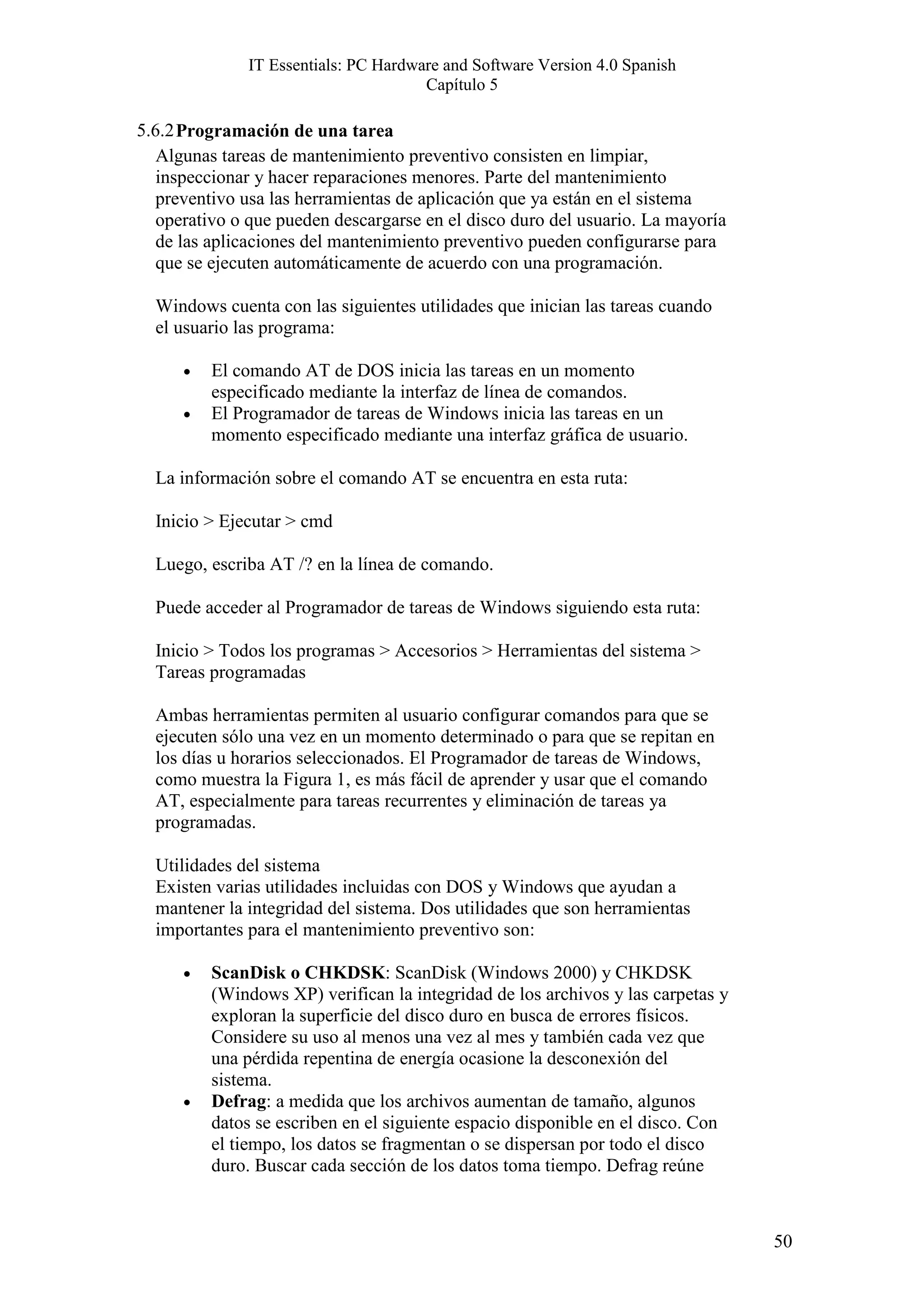 IT Essentials: PC Hardware and Software Version 4.0 Spanish
                                      Capítulo 5

5.6.2 Programación de una tarea
   Algunas tareas de mantenimiento preventivo consisten en limpiar,
   inspeccionar y hacer reparaciones menores. Parte del mantenimiento
   preventivo usa las herramientas de aplicación que ya están en el sistema
  operativo o que pueden descargarse en el disco duro del usuario. La mayoría
  de las aplicaciones del mantenimiento preventivo pueden configurarse para
  que se ejecuten automáticamente de acuerdo con una programación.

  Windows cuenta con las siguientes utilidades que inician las tareas cuando
  el usuario las programa:

      •   El comando AT de DOS inicia las tareas en un momento
          especificado mediante la interfaz de línea de comandos.
      •   El Programador de tareas de Windows inicia las tareas en un
          momento especificado mediante una interfaz gráfica de usuario.

  La información sobre el comando AT se encuentra en esta ruta:

  Inicio > Ejecutar > cmd

  Luego, escriba AT /? en la línea de comando.

  Puede acceder al Programador de tareas de Windows siguiendo esta ruta:

  Inicio > Todos los programas > Accesorios > Herramientas del sistema >
  Tareas programadas

  Ambas herramientas permiten al usuario configurar comandos para que se
  ejecuten sólo una vez en un momento determinado o para que se repitan en
  los días u horarios seleccionados. El Programador de tareas de Windows,
  como muestra la Figura 1, es más fácil de aprender y usar que el comando
  AT, especialmente para tareas recurrentes y eliminación de tareas ya
  programadas.

  Utilidades del sistema
  Existen varias utilidades incluidas con DOS y Windows que ayudan a
  mantener la integridad del sistema. Dos utilidades que son herramientas
  importantes para el mantenimiento preventivo son:

      •   ScanDisk o CHKDSK: ScanDisk (Windows 2000) y CHKDSK
          (Windows XP) verifican la integridad de los archivos y las carpetas y
          exploran la superficie del disco duro en busca de errores físicos.
          Considere su uso al menos una vez al mes y también cada vez que
          una pérdida repentina de energía ocasione la desconexión del
          sistema.
      •   Defrag: a medida que los archivos aumentan de tamaño, algunos
          datos se escriben en el siguiente espacio disponible en el disco. Con
          el tiempo, los datos se fragmentan o se dispersan por todo el disco
          duro. Buscar cada sección de los datos toma tiempo. Defrag reúne



                                                                                  50
 