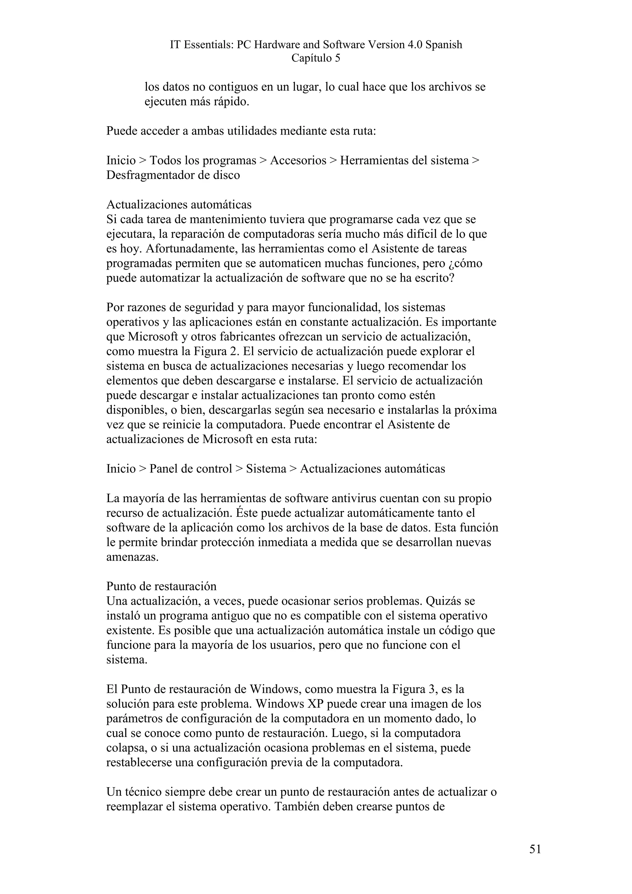 IT Essentials: PC Hardware and Software Version 4.0 Spanish
                                    Capítulo 5

       los datos no contiguos en un lugar, lo cual hace que los archivos se
       ejecuten más rápido.

Puede acceder a ambas utilidades mediante esta ruta:

Inicio > Todos los programas > Accesorios > Herramientas del sistema >
Desfragmentador de disco

Actualizaciones automáticas
Si cada tarea de mantenimiento tuviera que programarse cada vez que se
ejecutara, la reparación de computadoras sería mucho más difícil de lo que
es hoy. Afortunadamente, las herramientas como el Asistente de tareas
programadas permiten que se automaticen muchas funciones, pero ¿cómo
puede automatizar la actualización de software que no se ha escrito?

Por razones de seguridad y para mayor funcionalidad, los sistemas
operativos y las aplicaciones están en constante actualización. Es importante
que Microsoft y otros fabricantes ofrezcan un servicio de actualización,
como muestra la Figura 2. El servicio de actualización puede explorar el
sistema en busca de actualizaciones necesarias y luego recomendar los
elementos que deben descargarse e instalarse. El servicio de actualización
puede descargar e instalar actualizaciones tan pronto como estén
disponibles, o bien, descargarlas según sea necesario e instalarlas la próxima
vez que se reinicie la computadora. Puede encontrar el Asistente de
actualizaciones de Microsoft en esta ruta:

Inicio > Panel de control > Sistema > Actualizaciones automáticas

La mayoría de las herramientas de software antivirus cuentan con su propio
recurso de actualización. Éste puede actualizar automáticamente tanto el
software de la aplicación como los archivos de la base de datos. Esta función
le permite brindar protección inmediata a medida que se desarrollan nuevas
amenazas.

Punto de restauración
Una actualización, a veces, puede ocasionar serios problemas. Quizás se
instaló un programa antiguo que no es compatible con el sistema operativo
existente. Es posible que una actualización automática instale un código que
funcione para la mayoría de los usuarios, pero que no funcione con el
sistema.

El Punto de restauración de Windows, como muestra la Figura 3, es la
solución para este problema. Windows XP puede crear una imagen de los
parámetros de configuración de la computadora en un momento dado, lo
cual se conoce como punto de restauración. Luego, si la computadora
colapsa, o si una actualización ocasiona problemas en el sistema, puede
restablecerse una configuración previa de la computadora.

Un técnico siempre debe crear un punto de restauración antes de actualizar o
reemplazar el sistema operativo. También deben crearse puntos de


                                                                                 51
 