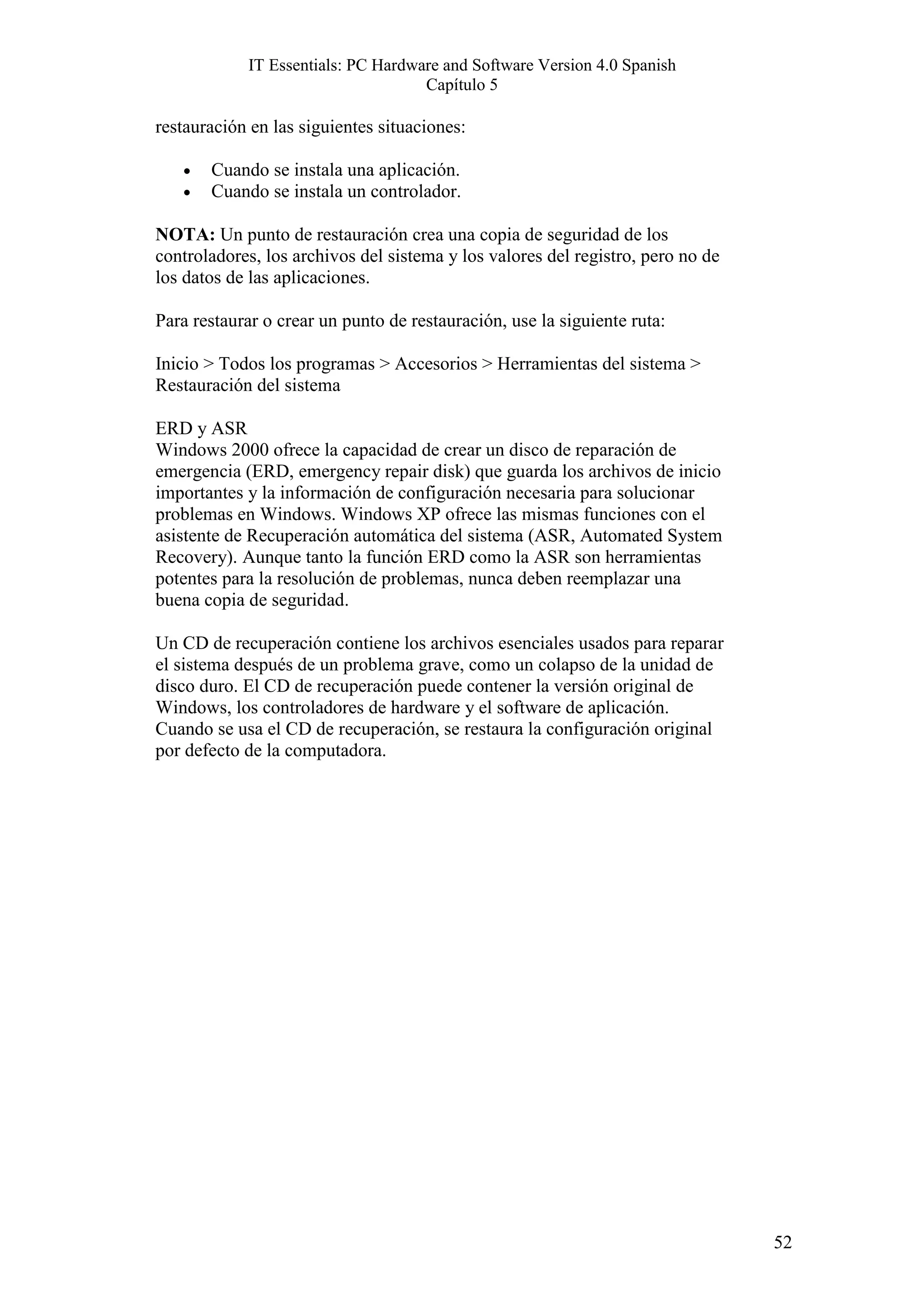 IT Essentials: PC Hardware and Software Version 4.0 Spanish
                                    Capítulo 5

restauración en las siguientes situaciones:

   •   Cuando se instala una aplicación.
   •   Cuando se instala un controlador.

NOTA: Un punto de restauración crea una copia de seguridad de los
controladores, los archivos del sistema y los valores del registro, pero no de
los datos de las aplicaciones.

Para restaurar o crear un punto de restauración, use la siguiente ruta:

Inicio > Todos los programas > Accesorios > Herramientas del sistema >
Restauración del sistema

ERD y ASR
Windows 2000 ofrece la capacidad de crear un disco de reparación de
emergencia (ERD, emergency repair disk) que guarda los archivos de inicio
importantes y la información de configuración necesaria para solucionar
problemas en Windows. Windows XP ofrece las mismas funciones con el
asistente de Recuperación automática del sistema (ASR, Automated System
Recovery). Aunque tanto la función ERD como la ASR son herramientas
potentes para la resolución de problemas, nunca deben reemplazar una
buena copia de seguridad.

Un CD de recuperación contiene los archivos esenciales usados para reparar
el sistema después de un problema grave, como un colapso de la unidad de
disco duro. El CD de recuperación puede contener la versión original de
Windows, los controladores de hardware y el software de aplicación.
Cuando se usa el CD de recuperación, se restaura la configuración original
por defecto de la computadora.




                                                                                 52
 