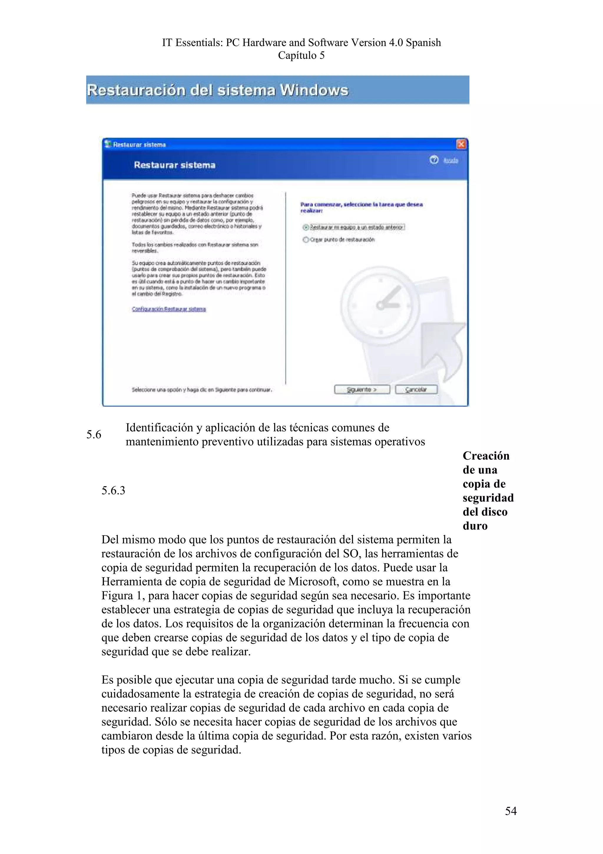 IT Essentials: PC Hardware and Software Version 4.0 Spanish
                                             Capítulo 5




              Identificación y aplicación de las técnicas comunes de
5.6
              mantenimiento preventivo utilizadas para sistemas operativos
                                                                                   Creación
                                                                                   de una
                                                                                   copia de
      5.6.3
                                                                                   seguridad
                                                                                   del disco
                                                                                   duro
      Del mismo modo que los puntos de restauración del sistema permiten la
      restauración de los archivos de configuración del SO, las herramientas de
      copia de seguridad permiten la recuperación de los datos. Puede usar la
      Herramienta de copia de seguridad de Microsoft, como se muestra en la
      Figura 1, para hacer copias de seguridad según sea necesario. Es importante
      establecer una estrategia de copias de seguridad que incluya la recuperación
      de los datos. Los requisitos de la organización determinan la frecuencia con
      que deben crearse copias de seguridad de los datos y el tipo de copia de
      seguridad que se debe realizar.

      Es posible que ejecutar una copia de seguridad tarde mucho. Si se cumple
      cuidadosamente la estrategia de creación de copias de seguridad, no será
      necesario realizar copias de seguridad de cada archivo en cada copia de
      seguridad. Sólo se necesita hacer copias de seguridad de los archivos que
      cambiaron desde la última copia de seguridad. Por esta razón, existen varios
      tipos de copias de seguridad.




                                                                                          54
 