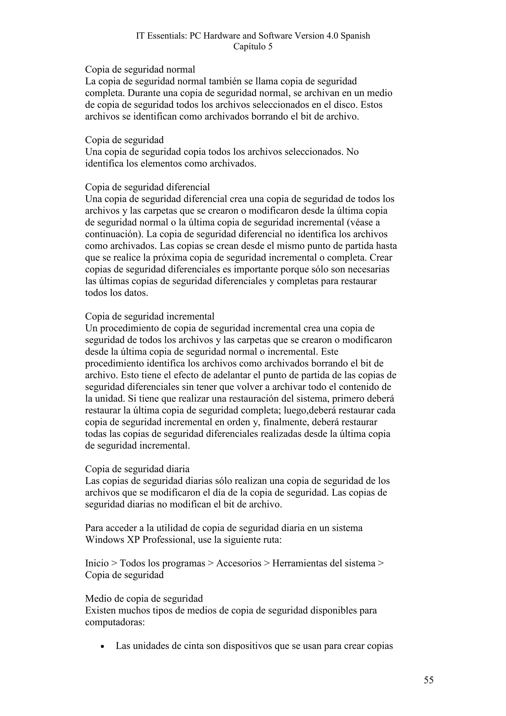 IT Essentials: PC Hardware and Software Version 4.0 Spanish
                                    Capítulo 5

Copia de seguridad normal
La copia de seguridad normal también se llama copia de seguridad
completa. Durante una copia de seguridad normal, se archivan en un medio
de copia de seguridad todos los archivos seleccionados en el disco. Estos
archivos se identifican como archivados borrando el bit de archivo.

Copia de seguridad
Una copia de seguridad copia todos los archivos seleccionados. No
identifica los elementos como archivados.

Copia de seguridad diferencial
Una copia de seguridad diferencial crea una copia de seguridad de todos los
archivos y las carpetas que se crearon o modificaron desde la última copia
de seguridad normal o la última copia de seguridad incremental (véase a
continuación). La copia de seguridad diferencial no identifica los archivos
como archivados. Las copias se crean desde el mismo punto de partida hasta
que se realice la próxima copia de seguridad incremental o completa. Crear
copias de seguridad diferenciales es importante porque sólo son necesarias
las últimas copias de seguridad diferenciales y completas para restaurar
todos los datos.

Copia de seguridad incremental
Un procedimiento de copia de seguridad incremental crea una copia de
seguridad de todos los archivos y las carpetas que se crearon o modificaron
desde la última copia de seguridad normal o incremental. Este
procedimiento identifica los archivos como archivados borrando el bit de
archivo. Esto tiene el efecto de adelantar el punto de partida de las copias de
seguridad diferenciales sin tener que volver a archivar todo el contenido de
la unidad. Si tiene que realizar una restauración del sistema, primero deberá
restaurar la última copia de seguridad completa; luego,deberá restaurar cada
copia de seguridad incremental en orden y, finalmente, deberá restaurar
todas las copias de seguridad diferenciales realizadas desde la última copia
de seguridad incremental.

Copia de seguridad diaria
Las copias de seguridad diarias sólo realizan una copia de seguridad de los
archivos que se modificaron el día de la copia de seguridad. Las copias de
seguridad diarias no modifican el bit de archivo.

Para acceder a la utilidad de copia de seguridad diaria en un sistema
Windows XP Professional, use la siguiente ruta:

Inicio > Todos los programas > Accesorios > Herramientas del sistema >
Copia de seguridad

Medio de copia de seguridad
Existen muchos tipos de medios de copia de seguridad disponibles para
computadoras:

   •   Las unidades de cinta son dispositivos que se usan para crear copias


                                                                                  55
 